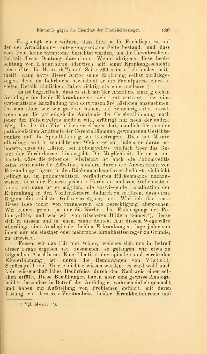 Es genügt zu erwidern, dass hier ja die Facialisparese auf der der Armlähmung entgegengesetzten Seite bestand, und dass vom Bein keine Symptome berichtet werden, um die Unwahrscheiu- lichkeit dieser Deutung darzuthun. Wenn übrigens diese Beob- achtung von Ehrenhaus identisch mit einer Krankengeschichte sein sollte, die Henoch73) auf Seite 239 seines Lehrbuches mit- theilt, dann hätte dieser Autor seine Erklärung selbst zurückge- zogen, denn im Lehrbuche bezeichnet er die Facialparese eines in vielen Details ähnlichen Falles richtig als eine nucleäre. ] Es ist begreiflich, dass es sich mit'der Annahme einer gleichen Aetiologie für beide Erkrankungen nicht gut verträgt, hier eine systematische Entzündung und dort vasculäre Läsionen anzunehmen. Da man aber, wie wir gesehen haben, auf Schwierigkeiten stösst, werm man die pathologische Anatomie der Cerebrallähmung nach jener der Poliomyelitis modeln will, erübrigt nur noch der andere Weg, den bereits Vizioli eingeschlagen hat, nämlich die aus der pathologischen Anatomie der Cerebrallähmung gewonnenen Gesichts- punkte auf die Spinallähmung zu übertragen. Dies hat Marie allerdings erst in schüchterner- Weise gethan, indem er daran er- innerte, dass die Läsion bei Poliomyelitis vielfach über das Ge- biet der Vorderhörner hinausgeht. Die Möglichkeit, die er so an- deutet, wäre die folgende: Vielleicht ist auch die Poliomyelitis keine systematische Affection, sondern durch die Anwesenheit von Entzündungsträgern in den Rückenmarksgefässen bedingt; vielleicht gelingt es, im poliomyelitisch veränderten Rückenmarke nachzu- weisen, dass der Process primäre Herde an anderen Stellen setzen kann, und dann ist es möglich, die vorwiegende Localisation der Erkrankung in den Vorderhörnern dadurch zu erklären, dass diese Region die reichste GefässVersorgung hat. Wirklich darf man dieser Idee nicht von vorneherein die Berechtigung absprechen. Wir kennen genau ja nur die Narbe, den Endausgang der Po- liomyelitis, und was wir von frischeren Bildern kennen*), liesse sich in diesem und in jenem Sinne deuten. Auf diesem Wege wäre allerdings eine Analogie der beiden Erkrankungen, läge jeder von ihnen nur ein einziger oder mehrfache Krankheitserreger zu Grunde, zu erweisen. Fassen wir das Für und Wider, welches sich uns in Betreff dieser Frage ergeben hat, zusammen, so gelangen wir etwa zu folgendem Abschlüsse: Eine Identität der spinalen und cerebralen Kinderlähmung ist durch die Bemühungen von Vizioli, Strümpell und Marie nicht erwiesen worden; es wird wohl auch kein wissenschaftliches Bedürfniss durch den Nachweis einer sol- chen erfüllt. Diese Bemühungen haben aber eine gewisse Analogie beider, besonders in Betreff der Aetiologie, wahrscheinlich gemacht und haben zur Aufstellung von Problemen geführt, mit deren Lösung ein besseres Verständniss beider Krankheitsformen und *) Vgl. Moeli »).