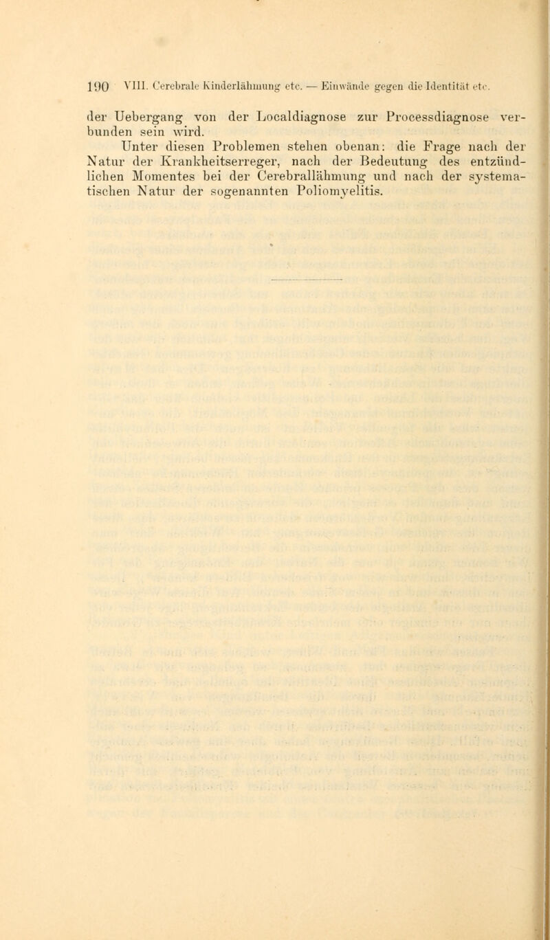 der Uebergang von der Localdiagnose zur Processdiagnose ver- bunden sein wird. Unter diesen Problemen stehen obenan: die Frage nach der Natur der Krankheitserreger, nach der Bedeutung des entzünd- lichen Momentes bei der Cerebrallähmung und nach der systema- tischen Natur der sogenannten Poliomyelitis.