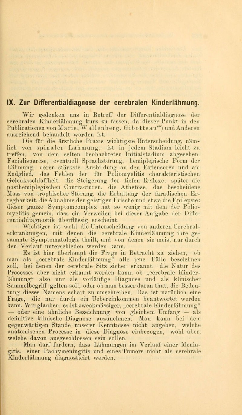 Wir gedenken uns in Betreff der Differentialdiagnose der cerebralen Kinderlähmung kurz zu fassen, da dieser Punkt in den Publicationen von Marie, Wallenberg, Gribotteau00) und Anderen ausreichend behandelt worden ist. Die für die ärztliche Praxis wichtigste Unterscheidung, näm- lich von spinaler Lähmung, ist in jedem Stadium leicht zu treffen, von dem selten beobachteten Initialstadium abgesehen. Facialisparese. eventuell Sprachstörung, hemiplegische Form der Lähmung, deren stärkste Ausbildung an den Extensoren und am Endglied, das Fehlen der für Poliomyelitis charakteristischen Gelenksschlaffkeit, die Steigerung der tiefen Reflexe, später die posthemiplegischen Contracturen, die Athetose, das bescheidene Mass von trophischer Störung, die Erhaltung der faradischen Er- regbarkeit, die Abnahme der geistigen Frische und etwa die Epilepsie: dieser ganze Symptomcomplex hat so wenig mit dem der Polio- myelitis gemein, dass ein Verweilen bei dieser Aufgabe der Diffe- rentialdiagnostik überflüssig erscheint. Wichtiger ist wohl die Unterscheidung von anderen Cerebral - erkrankungen, mit denen die cerebrale Kinderlähmung ihre ge- sammte Symptomatologie theilt, und von denen sie meist nur durch den Verlauf unterschieden werden kann. Es ist hier überhaupt die Fr;ige in Betracht zu ziehen, ob man als „cerebrale Kinderlähmung alle jene Fälle bezeichnen soll, bei denen der cerebrale Sitz sicher erkannt, die Natur des Processes aber nicht erkannt werden kann, ob „cerebrale Kinder- lähmung also nur als vorläufige Diagnose und als klinischer Sammelbegriff gelten soll, oder ob man besser daran thut, die Bedeu- tung dieses Namens scharf zu umschreiben. Das ist natürlich eine Frage, die nur durch ein Ueb er einkomm en beantwortet werden kann. Wir glauben, es ist zweckmässiger, „cerebrale Kinderlähmung' — oder eine ähnliche Bezeichnung von gleichem Umfang — als definitive klinische Diagnose anzunehmen. Man kann bei dem gegenwärtigen Stande unserer Kenntnisse nicht angeben, welche anatomischen Processe in diese Diagnose einbezogen, wohl aber, welche davon ausgeschlossen sein sollen. Man darf fordern, dass Lähmungen im Verlauf einer Menin- gitis, einer Pachymeningitis und eines Tumors nicht als cerebrale Kinderlähmung diagnosticirt werden.