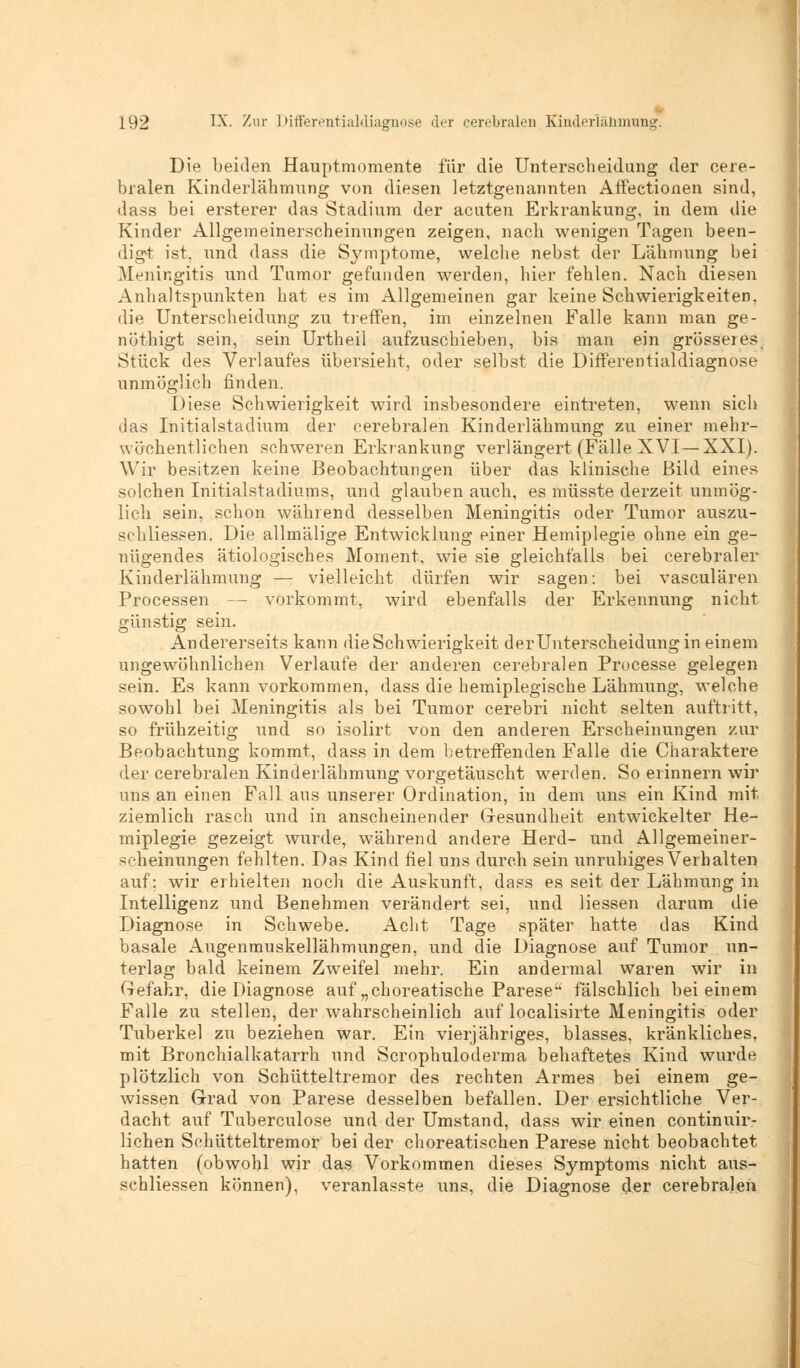 Die beiden Hauptmomente für die Unterscheidung der cere- bralen Kinderlähmung von diesen letztgenannten Affectionen sind, dass bei ersterer das Stadium der acuten Erkrankung, in dem die Kinder Allgemeinerscheinungen zeigen, nach wenigen Tagen been- digt ist, und dass die Symptome, welche nebst der Lähmung bei Meningitis und Tumor gefunden werden, hier fehlen. Nach diesen Anhaltspunkten hat es im Allgemeinen gar keine Schwierigkeiten, die Unterscheidung zu treffen, im einzelnen Falle kann man ge- nöthigt sein, sein Urtheil aufzuschieben, bis man ein grösserest Stück des Verlaufes übersieht, oder selbst die Differentialdiagnose unmöglich finden. Diese Schwierigkeit wird insbesondere eintreten, wenn sich das Initialstadium der cerebralen Kinderlähmung zu einer mehr- wächentliehen schweren Erkrankung verlängert (Fälle XVI—XXI). Wir besitzen keine Beobachtungen über das klinische Bild eines solchen Initialstadiums, und glauben auch, es müsste derzeit unmög- lich sein, schon während desselben Meningitis oder Tumor auszu- schliessen. Die allmälige Entwicklung einer Hemiplegie ohne ein ge- nügendes ätiologisches Moment, wie sie gleichfalls bei cerebraler Kinderlähmung — vielleicht dürfen wir sagen: bei vasculären Processen — vorkommt, wird ebenfalls der Erkennung nicht günstig sein. Andererseits kann die Schwierigkeit derUnterscheidung in einem ungewöhnlichen Verlaufe der anderen cerebralen Processe gelegen sein. Es kann vorkommen, dass die hemiplegische Lähmung, welche sowohl bei Meningitis als bei Tumor cerebri nicht selten auftritt, so frühzeitig und so isolirt von den anderen Erscheinungen zur Beobachtung kommt, dass in dem betreffenden Falle die Charaktere der cerebralen Kinderlähmung vorgetäuscht werden. So erinnern wir uns an einen Fall aus unserer Ordination, in dem uns ein Kind mit ziemlich rasch und in anscheinender Gesundheit entwickelter He- miplegie gezeigt wurde, während andere Herd- und Allgemeiner- scheinungen fehlten. Das Kind fiel uns durch sein unruhiges Verhalten auf; wir erhielten noch die Auskunft, dass es seit der Lähmung in Intelligenz und Benehmen verändert sei, und Hessen darum die Diagnose in Schwebe. Acht Tage später hatte das Kind basale Augenmuskellähmungen, und die Diagnose auf Tumor un- terlag bald keinem Zweifel mehr. Ein andermal waren wir in Gefahr, die Diagnose auf „choreatische Parese fälschlich bei einem Falle zu stellen, der wahrscheinlich auf localisirte Meningitis oder Tuberkel zu beziehen war. Ein vierjähriges, blasses, kränkliches, mit Bronchialkatarrh und Scrophuloderma behaftetes Kind wurde plötzlich von Schütteltremor des rechten Armes bei einem ge- wissen Grad von Parese desselben befallen. Der ersichtliche Ver- dacht auf Tuberculose und der Umstand, dass wir einen continuir- lichen Schütteltremor bei der choreatischen Parese nicht beobachtet hatten (obwohl wir das Vorkommen dieses Symptoms nicht aus- schliessen können), veranlasste uns, die Diagnose der cerebralen