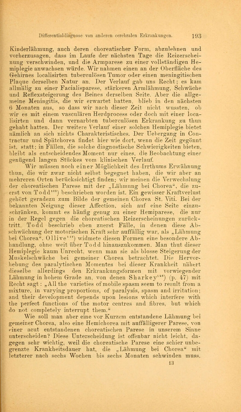 Kinderlähmung, auch deren choreatischer Form, abzulehnen und vorherzusagen, dass im Laufe der nächsten Tage die Reizerschei- nung verschwinden, und die Armparese zu einer vollständigen He- miplegie anwachsen würde. Wir nahmen einen an der Oberfläche des Gehirnes localisirten tuberculösen Tumor oder einen meningitischen Plaque derselben Natur an. Der Verlauf gab uns Recht; es kam allmälig zu einer Facialisparese, stärkeren Armlähmung, Schwäche und Reflexsteigerung des Beines derselben Seite. Aber die allge- meine Meningitis, die wir erwartet hatten, blieb in den nächsten 6 Monaten aus, so dass wir nach dieser Zeit nicht wussten, ob wir es mit einem vasculären Herdprocess oder doch mit einer loca- lisirten und dann vernarbten tuberculösen Erkrankung zu thun gehabt hatten. Der weitere Verlauf einer solchen Hemiplegie bietet nämlich an sich nichts Charakteristisches. Der IJebergang in Con- tractur und Spätchorea findet hier wie dort, wenn die Zeit gegönnt ist, statt: in Fällen, die solche diagnostische Schwierigkeiten bieten, bleibt als entscheidendes Moment nur eines, die Beobachtung eine? genügend langen Stückes vom klinischen Verlauf. Wir müssen noch einer Möglichkeit des Prrthums Erwähnung thun, die wir zwar nicht selbst begegnet haben, die wir aber an mehreren Orten berücksichtigt finden; wir meinen die Verwechslung der choreatischen Parese mit der „Lähmung bei Chorea, die zu- erst von Todd108) beschrieben worden ist. Ein gewisser Kraftverlust gehört geradezu zum Bilde der gemeinen Chorea St. Viti. Bei der bekannten Neigung dieser Affection, sich auf eine Seite einzu- schränken, kommt es häufig genug zu einer Hemiparese, die nur in der Regel gegen die choreatischen Reizerscheinungen zurück- tritt, Todcl beschrieb eben zuerst Fälle, in denen diese Ab- schwächung der motorischen Kraft sehr auffällig war, als „Lähmung bei Chorea. Ollive11*) widmete diesen Formen eine besondere Ab- handlung, ohne weit über Todd hinauszukommen. Man thut dieser Hemiplegie kaum Unrecht, wenn man sie als blosse Steigerung der Muskelschwäche bei gemeiner Chorea betrachtet. Die. Hervor- hebung des paralytischen Momentes bei dieser Krankheit nähert dieselbe allerdings den Erkrankungsformen mit vorwiegender Lähmung in hohem Grade an. von denen Sharkey1*8) (p. 47) mit Recht sagt: „Allthe varieties of mobile spasm seem to result from a mixture, in varying proportions, of paralysis, spasm and Irritation: and their development depends upon lesions which interfere with the perfect functions of the motor centres and fibres, but which do not completely Interrupt them. Wie soll man aber eine vor Kurzem entstandene Lähmung bei gemeiner Chorea, also eine Hemichorea mit auffälligerer Parese, von einer acut entstandenen choreatischen Parese in unserem Sinne unterscheiden? Diese Unterscheidung ist offenbar nicht leicht, da- gegen sehr wichtig, weil die choreatische Parese eine schier unbe- grenzte Krankheitsdauer hat, die „Lähmung bei Chorea mit letzterer nach sechs Wochen bis sechs Monaten schwinden muss. 13