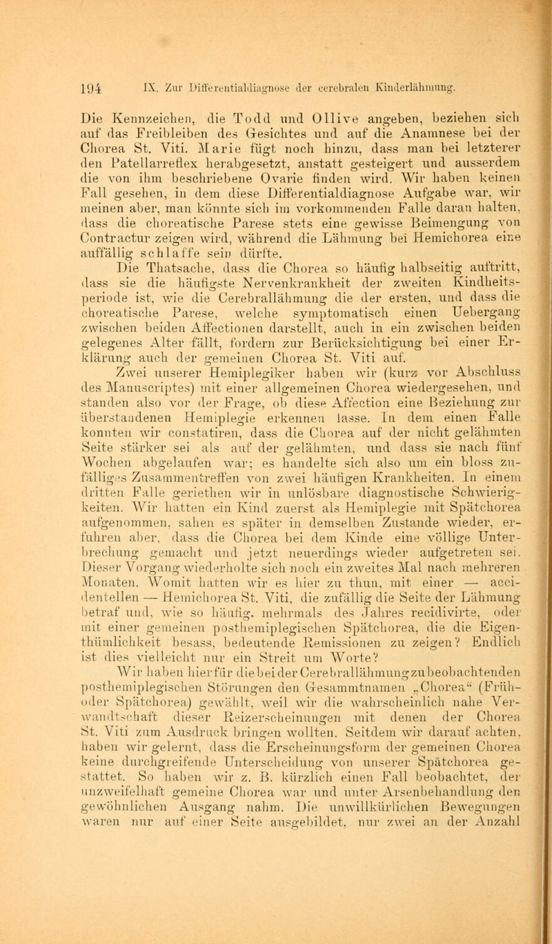 Die Kennzeichen, die Todd und Ollive angeben, beziehen sich auf das Freibleiben des Gesichtes und auf die Anamnese bei der Chorea St. Viti. Marie fügt noch hinzu, dass man bei letzterer den Patellarreüex herabgesetzt, anstatt gesteigert und ausserdem die von ihm beschriebene Ovarie finden wird. Wir haben keinen Fall gesehen, in dem diese Differentialdiagnose Aufgabe war, wir meinen aber, man könnte sich im vorkommenden Falle daran halten, dass die choreatische Parese stets eine gewisse Beimengung von Contractur zeigen wird, wäbrend die Lähmung bei Hemichorea eine auffällig schlaffe sein dürfte. Die Thatsache, dass die Chorea so häufig halbseitig auftritt, dass sie die häufigste Nervenkrankheit der zweiten Kindheits- periode ist, wie die Cerebrallähmung die der ersten, und dass die choreatische Parese, welche symptomatisch einen Uebergang zwischen beiden Affectionen darstellt, auch in ein zwischen beiden gelegenes Alter fällt, fordern zur Berücksichtigung bei einer Er- klärung auch der gemeinen Chorea St. Viti auf. Zwei unserer Hemiplegiker haben wir (kurz vor Abschluss des Manuskriptes) mit einer allgemeinen Chorea wiedergesehen, und standen also vor der Frage, ob diese Affection eine Beziehung zur überstaudenen Hemiplegie erkennen lasse. In dem einen Falle konnten wir constatiren, dass die Chorea auf der nicht gelähmten Seite stärker sei als auf der gelähmten, und dass sie nach fünf Wochen abgelaufen war; es handelte sich also um ein bloss zu- fälliges Zusammentreffen von zwei häufigen Krankheiten. In einem dritten Falle geriethen wir in unlösbare diagnostische Schwierig- keiten. Wir hatten ein Kind zuerst als Hemiplegie mit Spätchorea aufgenommen, sahen es später in demselben Zustande wieder, er- fuhren aber, dass die Chorea bei dem Kinde eine völlige Unter- brechung gemacht und jetzt neuerdings wieder aufgetreten sei. Dieser Vorgang wiederholte sich noch ein zweites Mal nach mehreren Monaten. Womit hatten wir es hier zu thun, mit einer — acci- dentellen — Hemichorea St. Viti, die zufällig die Seite der Lähmung betraf und, wie so häufig, mehrmals des Jahres reeidivirte, oder mit einer gemeinen posthemiplegischen Spätchorea, die die Eigen- thümlichkeit besass, bedeutende Remissionen zu zeigen? Endlich ist dies vielleicht nur ein Streit um Worte? AVir haben hierfür diebeiderCerebrallähmungzubeobachtenden posthemiplegischen Störungen den Gresammtnamen „Chorea (Früh- oder Spätchorea) gewählt, weil wir die wahrscheinlich nahe Ver- wandtschaft dieser Reizerscheinungen mit denen der Chorea St. Viti zum Ausdruck bringen wollten. Seitdem wir darauf achten, haben wir gelernt, dass die Erscheinungsform der gemeinen Chorea keine durchgreifende Unterscheidung von unserer Spätchorea ge- stattet. So haben wir z. B. kürzlich einen Fall beobachtet, der unzweifelhaft gemeine Chorea war und unter Arsenbehandlung den gewöhnlichen Ausgang nahm. Die unwillkürlichen Bewegungen waren nur auf einer Seite ausgebildet, nur zwei an der Anzahl