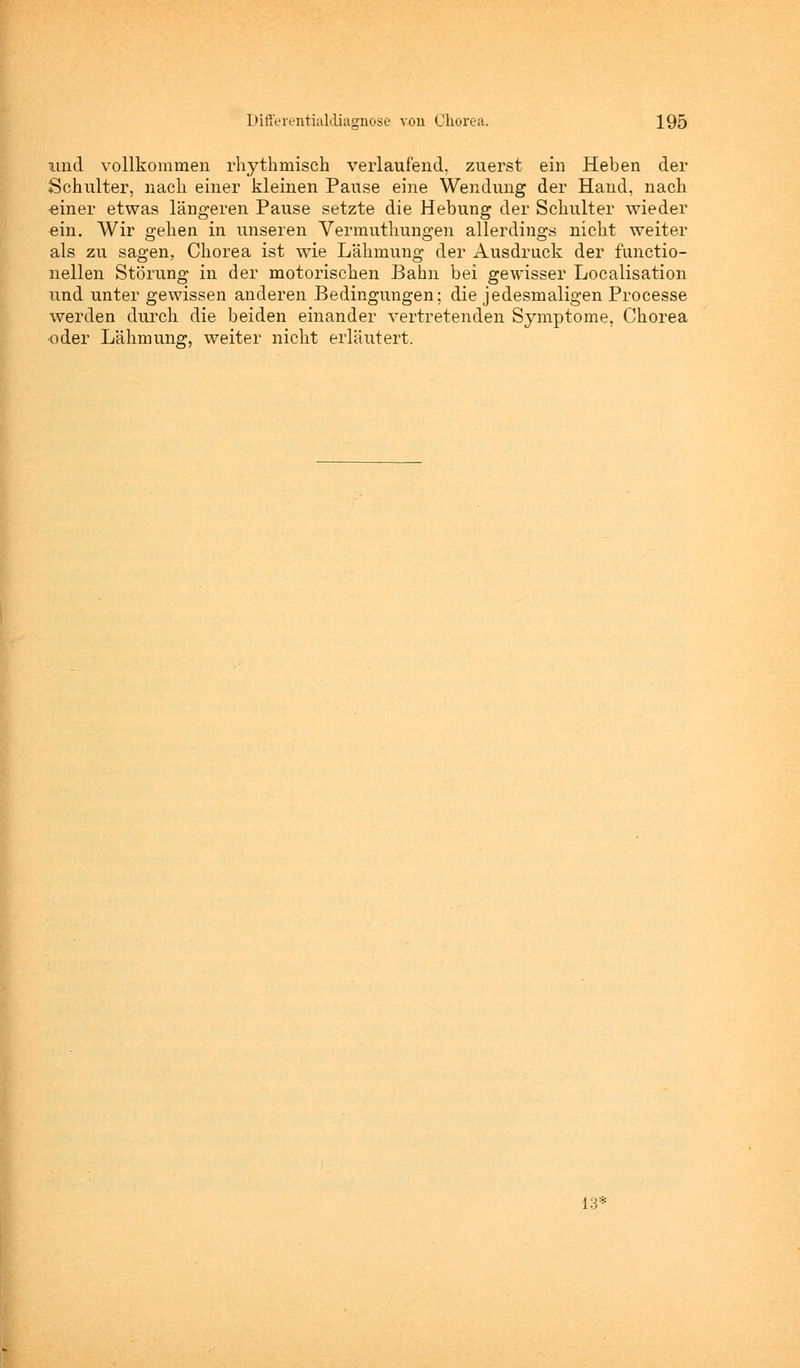 und vollkommen rhythmisch verlaufend, zuerst ein Heben der Schulter, nach einer kleinen Pause eine Wendung der Hand, nach «iner etwas längeren Pause setzte die Hebung der Schulter wieder ein. Wir gehen in unseren Vermuthungen allerdings nicht weiter als zu sagen, Chorea ist wie Lähmung der Ausdruck der functio- nellen Störung in der motorischen Bahn bei gewisser Localisation und unter gewissen anderen Bedingungen; die jedesmaligen Processe werden durch die beiden einander vertretenden Symptome, Chorea oder Lähmung, weiter nicht erläutert. 13'