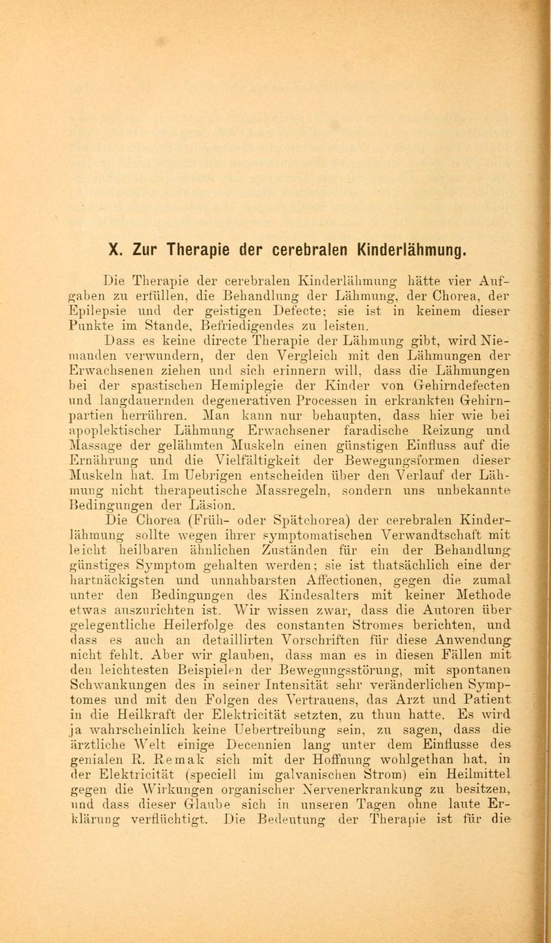 Die Therapie der cerebralen Kinderlähmung hätte vier Auf- gaben zu erfüllen, die Behandlung der Lähmung, der Chorea, der Epilepsie und der geistigen Defecte; sie ist in keinem dieser Punkte im Stande, Befriedigendes zu leisten. Dass es keine directe Therapie der Lähmung gibt, wird Nie- manden verwundern, der den Vergleich mit den Lähmungen der Erwachsenen ziehen und sich erinnern will, dass die Lähmungen bei der spastischen Hemiplegie der Kinder von Gehirndefecten und langdauernden degenerativen Processen in erkrankten Gehirn- partien herrühren. Man kann nur behaupten, dass hier wie bei apoplektischer Lähmung Erwachsener faradische Reizung und Massage der gelähmten Muskeln einen günstigen Einfluss auf die Ernährung und die Vielfältigkeit der Bewegungsformen dieser Muskeln hat. Im Uebrigen entscheiden über den Verlauf der Läh- mung nicht therapeutische Massregeln, sondern uns unbekannte Bedingungen der Läsion. Die Chorea (Früh- oder Spätchorea) der cerebralen Kinder- lähmung sollte wegen ihrer symptomatischen Verwandtschaft mit leicht heilbaren ähnlichen Zuständen für ein der Behandlung günstiges Symptom gehalten werden; sie ist thatsächlich eine der hartnäckigsten und unnahbarsten Affectionen, gegen die zumal unter den Bedingungen des Kindesalters mit keiner Methode etwas auszurichten ist. Wir wissen zwar, dass die Autoren über gelegentliche Heilerfolge des constanten Stromes berichten, und dass es auch an detaillirten Vorschriften für diese Anwendung nicht fehlt. Aber wir glauben, dass man es in diesen Fällen mit den leichtesten Beispielen der Bewegungsstörung, mit spontanen Schwankungen des in seiner Intensität sehr veränderlichen Symp- tomes und mit den Folgen des Vertrauens, das Arzt und Patient in die Heilkraft der Elektricität setzten, zu thun hatte. Es wird ja wahrscheinlich keine Uebertreibung sein, zu sagen, dass die ärztliche Welt einige Decennien lang unter dem Einflüsse des genialen R. Remak sich mit der Hoffnung wohlgethan hat, in der Elektricität (speciell im galvanischen Strom) ein Heilmittel gegen die Wirkungen organischer Nervenerkrankung zu besitzen, und dass dieser Glaube sich in unseren Tagen ohne laute Er- klärung verflüchtigt. Die Bedeutung der Therapie ist für die