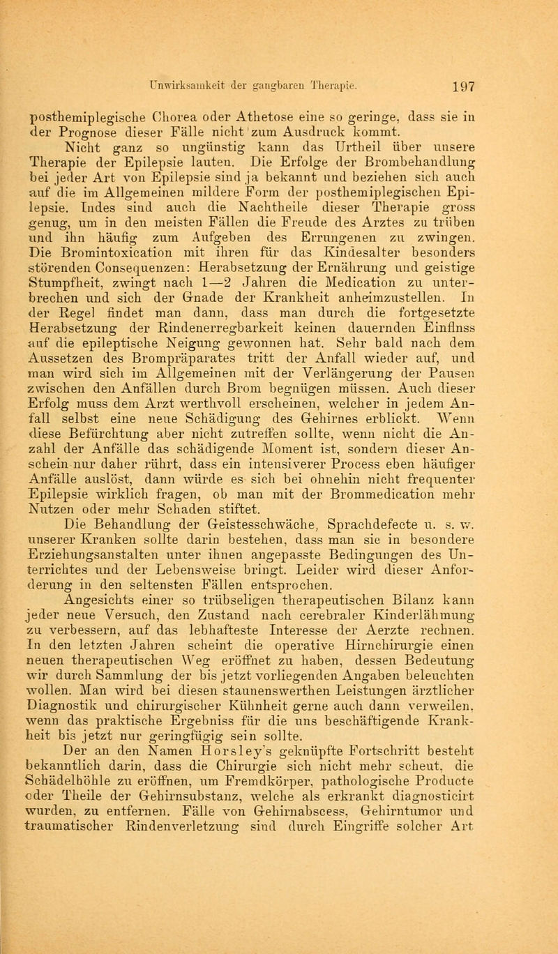 posthemiplegische Chorea oder Athetose eine so geringe, dass sie in der Prognose dieser Fälle nicht zum Ausdruck kommt. Nicht ganz so ungünstig kann das Urtheil über unsere Therapie der Epilepsie lauten. Die Erfolge der Brombehandlung bei jeder Art von Epilepsie sind ja bekannt und beziehen sich auch auf die im Allgemeinen mildere Form der posthemiplegischen Epi- lepsie. Indes sind auch die Nachtheile dieser Therapie gross genug, um in den meisten Fällen die Freude des Arztes zu trüben und ihn häufig zum Aufgeben des Errungenen zu zwingen. Die Bromintoxication mit ihren für das Kindesalter besonders störenden Consequenzen: Herabsetzung der Ernährung und geistige Stumpfheit, zwingt nach 1—2 Jahren die Medication zu unter- brechen und sich der Grnade der Krankheit anheimzustellen. In der Regel findet man dann, dass man durch die fortgesetzte Herabsetzung der Bindenerregbarkeit keinen dauernden Einflnss auf die epileptische Neigung gewonnen hat. Sehr bald nach dem Aussetzen des Brompräparates tritt der Anfall wieder auf, und man wird sich im Allgemeinen mit der Verlängerung der Pausen zwischen den Anfällen durch Brom begnügen müssen. Auch dieser Erfolg muss dem Arzt werthvoll erscheinen, welcher in jedem An- fall selbst eine neue Schädigung des Gehirnes erblickt. Wenn diese Befürchtung aber nicht zutreffen sollte, wenn nicht die An- zahl der Anfälle das schädigende Moment ist, sondern dieser An- schein nur daher rührt, dass ein intensiverer Process eben häufiger Anfälle auslöst, dann würde es sich bei ohnehin nicht frequenter Epilepsie wirklich fragen, ob man mit der Brommedication mehr Nutzen oder mehr Schaden stiftet. Die Behandlung der Geistesschwäche, Sprachdefecte u. s. w. unserer Kranken sollte darin bestehen, dass man sie in besondere Erziehungsanstalten unter ihnen angepasste Bedingungen des Un- terrichtes und der Lebensweise bringt. Leider wird dieser Anfor- derung in den seltensten Fällen entsprochen. Angesichts einer so trübseligen therapeutischen Bilanz kann jeder neue Versuch, den Zustand nach cerebraler Kinderlähmung zu verbessern, auf das lebhafteste Interesse der Aerzte rechnen. In den letzten Jahren scheint die operative Hirnchirurgie einen neuen therapeutischen Weg eröffnet zu haben, dessen Bedeutung wir durch Sammlung der bis jetzt vorliegenden Angaben beleuchten wollen. Man wird bei diesen staunenswerthen Leistungen ärztlicher Diagnostik und chirurgischer Kühnheit gerne auch dann verweilen, wenn das praktische Ergebniss für die uns beschäftigende Krank- heit bis jetzt nur geringfügig sein sollte. Der an den Namen Horsley's geknüpfte Fortschritt besteht bekanntlich darin, dass die Chirurgie sich nicht mehr scheut, die Schädelhöhle zu eröffnen, um Fremdkörper, pathologische Producte oder Theile der Gehirnsubstanz, welche als erkrankt diagnosticirt wurden, zu entfernen. Fälle von Gehirnabscess, Gehirntumor und traumatischer Rindenverletzung sind durch Eingriffe solcher Art