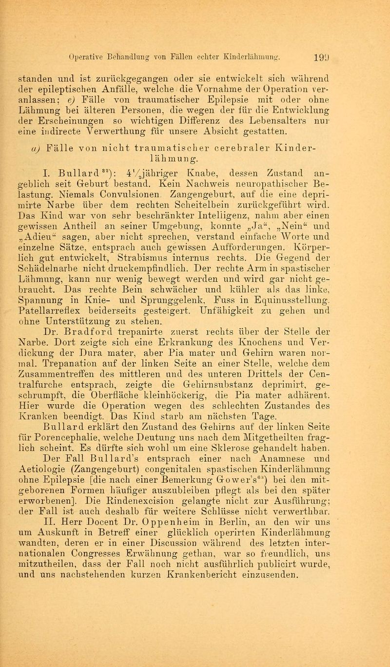 standen und ist zurückgegangen oder sie entwickelt sich während der epileptischen Anfälle, welche die Vornahme der Operation ver- anlassen; e) Fälle von traumatischer Epilepsie mit oder ohne Lähmung bei älteren Personen, die wegen der für die Entwicklung der Erscheinungen so wichtigen Differenz des Lebensalters nur eine indirecte Verwerthung für unsere Absicht gestatten. a) Fälle von nicht traumatischer cerebraler Kinder- lähmung. I. Bullard32): 4'/Jähriger Knabe, dessen Zustand an- geblich seit Geburt bestand. Kein Nachweis neuropathischer Be- lastung. Niemals Convulsionen. Zangengeburt, auf die eine depri- mirte Narbe über dem rechten Scheitelbein zurückgeführt wird. Das Kind war von sehr beschränkter Intelligenz, nahm aber einen gewissen Antheil an seiner Umgebung, konnte „Ja, „Nein und „Adieu sagen, aber nicht sprechen, verstand einfache Worte und einzelne Sätze, entsprach auch gewissen Aufforderungen. Körper- lich gut entwickelt, Strabismus internus rechts. Die Gegend der Schädelnarbe nicht druckempfindlich. Der rechte Arm in spastischer Lähmung, kann nur wenig bewegt werden und wird gar nicht ge- braucht. Das rechte Bein schwächer und kühler als das linke, Spannung in Knie- und Sprunggelenk, Fuss in Equinusstellung. Patellarreflex beiderseits gesteigert. Unfähigkeit zu gehen und ohne Unterstützung zu stehen. Dr. Bradford trepanirte zuerst rechts über der Stelle der Narbe. Dort zeigte sich eine Erkrankung des Knochens und Ver- dickung der Dura mater, aber Pia mater und Gehirn waren nor- mal. Trepanation auf der linken Seite an einer Stelle, welche dem Zusammentreffen des mittleren und des unteren Drittels der Cen- trarfurche entsprach, zeigte die Gehirnsubstanz deprimirt, ge- schrumpft, die Oberfläche kleinhöckerig, die Pia mater adhärent. Hier wurde die Operation wegen des schlechten Zustandes des Kranken beendigt. Das Kind starb am nächsten Tage. Bullard erklärt den Zustand des Gehirns auf der linken Seite für Porencephalie, welche Deutung uns nach dem Mitgetheilten frag- lich scheint. Es dürfte sich wohl um eine Sklerose gehandelt haben. Der Fall Bullard's entsprach einer nach Anamnese und Aetiologie (Zangengeburt) congenitalen spastischen Kinderlähmung ohne Epilepsie [die nach einer Bemerkung GowerV1') bei den mit- geborenen Formen häufiger auszubleiben pflegt als bei den später erworbenen]. Die Rindenexcision gelangte nicht zur Ausführung; der Fall ist auch deshalb für weitere Schlüsse nicht verwerthbar. IL Herr Docent Dr. Oppenheim in Berlin, an den wir uns um Auskunft in Betreff einer glücklich operirten Kinderlähmung wandten, deren er in einer Discussion während des letzten inter- nationalen Congresses Erwähnung gethan, war so freundlich, uns mitzutheilen, dass der Fall noch nicht ausführlich publicirt wurde, und uns nachstehenden kurzen Krankenbericht einzusenden.
