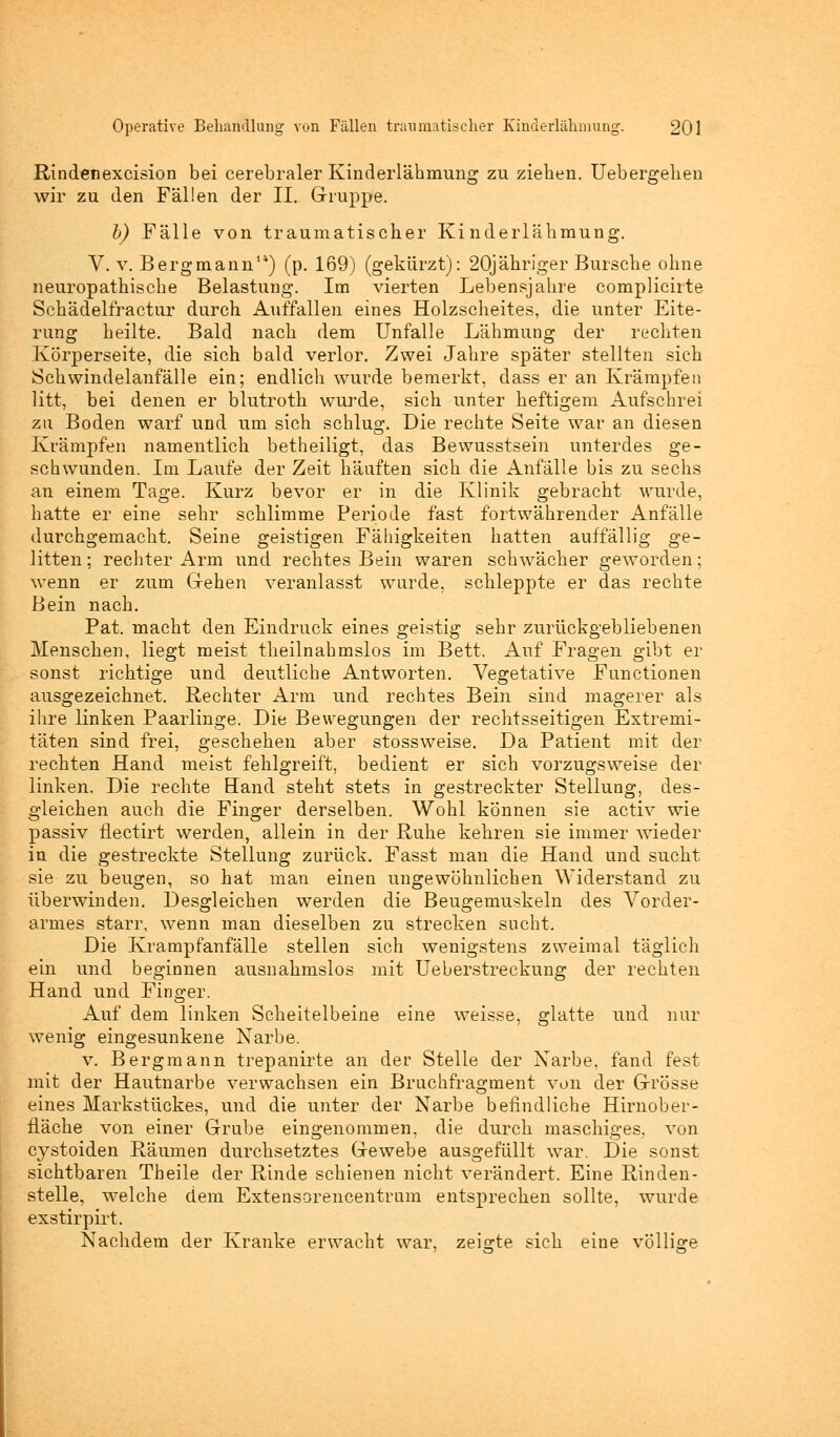 Rindenexcision bei cerebraler Kinderlähmung zu ziehen. Uebergehen wir zu den Fällen der II. Gruppe. b) Fälle von traumatischer Kinderlähmung. V. v. Bergmann14) (p. 169) (gekürzt): 20jähriger Bursche ohne neuropathische Belastung. Im vierten Lebensjahre complicirte Schädelfractur durch Auffallen eines Holzscheites, die unter Eite- rung heilte. Bald nach dem Unfälle Lähmung der rechten Körperseite, die sich bald verlor. Zwei Jahre später stellten sieh Schwindelanfälle ein; endlich wurde bemerkt, dass er an Krämpfen litt, bei denen er blutroth wurde, sich unter heftigem Aufschrei zu Boden warf und um sich schlug. Die rechte Seite war an diesen Krämpfen namentlich betheiligt, das Bewusstsein unterdes ge- schwunden. Im Laufe der Zeit häuften sich die Anfälle bis zu sechs an einem Tage. Kurz bevor er in die Klinik gebracht wurde, hatte er eine sehr schlimme Periode fast fortwährender Anfälle durchgemacht. Seine geistigen Fähigkeiten hatten auffällig ge- litten; rechter Arm und rechtes Bein waren schwächer geworden; wenn er zum Gehen veranlasst wurde, schleppte er das rechte Bein nach. Pat. macht den Eindruck eines geistig sehr zurückgebliebenen Menschen, liegt meist theilnahmslos im Bett. Auf Fragen gibt er sonst richtige und deutliche Antworten. Vegetative Functionen ausgezeichnet. Rechter Arm und rechtes Bein sind magerer als ihre linken Paarlinge. Die Bewegungen der rechtsseitigen Extremi- täten sind frei, geschehen aber stossweise. Da Patient mit der rechten Hand meist fehlgreift, bedient er sich vorzugsweise der linken. Die rechte Hand steht stets in gestreckter Stellung, des- gleichen auch die Finger derselben. Wohl können sie activ wie passiv flectirt werden, allein in der Ruhe kehren sie immer wieder in die gestreckte Stellung zurück. Fasst mau die Hand und sucht sie zu beugen, so hat man einen ungewöhnlichen Widerstand zu überwinden. Desgleichen werden die Beugemuskeln des Vorder- armes starr, wenn man dieselben zu strecken sucht. Die Krampfanfälle stellen sich wenigstens zweimal täglich ein und beginnen ausnahmslos mit Ueberstreckung der rechten Hand und Finger. Auf dem linken Scheitelbeine eine weisse, glatte und nur wenig eingesunkene Narbe. v. Bergmann trepanirte an der Stelle der Narbe, fand fest mit der Hautnarbe verwachsen ein Bruchfragment von der Grösse eines Markstückes, und die unter der Narbe befindliche Hirnober- fläche von einer Grube eingenommen, die durch maschiges, von cystoiden Räumen durchsetztes Gewebe ausgefüllt war. Die sonst sichtbaren Theile der Rinde schienen nicht verändert. Eine Rinden- stelle, welche dem Extensorencentrum entsprechen sollte, wurde exstirpirt. Nachdem der Kranke erwacht war, zeigte sich eine völlige