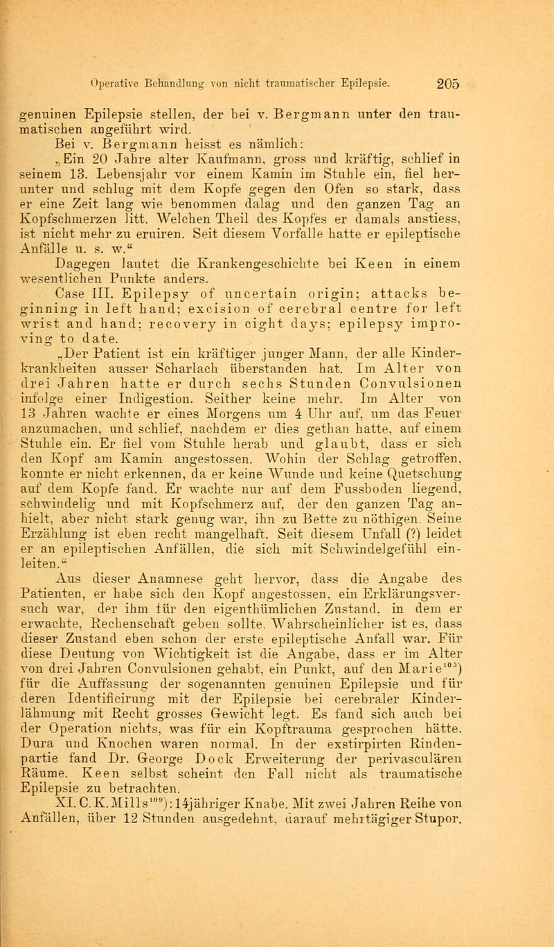genuinen Epilepsie stellen, der bei v. Bergmann unter den trau- matischen angeführt wird. Bei v. Bergmann heisst es nämlich: „Ein 20 Jahre alter Kaufmann, gross und kräftig, schlief in seinem 13. Lebensjahr vor einem Kamin im Stahle ein, fiel her- unter und schlug mit dem Kopfe gegen den Ofen so stark, dass er eine Zeit lang wie benommen dalag und den ganzen Tag an Kopfschmerzen litt. Welchen Theil des Kopfes er damals anstiess, ist nicht mehr zu eruiren. Seit diesem Vorfalle hatte er epileptische Anfälle u. s. w.a Dagegen lautet die Krankengeschichte bei Keen in einem wesentlichen Punkte anders. Gase III. Epilepsy of uncertain origin; attacks be- ginning in left hand; excision of cerebral centre for left wrist and hand; recovery in cight days; epilepsy impro- ving to date. ..Der Patient ist ein kräftiger junger Mann, der alle Kinder- krankheiten ausser Scharlach überstanden hat. Im Alter von drei Jahren hatte er durch sechs Stunden Convulsionen infolge einer Indigestion. Seither keine mehr. Im Alter von 13 Jahren wachte er eines Morgens um 4 Uhr auf, um das Feuer anzumachen, und schlief, nachdem er dies gethan hatte, auf einem Stuhle ein. Er fiel vom Stuhle herab und glaubt, dass er sich den Kopf am Kamin angestossen. Wohin der Schlag getroffen, konnte er nicht erkennen, da er keine Wunde und keine Quetschung auf dem Kopfe fand. Er wachte nur auf dem Fussboden liegend, schwindelig und mit Kopfschmerz auf, der den ganzen Tag an- hielt, aber nicht stark genug war, ihn zu Bette zu nöthigen. Seine Erzählung ist eben recht mangelhaft. Seit diesem Unfall (?) leidet er an epileptischen Anfällen, die sich mit Schwindelgefühl ein- leiten. Aus dieser Anamnese geht hervor, dass die Angabe des Patienten, er habe sich den Kopf angestossen, ein Erklärungsver- such war, der ihm für den eigenthümlichen Zustand, in dem er erwachte, Rechenschaft geben sollte. Wahrscheinlicher ist es, dass dieser Zustand eben schon der erste epileptische Anfall war. Für diese Deutung von Wichtigkeit ist die Angabe, dass er im Alter von drei Jahren Convulsionen gehabt, ein Punkt, auf den Marie105) für die Auffassung der sogenannten genuinen Epilepsie und für deren Identificirung mit der Epilepsie bei cerebraler Kinder- lähmung mit Recht grosses Gewicht legt. Es fand sich auch bei der Operation nichts, was für ein Kopftrauma gesprochen hätte. Dura und Knochen waren normal. In der exstirpirten Rinden- partie fand Dr. George Dock Erweiterung der perivasculären Räume. Keen selbst scheint den Fall nicht als traumatische Epilepsie zu betrachten. XI. CK.Mills100): 14-jähriger Knabe. Mit zwei Jahren Reihe von Anfällen, über 12 Stunden ausgedehnt, darauf mehrtägiger Stupor.