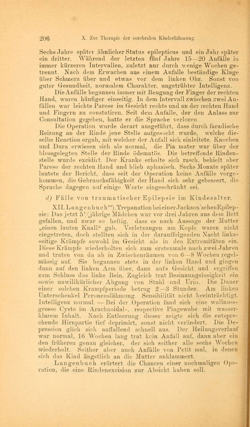 Sechs Jahre später ähnlicher Status epilepticus und ein Jahr später ein dritter. Während der letzten fünf Jahre 15—20 Anfälle in immer kürzeren Intervallen, zuletzt nur durch wenige Wochen ge- trennt. Nach dem Erwachen aus einem Anfalle beständige Klage über Schmerz über und etwas vor dem linken Ohr. Sonst von guter Gesundheit, normalem Charakter, ungetrübter Intelligenz. Die Anfälle begannen immer mit Beugung der Finger der rechten Hand, waren häufiger einseitig. In dem Intervall zwischen zwei An- fällen war leichte Parese im Gesicht rechts und an der rechten Hand und Fingern zu constatiren. Seit dem Anfalle, der den Anlass zur Consultation gegeben, hatte er die Sprache verloren Die Operation wurde derart ausgeführt, dass durch faradische Reizung an der Rinde jene Stell© aufgesucht wurde, welche die- selbe Reaction ergab, mit welcher der Anfall sich einleitete. Knochen und Dura erwiesen sich als normal, die Pia mater war über der blossgelegten Stelle der Rinde ödematös. Die betreffende Rinden- stelle wurde excidiit. Der Kranke erholte sich rasch, behielt aber Parese der rechten Hand und blieb aphasisch. Sechs Monate später lautete der Bericht, dass seit der Operation keine Anfälle vorge- kommen, die Gebrauchsfähigkeit der Hand sich sehr gebessert, die Sprache dagegen auf einige Worte eingeschränkt sei. d) Fälle von traumatischer Epilepsie im Kindesalter. XII. Langenbuch0*). Trepanation bei einer Jackson'schenEpilep- sie: Das jetzt 5'/jährige Mädchen war vor drei Jahren aus dem Bett gefallen, und zwar so heftig, dass es nach Aussage der Mutter „einen lauten Knall gab. Verletzungen am Kopfe waren nicht eingetreten, doch stellten sich in der darauffolgenden Nacht links- seitige Krämpfe sowohl im Gesicht als in den Extremitäten ein. Diese Krämpfe wiederholten sich zum erstenmale nach zwei Jahren und traten von da ab in Zwischenräumen von 6—8 Wochen regel- mässig auf. Sie begannen stets in der linken Rand und gingen dann auf den linken Arm über, dann aufs Gesicht und ergriffen zum Schluss das linke Bein. Zugleich trat Besinnungslosigkeit ein sowie unwillkürlicher Abgang von Stuhl und Urin. Die Dauer einer solchen Krampfperiode betrug 2—3 Stunden. Am linken Unterschenkel Peroneuslähmung. Sensibilität nicht beeinträchtigt. Intelligenz normal. — Bei der .Operation fand sich eine wallnussr grosse Cyste im Arachnoidal-, respective Piagewebe mit wasser- klarem Inhalt. Nach Entleerung dieser zeigte sich die entspre- chende Hirnpartie tief deprimirt, sonst nicht verändert. Die De- pression glich sich auffallend schnell aus. Der Heilungsverlauf war normal, 16 Wochen lang trat kein Anfall auf, dann aber ein den früheren genau gleicher, der sich seither alle sechs Wochen wiederholt. Seither aber auch Anfälle von Petit mal, in denen sich das Kind ängstlich an die Mutter anklammert. Langenbuch erörtert die Chancen einer nochmaligen Ope- ration, die eine Rindenexcision zur Absicht haben soll.