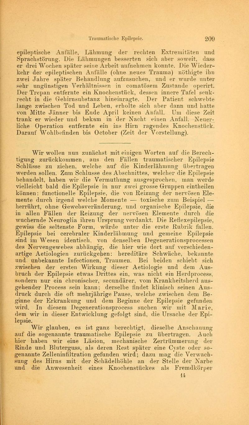 epileptische Anfalle, Lähmung der rechten Extremitäten und Sprachstörung. Die Lähmungen besserten sich aber soweit, dass er drei Wochen später seine Arbeit aufnehmen konnte. Die Wieder- kehr der epileptischen Anfälle (ohne neues Trauma) nothigte ihn zwei Jahre später Behandlung aufzusuchen, und er wurde unter sehr ungünstigen Verhältnissen in comatösem Zustande operirt. Der Trepan entfernte ein Knochenstück, dessen innere Tafel senk- recht in die Gehirnsubstanz hineinragte. Der Patient schwebte lange zwischen Tod und Leben, erholte sich aber dann und hatte von Mitte Jänner bis Ende April keinen Anfall. Um diese Zeit trank er wieder und bekam in 'der Nacht einen Anfall. Neuer- liche Operation entfernte ein ins Hirn ragendes Knochenstück. Darauf Wohlbefinden bis October (Zeit der Vorstellung). Wir wollen nun zunächst mit einigen Worten auf die Berech- tigung zurückkommen, aus den Fällen traumatischer Epilepsie Schlüsse zu ziehen, welche auf die Kinderlähmung übertragen werden sollen. Zum Schlüsse des Abschnittes, welcher die Epilepsie behandelt, haben wir die Vermuthung ausgesprochen, man werde vielleicht bald die Epilepsie in nur zwei grosse Gruppen eintheilen können: functionelle Epilepsie, die von Reizung der nervösen Ele- mente durch irgend welche Momente — toxische zum Beispiel — herrührt, ohne Gewebsveränderung, und organische Epilepsie, die in allen Fällen der Heizung der nervösen Elemente durch die wuchernde Neuroglia ihren Ursprung verdankt. Die Reflexepilepsie, gewiss die seltenste Form, würde unter die erste Rubrik fällen. Epilepsie bei cerebraler Kinderlähmung und gemeine Epilepsie sind im Wesen identisch, von denselben Degenerationsprocessen des Nervengewebes abhängig, die hier wie dort auf verschieden- artige Aetiologien zurückgehen: hereditäre Schwäche, bekannte und unbekannte Infectionen, Traumen. Bei beiden schiebt sich zwischen der ersten Wirkung dieser Aetiologie und dem Aus- bruch der Epilepsie etwas Drittes ein, was nicht ein Herdprocess. sondern nur ein chronischer, secundärer, vom Krankheitsherd aus- gehender Process sein kann; derselbe findet klinisch seinen Aus- druck durch die oft mehrjährige Pause, welche zwischen dem Be- ginne der Erkrankung und dem Beginne der Epilepsie gefunden wird. In diesem Degenerationsprocess suchen wir mit Marie, dem wir in dieser Entwicklung gefolgt sind, die Ursache der Epi- lepsie. Wir glauben, es ist ganz berechtigt, dieselbe Anschauung auf die sogenannte traumatische Epilepsie zu übertragen. Auch hier haben wir eine Läsion, mechanische Zertrümmerung der Rinde und Bluterguss, als deren Rest später eine Cyste oder so- genannte Zelleninfiltration gefunden wird; dazu mag die Verwach- sung des Hirns mit der Schädelhöhle an der Stelle der Narbe und die Anwesenheit eines Knochenstückes als Fremdkörper 14