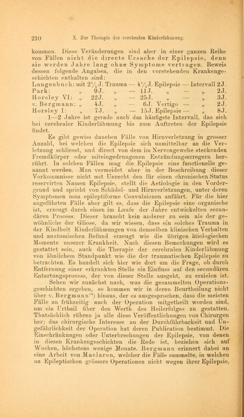 kommen. Diese Veränderungen sind aber in einer ganzen Reihe von Fällen nicht die directe Ursache der Epilepsie, denn sie werden Jahre lang ohne Symptome vertragen. Beweis dessen folgende Angaben, die in den vorstehenden Krankenge? schichten enthalten sind: Langenbuch: mit 2'/2 J. Trauma — 4'/0 J. Epilepsie — Intervall 2 J. Park: „ 9J. „ — 11J. „ „ 2J. Horaley VI: „ 22J. „ — 25J. „ — „ 3J. v. Bergmann: ., 4J. „ — 6J. Vertigo — „ 2J. Horsley I: „ 7J. „ — 15J. Epilepsie— „ 8J. 1—2 Jahre ist gerade auch' das häufigste Intervall, das sich bei cerebraler Kinderlähmung bis zum Auftreten der Epilepsie findet. Es gibt gewiss daneben Fälle von Hirnverletzung in grosser Anzahl, bei welchen die Epilepsie sich unmittelbar an die Ver- letzung schliesst, und direct von dem im Nervengewebe steckenden Fremdkörper oder miteingedrungenen Entzündungserregern her- rührt. In solchen Fällen mag die Epilepsie eine functionelle ge- nannt werden. Man vermeidet aber in der Beschreibung dieser Vorkommnisse nicht mit Unrecht den für einen chronischen Status reservirten Namen Epilepsie, stellt die Aetiologie in den Vorder- grand und spricht von Schädel- und Hirnverletzungen, unter deren Symptomen man epileptiforme Convulsionen anführt. Für die hier angeführten Fälle aber gilt es, dass die Epilepsie eine organische ist, erzeugt durch einen im Laufe der Jahre entwickelten secun- dären Process. Dieser braucht kein anderer zu sein als der ge- wöhnliche der Gliose, da wir wissen, dass ein solches Trauma in der Kindheit Kinderlähmungen von demselben klinischen Verhalten und anatomischen Befund erzeugt wie die übrigen ätiologischen Momente unserer Krankheit. Nach diesen Bemerkungen wird es gestattet sein, auch die Therapie der cerebralen Kinderlähmung von ähnlichem Standpunkt wie die der traumatischen Epilepsie zu betrachten. Es handelt sich hier wie dort um die Frage, ob durch Entfernung einer erkrankten Stelle ein Einfluss auf den secundären Entartungsprocess, der von dieser Stelle ausgeht, zu erzielen ist. Sehen wir zunächst nach, was die gesammelten Operations- geschichten ergeben, so kommen wir in deren Beurtheilung nicht über v. Bergmann14) hinaus, der es ausgesprochen, dass die meisten Fälle zu frühzeitig nach der Operation mitgetheilt worden sind, um ein Urtheil über den Werth des Heilerfolges zu gestatten. Thatsächlich rühren ja alle diese Veröffentlichungen von Chirurgen her; das chirurgische Interesse an der Durchführbarkeit und Un- gefährlichkeit der Operation hat deren Publication bestimmt. Die Einschränkungen oder Unterbrechungen der Epilepsie, von denen in diesen Krankengeschichten die Rede ist, beziehen sich auf Wochen, höchstens wenige Monate. Bergmann erinnert dabei an eine Arbeit von Maclaren, welcher die Fälle sammelte, in welchen an Epileptischen grössere Operationen nicht wegen ihrer Epilepsie,