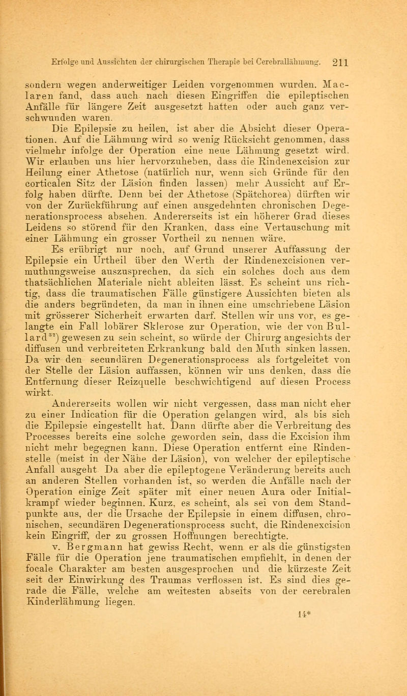 sondern wegen anderweitiger Leiden vorgenommen wurden. Mac- laren fand, dass auch nach diesen Eingriffen die epileptischen Anfälle für längere Zeit ausgesetzt hatten oder auch ganz ver- schwunden waren. Die Epilepsie zu heilen, ist aber die Absicht dieser Opera- tionen. Auf die Lähmung wird so wenig Rücksicht genommen, dass vielmehr infolge der Operation eine neue Lähmung gesetzt wird. Wir erlauben uns hier hervorzuheben, dass die Rindenexcision zur Heilung einer Athetose (natürlich nur, wenn sich Gründe für den corticalen Sitz der Läsion finden lassen) mehr Aussicht auf Er- folg haben dürfte. Denn bei der Athetose (Spätchorea) dürften wir von der Zurückführung auf einen ausgedehnten chronischen Dege- nerationsprocess absehen. Andererseits ist ein höherer Grad dieses Leidens so störend für den Kranken, dass eine Vertauschung mit einer Lähmung ein grosser Vortheil zu nennen wäre. Es erübrigt nur noch, auf Grund unserer Auffassung der Epilepsie ein Ürtheil über den Werth der Rindenexcisionen ver- muthungsweise auszusprechen, da sich ein solches doch aus dem thatsächlichen Materiale nicht ableiten lässt. Es scheint uns rich- tig, dass die traumatischen Fälle günstigere Aussichten bieten als die anders begründeten, da man in ihnen eine umschriebene Läsion mit grösserer Sicherheit erwarten darf. Stellen wir uns vor, es ge- langte ein Fall lobärer Sklerose zur Operation, wie der von Bul- lard33) gewesen zu sein scheint, so würde der Chirurg angesichts der diffusen und verbreiteten Erkrankung bald den Muth sinken lassen. Da wir den secundären Degen er ationsprocess als fortgeleitet von der Stelle der Läsion auffassen, können wir uns denken, dass die Entfernung dieser Reizquelle beschwichtigend auf diesen Process wirkt. Andererseits wollen wir nicht vergessen, dass man nicht eher zu einer Indication für die Operation gelangen wird, als bis sich die Epilepsie eingestellt hat. Dann dürfte aber die Verbreitung des Processes bereits eine solche geworden sein, dass die Excision ihm nicht mehr begegnen kann. Diese Operation entfernt eine Rinden- stelle (meist in der Xähe der Läsion), von welcher der epileptische Anfall ausgeht Da aber die epileptogene Veränderung bereits auch an anderen Stellen vorhanden ist, so werden die Anfälle nach der Operation einige Zeit später mit einer neuen Aura oder Initial- krampf wieder beginnen. Kurz, es scheint, als sei von dem Stand- punkte aus, der die Ursache der Epilepsie in einem diffusen, chro- nischen, secundären Degenerationsprocess sucht, die Rindenexcision kein Eingriff, der zu grossen Hoffnungen berechtigte. v. Bergmann hat gewiss Recht, wenn er als die günstigsten Fälle für die Operation jene traumatischen empfiehlt, in denen der focale Charakter am besten ausgesprochen und die kürzeste Zeit seit der Einwirkung des Traumas verflossen ist. Es sind dies ge- rade die Fälle, welche am weitesten abseits von der cerebralen Kinderlähmung liegen.