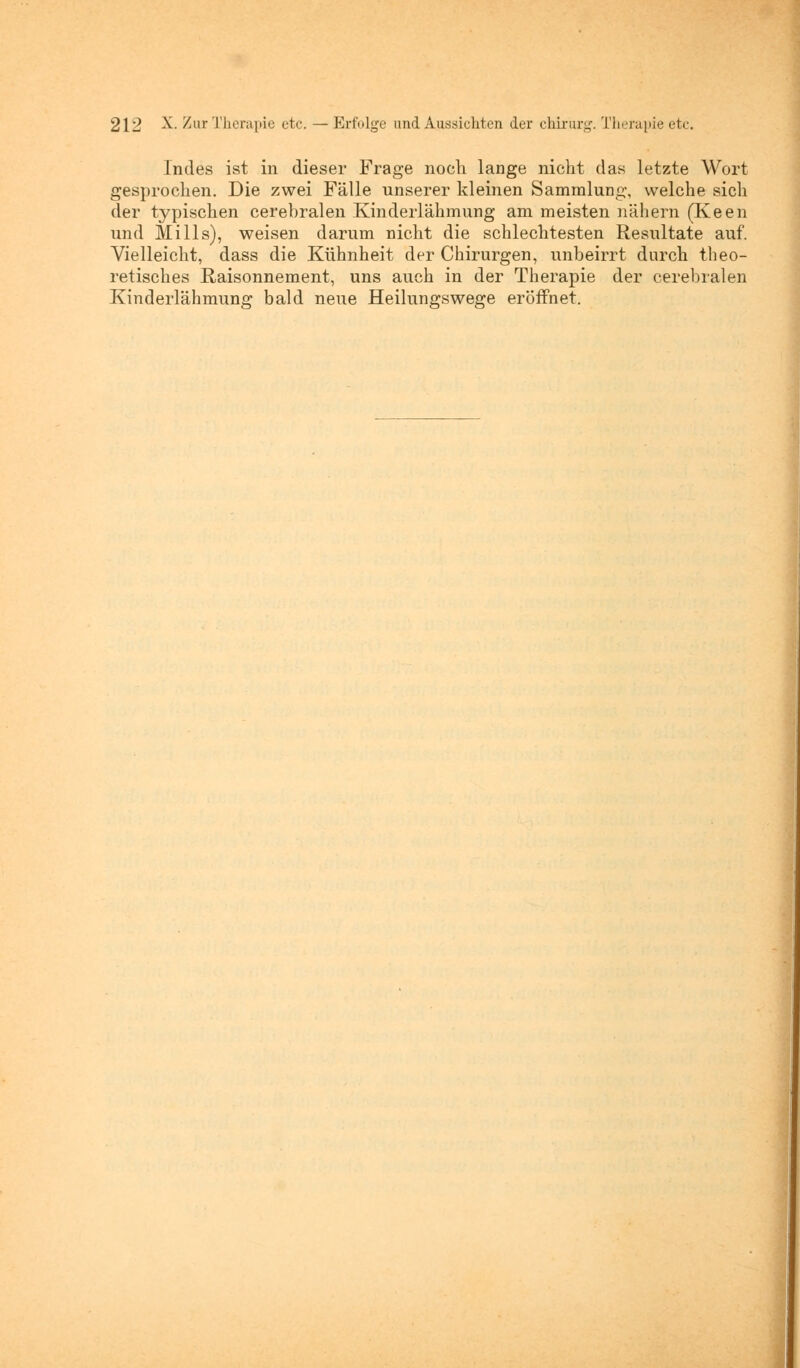Indes ist in dieser Frage noch lange nicht das letzte Wort gesprochen. Die zwei Fälle unserer kleinen Sammlung, welche sich der typischen cerebralen Kinderlähmung am meisten nähern (Keen und Mills), weisen darum nicht die schlechtesten Resultate auf. Vielleicht, dass die Kühnheit der Chirurgen, unbeirrt durch theo- retisches Raisonnement, uns auch in der Therapie der cerebralen