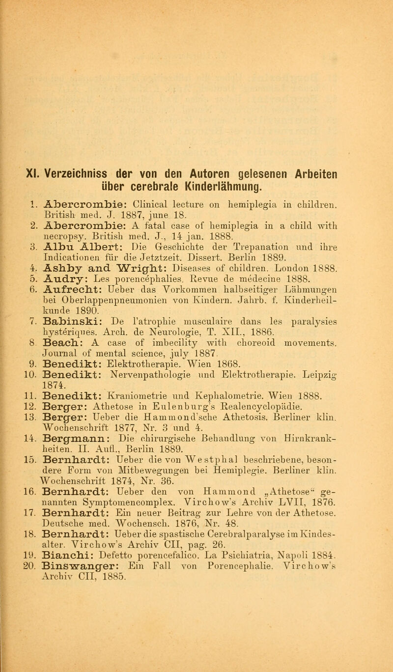 über cerebrale Kinderlähmung. 1. Abercrombie: Clinical lecture on hemiplegia in children. British med. J. 1887, june 18. 2. Abercrombie: A fatal case of hemiplegia in a child with necropsy. British med. J., 14 jan. 1888. 3. Albu Albert: Die Geschichte der Trepanation und ihre Indicationen für die Jetztzeit. Dissert. Berlin 1889. 4. Ashby and Wright: Diseases of children. London 1888. 5. Audry: Les porencephalies. Revue de medecine 1888. 6. Aufreclit: Ueber das Vorkommen halbseitiger Lähmungen bei Oberlappenpneumonien von Kindern. Jahrb. f. Kinderheil- kunde 1890. 7. Babinski: De l'atrophie musculaire dans les paralysies hysteriqnes. Arch. de Neurologie, T. XII., 1886. 8. Beach: A case of imbecility with choreoid movements. Journal of mental science, july 1887. 9. Benedikt: Elektrotherapie. Wien 1868. 10. Benedikt: Nervenpathologie und Elektrotherapie. Leipzig 1874. 11. Benedikt: Kraniometrie und Kephalometrie. Wien 1888. 12. Berger: Athetose in Eulenburg's Realencyclopädie. 13. Berger: Ueber die Hammond'sche Athetosis. Berliner klin. Wochenschrift 1877, Nr. 3 und 4. 14. Bergmann: Die chirurgische Behandlung von Hirnkrank- heiten. IL Aufl., Berlin 1889. 15. Bernhardt: Ueber die von Westphal beschriebene, beson- dere Form von Mitbewegungen bei Hemiplegie. Berliner klin. Wochenschrift 1874, Nr. 36. 16. Bernhardt: Ueber den von Hammond „Athetose ge- nannten Symptomencomplex. Virchow's Archiv LVII, 1876. 17. Bernhardt: Ein neuer Beitrag zur Lehre von der Athetose. Deutsche med. Wochensch. 1876, Nr. 48. 18. Bernhardt: Ueber die spastische Cerebralparalyse im Kindes- alter. Virchow's Archiv CII, pag. 26. 19. Bianchi: Defetto porencefalico. La Psichiatria, Napoli 1884. 20. Binswanger: Ein Fall von Porencephalie. Virchow's Archiv CII, 1885.