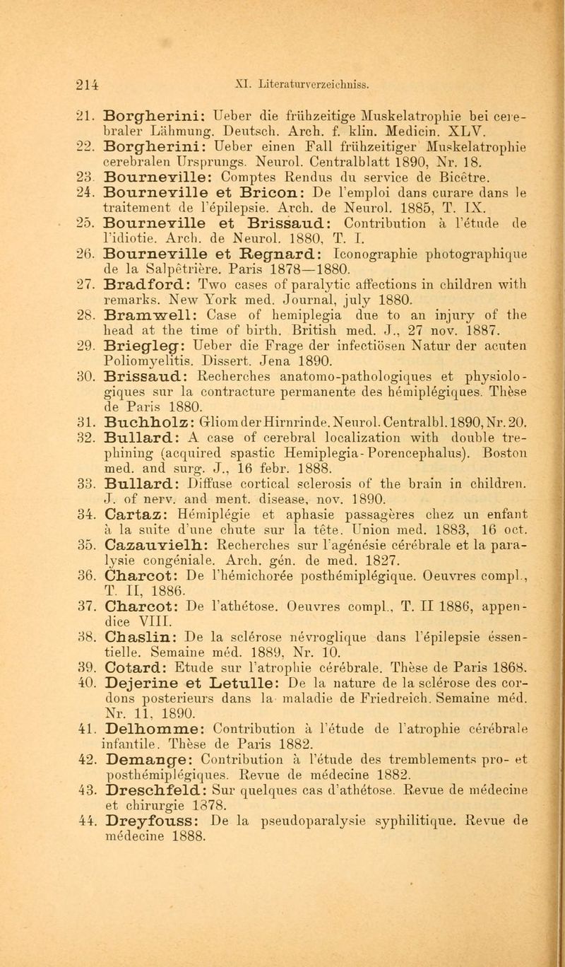 21. Borgnerini: Ueber die frühzeitige Muskelatrophie bei cere- braler Lähmung. Deutsch. Arch. f. klin. Medicin. XLV. 22. Borgherini: Ueber einen Fall frühzeitiger Muskelatrophie cerebralen Ursprungs. Neurol. Centralblatt 1890, Nr. 18. 23. Bourneville: Comptes Rendus du service de Bicetre. 24. Bourneville et Bricon: De l'emploi dans curare dans le traitement de Tepilepsie. Arch. de Neurol. 1885, T. IX. 25. BourneYille et Brissaud: Contribution ä Tetude de l'idiotie. Arch. de Neurol. 1880, T. I. 26. BourneYille et Regnard: Iconographie photographique de la Salpetriere. Paris 1878—1880. 27. Bradford: Two cases of paralytic affections in children with remarks. New York med. Journal, july 1880. 28. Bramwell: Case of hemiplegia due to an injury of the head at the time of birth. British med. J., 27 nov. 1887. 29. Briegleg: Ueber die Frage der infectiösen Natur der acuten Poliomyelitis. Dissert. Jena 1890. 30. Brissaud: Recherches anatomo-pathologiques et physiolo- giques sur la contracture permanente des hemiplegiques. These de Paris 1880. 31. Buchholz: Gliom der Hirnrinde. Neurol. Centralbl. 1890, Nr. 20. 32. Bullard: A case of cerebral localization with double tre- phining (acquired spastic Hemiplegia-Porencephalus). Boston med. and surg. J., 16 febr. 1888. 33. Bullard: Diffuse cortical sclerosis of the brain in children. J. of nerv, and ment. disease, nov. 1890. 34. Cartaz: Hemiplegie et aphasie passageres chez un enfant a la suite d'une chute sur la tete. Union med. 1883, 16 oct. 35. CazauYielh: Recherches sur Tagenesie cerebrale et la para- lysie congeniale. Arch. gen. de med. 1827. 36. Charcot: De i'hemichoree posthemiplegique. Oeuvres compl., T. II, 1886. 37. Cnarcot: De l'athetose. Oeuvres compl., T. II 1886, appen- dice VIII. 38. Chaslin: De la sclerose nevroglique dans l'epilepsie essen- tielle. Semaine med. 1889, Nr. 10. 39. Cotard: Etüde sur Tatrophie cerebrale. These de Paris 1868. 40. Dejerine et Letulle: De la nature de la sclerose des cor- dons posterieurs dans la maladie de Friedreich. Semaine med. Nr. 11, 1890. 41. Delnomme: Contribution a Tetude de Tatrophie cerebrale infantile. These de Paris 1882. 42. Demange: Contribution a Tetude des tremblements pro- et posthemiplegiques. Revue de medecine 1882. 43. Drescnfeld: Sur quelques cas d'athetose. Revue de medecine et Chirurgie 1378. 44. Dreyfouss: De la pseudoparalysie syphilitique. Revue de medecine 1888.