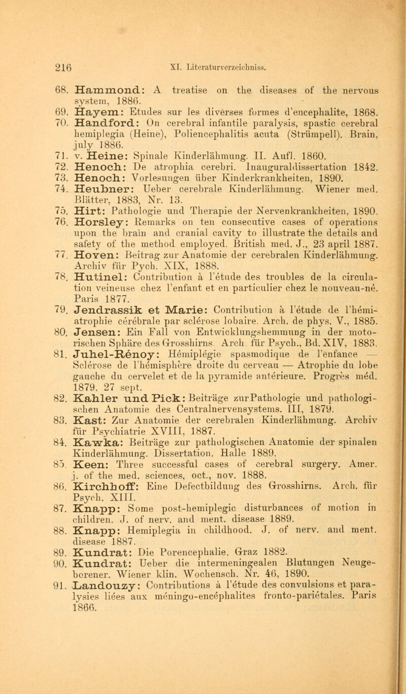 68. Hammond: A treatise on the diseases of the nervous system, 1886. 69. Hayem: Etudes sur les diverses formes d'encephalite, 1868. 70. Handford: On cerebral infantile paralysis, spastic cerebral bemiplegia (Heine), Poliencepbalitis acuta (Strümpell). Brain, july 1886. 71. v. Heine: Spinale Kinderlälimung. II. Aufl. 1860. 72. Henoch: De atropbia cerebri. Inauguraldissertation 1842. 73. Henoch: Vorlesungen über Kinderkrankbeiten, 1890. 74. Heubner: Ueber cerebrale Kinderlähmung. Wiener med. Blätter, 1883, Nr. 13. 75. Hirt: Pathologie und Therapie der Nervenkrankheiten, 1890. 76. Horsley: Remarks on ten consecutive cases of Operations upon the brain and cranial cavity to illustrate the details and safety of the method employed. British med. J., 23 april 1887. 77. HoYen: Beitrag zur Anatomie der cerebralen Kinderlähmung. Archiv für Pych. XIX, 1888. 78. Hutinel: Contribution a l'etude des troubles de la circula- tion veineuse chez l'enfant et en particulier chez le nouveau-ne. Paris 1877. 79. Jendrassik. et Marie: Contribution ä l'etude de l'hemi- atrophie cerebrale par sclerose lobaire. Arch. de phys. V., 1885. 80. Jensen: Ein Fall von Entwicklungshemmung in der moto- rischen Sphäre des Grosshirns. Arch, für Psych., Bd. XIV, 1883. 81. JTih.el-R.enoy: Hemiplegie spasmodique de Tenfance — Sclerose de l'hemisphere droite du cerveau — Atrophie du lobe gauche du cervelet et de la pyramide anterieure. Progres med. 1879, 27 sept. 82. Kahler und Pick.: Beiträge zurPathologie und pathologi- schen Anatomie des Centralnervensystems. III, 1879. 83. Käst: Zur Anatomie der cerebralen Kinderlähmung. Archiv für Psychiatrie XVIII, 1887. 84. Kawka: Beiträge zur pathologischen Anatomie der spinalen Kinderlähmung. Dissertation. Halle 1889. 85. Keen: Three successful cases of cerebral surgery. Amer. j. of the med. sciences, oct., nov. 1888. 86. Kirchhoff: Eine Defectbildung des Grosshirns. Arch. für Psych. XIII. 87. Knapp: Some post-hemiplegic disturbances of motion in children. J. of nerv, and ment. disease 1889. 88. Knapp: Hemiplegia in childhood. J. of nerv, and ment. disease 1887. 89. Kundrat: Die Porencephalie. Graz 1882. 90. Kundrat: Ueber die intermeningealen Blutungen Neuge- borener. Wiener klin. Wochensch. Nr. 46, 1890. 91. Landouzy: Contributions ä l'etude des convulsions et para- lysies liees aux meningo-encephalites fronto-parietales. Paris 1866.