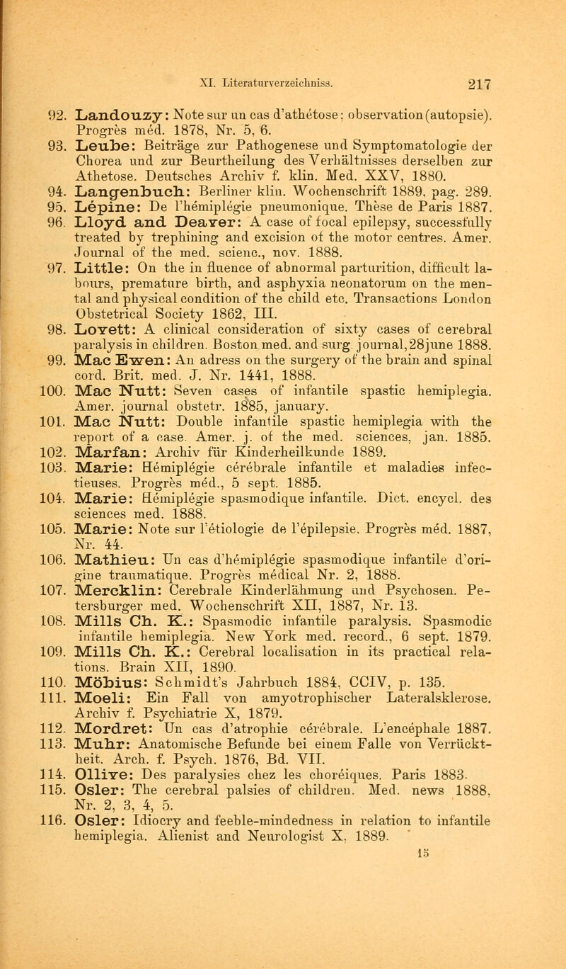 92. Landouzy: Notesur im cas d'athetose: Observation(autopsie). Progres med. 1878, Nr. 5, 6. 93. LeulDe: Beiträge zur Pathogenese und Symptomatologie der Chorea und zur Beurtheilung des Verhältnisses derselben zur Athetose. Deutsches Archiv f. klin. Med. XXV, 1880. 94. Langenlmch: Berliner klin. Wochenschrift 1889, pag. 289. 95. Lepine: De l'hemiplegie pneumonique. These de Paris 1887. 96. Lloyd and Dealer: A case of focal epilepsy, successfnlly treated by trephining and excision of the motor centres. Amer. Journal of the med. scienc, nov. 1888. 97. Little: On the in fluence of abnormal parturition, difncult la- bours, premature birth, and asphyxia neonatorum on the men- tal and physical condition of the child etc. Transactions London Obstetrical Society 1862, III. 98. LtOYett: A clinical consideration of sixty cases of cerebral paralysis in children. Boston med. and surg. Journal,28june 1888. 99. iMac Ewen: An adress on the surgery of the brain and spinal cord. Brit. med. J. Nr. 1441, 1888. 100. Mac Nlltt: Seven cases of infantile spastic hemiplegia. Amer. Journal obstetr. 1885, january. 101. Mac Nutt: Double infantile spastic hemiplegia with the report of a case. Amer. j. of the med. sciences, jan. 1885. 102. Marfan: Archiv für Kinderheilkunde 1889. 103. Marie: Hemiplegie cerebrale infantile et maladies infec- tieuses. Progres med., 5 sept. 1885. 104. Marie: Hemiplegie spasmo dique infantile. Dict. encycl. des sciences med. 1888. 105. Marie: Note sur l'etiologie de l'epilepsie. Progres med. 1887, Nr. 44. 106. Matnieu: Un cas d'hemiplegie spasmodique infantile d'ori- gine traumatique. Progres medical Nr. 2, 1888. 107. Mercklin: Cerebrale Kinderlähmung und Psychosen. Pe- tersburger med. Wochenschrift XII, 1887, Nr. 13. 108. Mills Ch. K.: Spasmodic infantile paralysis. Spasmodic infantile hemiplegia. New York med. record., 6 sept. 1879. 109. Mills Cn. K.: Cerebral localisation in its practical rela- tions. Brain XII, 1890. 110. Möbins: Schmidt's Jahrbuch 1884, CCIV, p. 135. 111. Moeli: Ein Fall von amyotrophischer Lateralsklerose. Archiv f. Psychiatrie X, 1879. 112. Mordret: Un cas d'atrophie cerebrale. L'encephale 1887. 113. Munr: Anatomische Befunde bei einem Falle von Verrückt- heit. Arch. f. Psych. 1876, Bd. VII. 314. Olliire: Des paralysies chez les choreiques. Paris 1883. 115. Osler: The cerebral palsies of children. Med. news 1888. Nr. 2, 3, 4, 5. 116. Osler: Idiocry and feeble-mindedness in relation to infantile hemiplegia. Alienist and Neurologist X. 1889. 15