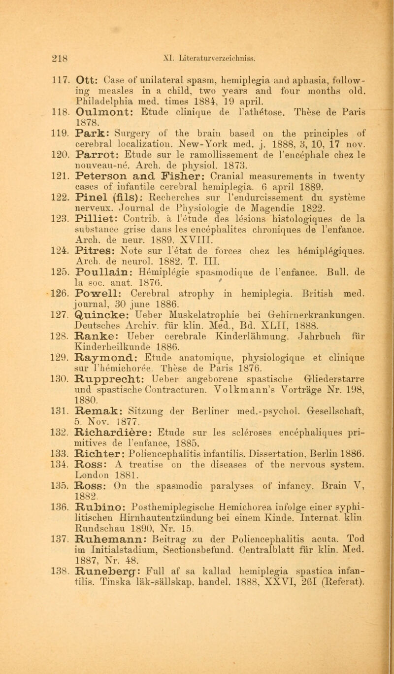 117. Ott: Gase of unilateral spasm, hemiplegia and apbasia, follow- ing measles in a child, two years and four months old. Philadelphia med. times 1884-, 19 april. 118. Oulmont: Etüde clinique de l'athetose. These de Paris 1878. 119. Park: Surgery of the brain based on the principles of cerebral localization. New-York med. j. 1888, 3, 10, 17 nov. 120. Parrot: Etüde sur le ramollissement de l'encephale chez le nouveau-ne. Arch. de physiol. 1873. 121. Peterson and Fisner: Cranial measurements in twenty cases of infantile cerebral hemiplegia. 6 april 1889. 122. Pinel (fils): Recherches sur l'endurcissement du Systeme nerveux. Journal de Physiologie de Magendie 1822. 123. Pilliet: Contrib. ä l'etude des lesions histologiques de la substance grise dans les encephalites chroniques de l'enfance. Arch. de neur. 1889. XVIII. 124. Pitres: Note sur l'etat de forces chez les hemiplegiques. Arch. de neurol. 1882. T. III. 125. Poullain: Hemiplegie spasmodique de l'enfance. Bull, de la soc. anat. 1876. 126. Powell: Cerebral atrophy in hemiplegia. British med. Journal, 30 june 1886. 127. Quincke: Ueber Muskelatrophie bei Gehirn erkrankungen. Deutsches Archiv, für klin. Med., Bd. XLII, 1888. 128. Ranke: Ueber cerebrale Kinderlähmung. Jahrbuch für Kinderheilkunde 1886. 129. Raymond: Etüde anatomique, physiologique et clinique sur l'hemichoree. These de Paris 1876. 130. Rupprecnt: Ueber angeborene spastische Gliederstarre und spastische Contracturen. Volkmann's Vorträge Nr. 198, 1880. 131. Remak: Sitzung der Berliner med.-psychol. Gesellschaft, 5. Nov. 1877. 132. Ricnardiere: Etüde sur les scleroses encephaliques pri- mitives de l'enfance, 1885. 133. Richter: Poliencephalitis infantilis. Dissertation, Berlin 1886. 134. Ross: A treatise on the diseases of the nervous system. London 1881. 135. Ross: On the spasmodic paralyses of infancy. Brain V, 1882. 136. Rubino: Posthemiplegische Hemichorea infolge einer syphi- litischen Hirnhautentzündung bei einem Kinde. Internat, klin. Rundschau 1890, Nr. 15. 137. Ruhemann: Beitrag zu der Poliencephalitis acuta. Tod im Initialstadium, Sectionsbefund. Centralblatt für klin. Med. 1887, Nr. 48. 13S. Runebercp Füll af sa kailad hemiplegia spastica infan- tilis. Tinska läk-sällskap. handel. 1888, XXVI, 261 (Referat).