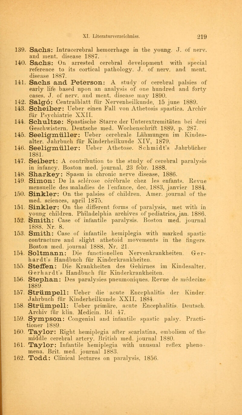139. SacllS: Intracerebral hemorrhage in the young. J. of nerv, and ment. clisease 1887. 140. Sach-S: On arrested cerebral development with special reference to its cortical pathology. J. of nerv, and ment. disease 1887. 141. Sach-S and Peterson: A study of cerebral palsies of early life based upon an analysis of one hundred and forty cases. J. of nerv, and ment. disease may 1890. 142. Salgö: Centralblatt für Nervenheilkunde, 15 june 1889. 143. Scheiber: Ueber einen Fall von Athetosis spastica, Archiv für Psychiatrie XXII. 144. Schultze: Spastische Starre der Unterextremitäten bei drei Geschwistern. Deutsche med. Wochenschrift 1889, p. 287. 145. Seelicfixriiller: Ueber cerebrale Lähmungen im Kindes- alter. Jahrbuch für Kinderheilkunde XIV, 1879. 146. Seelicfmüller: Ueber Athetose. Schmidt's Jahrbücher 1881. 147. Seibert: A contribution to the study of cerebral paralysis in infancy. Boston med. Journal, 23 febr. 1888. 148. Sharkey: Spasm in chronic nerve disease, 1886. 149. Simon: De la sclerose cerebrale chez les enfants. Revue mensuelle des maladies de Tenfance, dec. 1883, janvier 1884. 150. Sinkler: On the palsies of children. Amer. Journal of the med. sciences, april 1875. 151. Sinkler: On the different forms of paralysis, met with in young children. Philadelphia archives of pediatrics, jan. 1886. 152. Smith: Case of infantile paralysis. Boston med. Journal 1888. Nr. 8. 153. Smith: Case of infantile hemiplegia with marked spastic contracture and slight athetoid movements in the fingers. Boston med. Journal 1888, Nr. 21. 154. Soltmann: Die functionellen Nervenkrankheiten. Ger- hardts Handbuch für Kinderkrankheiten. 155. Steffen: Die Krankheiten des Gehirnes im Kindesalter. Gerhardts Handbuch für Kinderkrankheiten. 156. Stephan: Des paralysies pneumoniques. Revue de medecine 1889. 157. Strümpell: Ueber die acute Encephalitis der Kinder. Jahrbuch für Kinderheilkunde XXII, 1884. 158. Strümpell: Ueber primäre, acute Encephalitis. Deutsch. Archiv für klin. Medicin. Bd. 47. 159. Sympson: Congenial and infantile spastic palsy. Practi- tioner 1889. 160. Taylor: Right hemiplegia after scarlatina, embolism of the middle cerebral artery. British med. Journal 1880. 161. Taylor: Infantile hemiplegia with unusual reflex pheno- mena. Brit. med. Journal 1883. 162. Todd: Clinical lectures on paralysis, 1856.