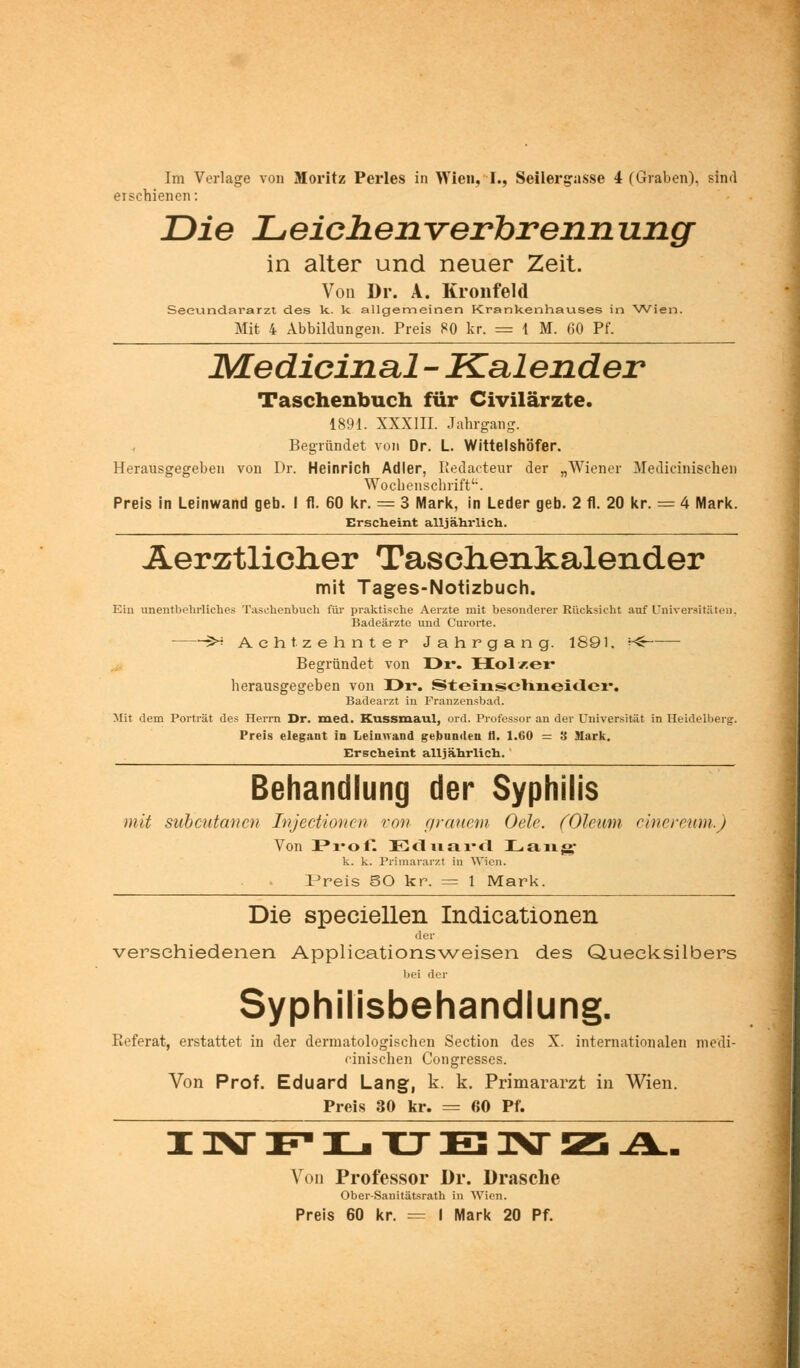 erschienen: Die Leichenverbrennung in alter und neuer Zeit. Von Dr. A. Kronfeld Seeundararzt des k. k allgemeinen Krankenhauses in Wien. Mit 4 Abbildungen. Preis 80 kr. = 1 M. 60 Pf. JMedicinal - Kalender Taschenbuch für Civilärzte. 1891. XXXIII. Jahrgang. Begründet von Dr. L. Wittelshöfer. Herausgegeben von Dr. Heinrich Adler, Redacteur der „Wiener Medicinisehen Wochenschrift. Preis in Leinwand geb. I fl. 60 kr. = 3 Mark, in Leder geb. 2 tl. 20 kr. = 4 Mark. Erscheint alljährlich. AerÄtliclier Tasclienkalender mit Tages-Notizbuch. Ein unentbehrliches Taschenbuch für praktische Aerzte mit besonderer Rücksicht auf Universitäten, Badeärzte und Curorte. 5^ Achtzehnter Jahrgang. 1891. r& Begründet von Dr. Hol/er herausgegeben von H>r. Steinschneider. Badearzt in Franzensbad. Mit dem Porträt des Herrn Dr. med. Kussmaul, ord. Professor an der Universität in Heidelberg. Preis elegant in Leinwand gebunden tl. 1.60 = 8 Mark. Erscheint alljährlich. Behandlung der Syphilis mit subcutanea Injectionen von grauem Oelc. (Oleum cinereum.) Von Profi Eduard Lau»- k. k. Primararzt in Wien. IJreis SO kr. = 1 Mark. Die speciellen Indicationen der verschiedenen Applieationsweisen des Quecksilbers bei der Syphilisbehandlung. Referat, erstattet in der dermatologischen Section des X. internationalen medi- cinischen Congresses. Von Prof. Eduard Lang, k. k. Primararzt in Wien. Preis 30 kr. == 60 Pf. Von Professor Dr. Dräsche Ober-Sanitätsrath in Wien. Preis 60 kr. = I Mark 20 Pf.