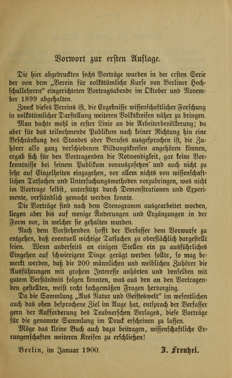 $orttort §ur erften Sluftage. ©ie fyier abgebrucften fed(j3 33ortrage rourben in ber erften ©erie ber t)on bem herein fiir t)ollgtumIi^e $urfe t)on Serliner £od)= fcfjullefyrern emgerid£)teten 33ortrag3abenbe im Dftober unb 9tot)em= ber 1899 abgefyalten. $wed biefeS 93erein3 ift, bie (Srgebniffe roiffenfdEjaftlidfjer $orfcf)ung in DolfStumltdEjer S)arfteHung roeiteren 33olf3fretfen naljer ju bringen. Wan bad)te tt>o£)I in erfter Sinie an bie 3lrbeiterbet)5lferung; ba aber fiir bag teilnefymenbe $ublifum nad^ leiner 3tidf)tung fyn eine StefdEjranfung beg ©tanbeg ober S3erufeg auggefprocfyen ift, bie 3u= Ijorer alfo gan$ fcerfcfyiebenen 33ilbunggfretfen angeljoren fonnen, ergab fid£) fiir ben SSortragenben bie ^otroenbigfeit, gar feine 93or= fenntniffe bei feinem $ublifum Doraugjufe^en unb aud£) nidjt ju feljr auf ©injelljeiten einjugefyen, vox attem nid)tg t>on nriffenfcfyaft- Iirf)en £atfad£)en unb Unterfucfyunggmetljoben twrjubringen, mag nicfjt im 3Sortrage felbft, unterftititf burdj ©emonftraiionen unb @Eperi= mente, t>erftdnblic^ gemad()t roerben fonnte. S)ie 33ortrage finb nad) bem ©tenogramm auggearbeitet roorben, liegen aber big auf roentge SSnberungen unb ©rganjungen in ber $orm t)or, in roelcljer fie gefyalten raurben. Sftadf) bem 33orftef)enben fyofft ber SSerfaffer bem 23ornmrfe ?u entgefyen, bafc et>entuett roid£)tige S£atfad(jen ju oberfladljlidE) bargeftettt feien. 2Benn anberfeitg an einigen <Ste\ltn ein ju au^fu^rlid^eg ©ingeljen auf fdEjroterigere ©inge geritgt merben follte, fo mag be= merit roerben, ba£ bie 200 mannlidEjen unb roeiblicfyen Suljorer bie 2lugfitf)rungen mit grofcem ^ntereffe anljorten unb benfelben mit gutem 33erftanbnig folgen fonnten, mag aug ben an ben 3Sortragen= ben geftettten, meift red^t fadjgemajsen $ragen fyerttorging. S)a bie ©ammlung „2lug -JZatur unb ©eiftegroelt im roefentltcfjen aud£) bag oben befprocfyene $id im 3luge fyat, entfprad^ ber SBerfaffer gem ber 3lufforberung beg £eubnerfd(jen 33er(ageg, biefe SBortrage fiir bie genannte ©ammlung im ©rud; erfcfyeinen ju laffen. 9Koge bag fleine 33ud^ audlj baju beitragen, roiffenfd^aftlidEje @r- rungenfdEjaften roeiteren ^reifen ju erfd&ltefcen! Berlin, im ^anuar 1900. %. $Xtxtyt\.