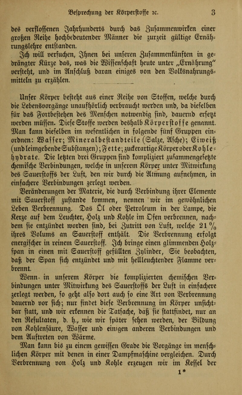 be§ oerffoffenen ^afyrfyunberta burd) ba3 3uftroroettrotrfen e*ner groften SReifye fyocfybebeutenber banner bie gurgeit gulttge ®rnaf)= rung^Iefyre entftanben. %d) roitf oerfudjen, $#nen bei unferen Sufammenftinften in ge= brangter ^iirje ba§, toaS bie 2Biffenfd£)aft tjeute unter „6rncif)rung oerfteljt, unb im 2lnfdE)luf$ baran einigeS t)on ben 23olf3naf)rung§= mitteln ju erjafylen. Unfer $orper befteljt au% eirter Steilje oon ©toffen, roeldje burdE) bie 2eben3oorgange unauffyorlidf) oerbraudljt toerben unb, ba biefelben fiir ba§ gortbeftetjen be£ SRenfdjen nottoenbig finb, bauernb erfegt toerben miiffen. 2)iefe©toffe toerben be3fyalb$orperftoffe genannt. Man fann biefelben im toefentlidtjen in folgenbe fiinf ©ruppen ein= orbnen: SBaffer; 9Jtineratbeftanbteile (©alje, 2lfdf)e); ©ttoeift (unb leimgebenbe ©ubftanjen); % e 11 e; gudf erartige ^orper ober $ o f) I e = fypbrate. SDie le^ten brei ©ruppen finb fomplijiert jufammengefetjte djemifcfye 33erbinbungen, toelcfye in unferem $orper unter -JRitratrfung beg ©auerftop ber Suft, ben toir burd) bie 2ltmung aufnefymen, in einfacfyere SSerbinbungen gerlegt toerben. 33eranberungen ber SRaterte, bie burdE) 33erbinbung ifyrer ©lemente mit ©auerftoff juftanbe fomtnen, nennen toir im getuofynlidjen Seben SSerbrennung. S)a3 fil ober petroleum in ber Sampe, bie ^erje auf bem Seudfjter, §0(5 unb $ol)le im Dfen oerbrennen, nad£)^ bem fie entjiinbet toorben finb, bei ,3utritt Don Suft, toeWje 21% if)re§ 33olum3 an ©auerftoff entfyalt. 2)ie SBerbrennung erfolgt energifcfyer in reinem ©auerftoff. Qd) bringe einen glimmenben #olj* fpan in einen mit ©auerftoff gefuQten ^plinber, ©ie beobadfjten, bafc ber ©pan fid) entjimbet unb mit IjeDleud&tenber glamme oer- brennt. SBenn in unferem $i5rper bie fomplijierten djjemifdljen 33er= binbungen unter SRittoirfung be3 ©auerftop ber Suft in emfacfyere jerlegt toerben, fo get)t alfo bort audf) fo eine 2trt oon SSerbrennung bauernb oor ftdf); nur ftnfcet biefe SSerbrennung im $orper unftd£)t- bar ftatt, unb toir erfennen bie SCatfadje, baft fie ftattfinbet, nur an ben 9lefultaten, b. fy., toie toir fpdter fefyen toerben, ber Silbung oon $ol)lenfaure, SBoffer unb einigen anberen SSerbinbungen unb bem 3luftreten oon 2Barme. 3Kan fann bt3 ju einem genriffen ©rabe bie 3Sorgange im menfdjjs lichen $orper mit benen in einer ©ampfmafcfyine oergleidien. SDurdjj SSerbrennung oon §oIj unb $ol)le erjeugen toir im ^effel ber l*