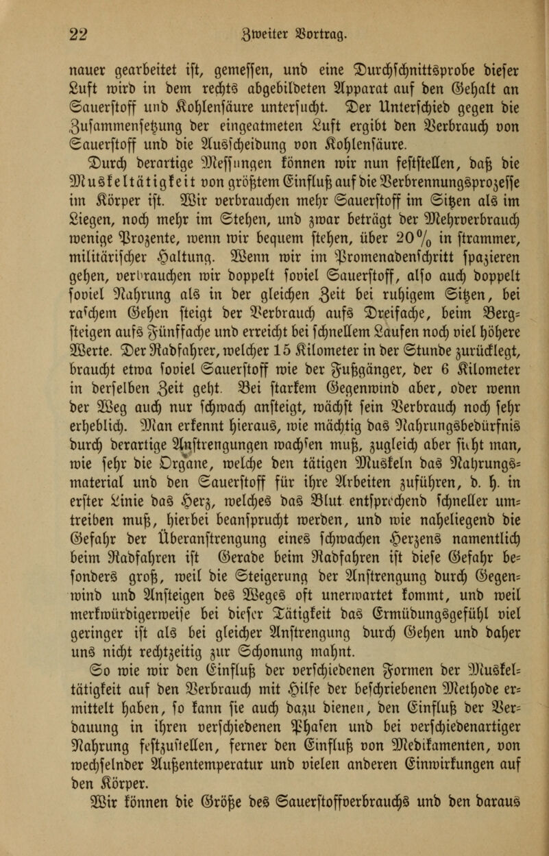 nauer gearbeitet ift, gemeffen, unb eine £)urd£)fdjnittgprobe biefer £uft roirb in bem redjtg abgebilbeten 2lpparat auf ben ©efjalt an ©auerftoff unb $ot)Ienfaure unterfudjt. 2>er Unterfdjieb gegen bie 3ufammenfe^ung ber eingeatmeten Suft ergibt ben 93erbraud) t)on ©auerftoff unb bte 2tug)d)eibung von $oljlenfaure. 2)urd) berarttge Sfteffnngen fonnen nrir nun feftftellen, baf$ bte 2ft u g f e 11 a t i g f e 11 t)on grojstem @inf Iuf$ auf bte SSerbrennunggprojeff e im $orper ift. SBtr Derbraudjen mefyr ©auerftoff im ©i£en alg im 2tegen, nodi) mefyr tm ©tefyen, unb jjroar betragt ber Sftetjroerbraud) roenige ^rojente, menu mix bequem fteljen, itber 20% in [trammer, mtlitartfdjer ^altung. SBenn rotr tm s$romenabenfd)rttt fpajteren gefyen, serbraudjen roir boppelt fooiel ©auerftoff, alfo aud) boppelt fomel 9Jaf)rung alg in ber gleidjen 3ett &et *uf)tgem ©tijen, bei ra^em ©efyen fteigt ber ^erbraud) aufg SDretfad^e, beim 33erg= fteigen aufg gitnffadfje unb erretdjt bei fcfynettem Saufen nod) mel fyofyere •JBerte. ®er 9tabfat)rer, meldfjer 15 kilometer in ber ©tunbe juritdflegt, braud£)t etroa fooiel ©auerftoff mie ber gufcganger, ber 6 kilometer in berfelben 3e^ 9e^ ^l ftarfem ©egenroinb aber, ober roenn ber 2Beg audj nur fcfyroad) anfteigt, roacfyft fein 93erbraudf) nodf) fe^r er^eblidt). 9Kan erfennt fyieraug, roie madjttg bag 9Jal)runggbeburfnig burd) berartige 2lnftrengungen roadmen mu£, gugletd^ aber fnljt man, mie fe£)r bie Drgane, roeldje ben tatigen -Jftugfeln bag -Jtatyrunggs material unb ben ©auerftoff fur ifyre 3lrbeiten jjufitfyren, b. f). in erfter &inie bag §erj, melcfyeg bag Slut entfprcdtjenb frfjnetter urn* treiben mu^ fyierbei beanfprucfyt roerben, unb mie nafyeliegenb bie ©efaljr ber Uberanftrengung eineg fcfyroadjen §er$eng namentlid) beim 9tabfal)ren ift ©erabe beim 9?abfaf)ren ift biefe ©efafyr be= fonberg groft, roeil bie ©teigerung ber 2tnftrengung burdf) ©egen= roinb unb Slnftetgen beg 2Begeg oft unermartet fommt, unb roeil merfrourbigerroeife bei biefer ^atigfeit bag ©rmitbungggefufyl t>iel gertnger ift alg bei gteid)er 2lnftrengung burcf) ©efyen unb bafyer ung ntcfyt red)tjeitig gur ©dooming mafynt. ©o roie nrir ben (linflu^ ber t)erfd)iebenen $ormen ber 3Ru8feIs tatigfett auf ben 33erbraud; mit ^)ilfe ber befdfjriebenen 3Ketf)obe er= mittelt fyahzn, fo fann fie aud^ ba^u btenen, ben Sinftu^ ber 3?er= bauung in i^ren t)erfd)iebenen 5J?Ijafen unb bei oerfc^tebenarttger 5Ra{)rung feftjufteffen, ferner ben ©influ^ uon 9Jiebifamenten, von medjfelnber Slu^entemperatur unb tnelen anberen ©inmtrfungen auf ben $6rper. 2Bir fonnen bie ©ro^e beg ©auerftoffoerbraud£)g unb ben baraug