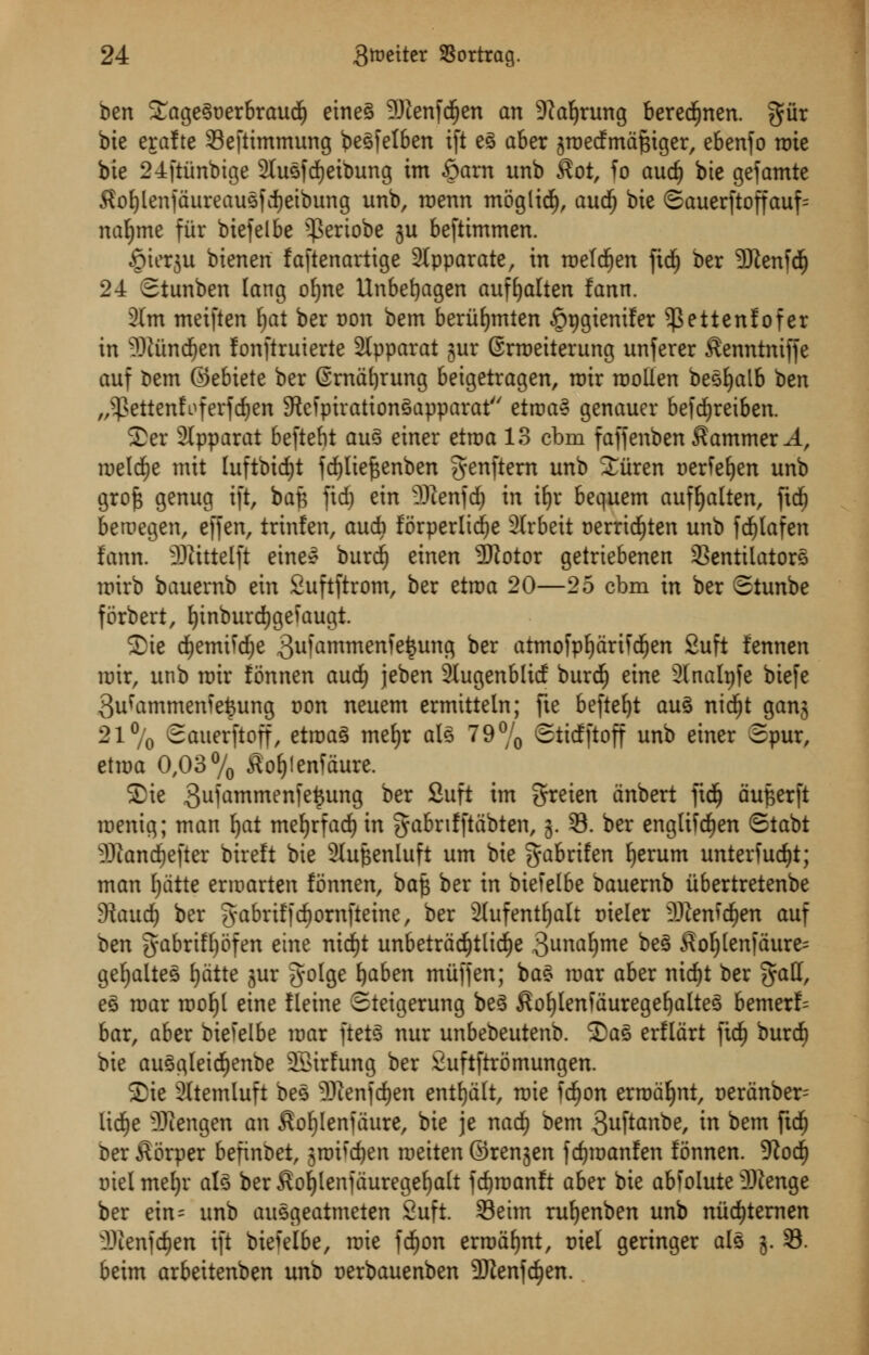 ben £agegt)erbraud£) eineg 9)ienfdf)en an 9?al)rung beredEinen. giir bie erafte 33eftimmung begfelben ift eg aber jroedmdftiger, ebenfo rate bie 24ftiinbige 2lugfdE)eibung im §arn xmb $ot, fo aud) bte gefamte $ol)lenjdureaugfd)eibung unb, roenn moglid), and) bte <Sauerftoffauf= naljme fur biefelbe ^Sertobe ju beftimmen. §ierju bieneri faftenartige 2lpparate, in roefdjen fidj ber 9Jtenfd) 24 Stunben lang ofjne Unbefyagen auffjalten fann. 2(m meiften Ijat ber Don bem beriifymten §r>gtemfer ^ettenlofer in -SUtndjen fonftruierte 2lpparat gur ©rroeiterung unferer $enntniffe auf bem ©ebiete ber @rndl)rung beigetragen, roir roollen begfyalb ben „-}>ettenfoferfd&en SRcfpirationSapparat etroa* genauer befcfyreiben. Ser 2Ipparat beftebt aug einer etroa 13 cbm faffenben hammer A, roeld)e mtt luftbidjt fdjliefjenben genftern unb Sitren aerfeljen unb grojs genug ift, bafe fid) ein -?)tenfd; in ifjr bequem aufljalten, fid) bemegen, effen, trinfen, audi forperlidje 2(rbeit t>erridjten unb fdf)Iafen fann. 33tittelft eineg burd) einen 3Rotor getriebenen Ventilators roirb bauernb ein Suftftrom, ber etroa 20—25 cbm in ber Stunbe forbert, fytnburdjgefaugt. S)ie d)emifd;e 3ufantmenie£ung ber atmofpfydriidjen 2uft fennen roir, unb roir fonnen and) jeben SJugenblitf burd) eine Sfnalpfe biefe 3ufammen?efcung iron neuem ermttteln; fte beftefyt aug nidf)t gang 21% Sauerftoff, etroag meljr alg 79% Sttcfftoff unb einer 3pur, etroa 0,03% £of)lenfdure. Sie 3ulammenle^un9 ber ^uft *m S^ien dnbert fid) dufterft roenig; man fjat mefyrfad) in gabrifftdbten, 3. 33. ber englifdjen ©tabt -Diandjefter bireft bie 3lupenluft urn bie fyabrifcn fjerum unterfud)t; man fjdtte erroarten fonnen, bafe ber in biefelbe bauernb iibertretenbe dlaud) ber g-abriffcfiornfteine, ber Slufentfjalt Dteler Menken auf ben gabriff)5fen eine ntdjt unbetrad&tltdje 3unaf)me be§ $ol)(en|dure= gefyalteg I)dtte jur golge fyaben mitfjen; bag mar aber nid)t ber gall, e§ roar roofjl eine fleine Steigerung beg £of)Ienfauregeljalteg bemerf= bar, aber biefelbe mar ftetg nur unbebeutenb. ©as erfldrt fid) burd) bie auggleidjenbe 23irfung ber £uftftromungen. S)ic Sltemluft beg 3Renf($en entfydlt, mie fdjon errodfynt, oerdnber- lidje -Ifiengen an $of)Ienfaure, bie je wad) bem 3uftanbe, in bem ftdf) bet £orper befinbet, groifdjen meiten ©renjen f djroanfen fonnen. dlod) tnelmefyr alg ber$of)lenjduregef)alt fc^manft aber bie abfolute -Btenge ber ein= unb auggeatmeten 2uft Seim ru^enben unb nitdjtemen fltenfdjen ift biefelbe, mie fdjon ermdfjnt, t>iel geringer alg 5. 33. beim arbeitenben unb oerbauenben 5DJenfc^en.