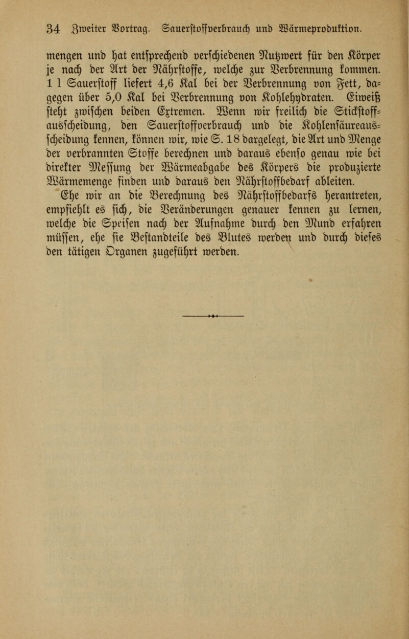 mengen unb fyat entfpredjenb nerfdfjiebenen -Jiu^raert fur ben $orper je nadj ber 2(rt ber ^idfyrftoffe, roeld^e jur SBerbrennung fommen. 1 1 ©auerfioff liefert 4,6 $a( 6ei ber 33erbrennung tran $ett, ba= gegen itber 5,0 $al 6ei 3Serbrennung tran ^ofyleljpbraten. ©iroeife fiet)t jraifctjen beiben @£tremen. 2Benn roir fretlidfj bie ©ticfftoff= au3f dEjeibung, ben ©auerftoffoerbraudf) unb bte $of)tenfdureau3= fdEjeibung fennen, fonnen rair, rate ©. 18 bargelegt, bie2lrt unb -Jftenge ber t)erbrannten ©toffe beredfjnen unb barau3 ebenfo genau rate bet birefter 3Jieffung ber SBdrtneabgabe be§ $6rper3 bie probujterte SBdrmemenge ftnben unb barau3 ben sJtd^r(toffbebarf abletten. @^e rair an bie 33ered)nung beS 3^d£)rftoff6ebarf^ Ijerantreten, empfiefylt e£ \\<$), bie 33erdnberungen genauer fennen $u lernen, raeldje bie ©pdfen nadjj ber 2lufnaljme burcf) ben 9iJtunb erfafyren miiffen, e^e fie Seftanbteile be3 23luie3 raerben unb buret) biefe3 ben tatigen Drganen jugefiifyrt raerben.