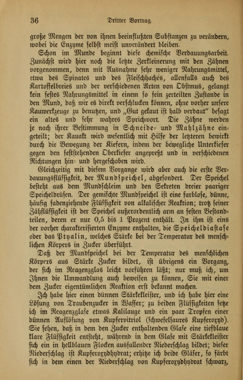 gro£e 9Jtengen ber von ifynen beetnflu^ten ©ubftanjen ju t>eranbem, roobei bie (Sngtjme felbft meift unr)erdnbert bleiben. ©d£)on im SJhmbe beginnt biefe dfyemifdje Serbauunggarbeit. 3undd)ft tt)irb f)ier notf) bie lettfe gerfletnerung mit ben gdfynen t)orgenommen, benn mit 2lugnaf)tne feljr meniger ;Kaf)runggmittel, etroa beg ©pinateg unb beg $leifdf)l)ad)eg, allenfatlg audi) beg $artoffelbreieg unb ber serfdfjiebenen 2lrten von Dbftmug, gelangt fein fefieg Sfaljrunggmittel in einem fo fein jerteilten guftanbe in ben SRunb, baft roir eg birelt t)erfd)luden fonnen, ofyne corner unfere ^auroerfjeuge ju benuijen, unb „©ut gefaut ift £>alb aerbaut befagt ein alteg unb fefjr nmljreg ©prid)it>ort. 2)ie 3df)ne roerben je nad) ifyrer 33efttmmung in ©d)neibe= unb SKafyljdfyne ein- geteilt; ber $auaft rairb tt>efentltd^ mit §ilfe ber lettferen beroirft burdE) bie 33eroegung ber $iefern, inbem ber beroeglidje Unterfiefer gegen ben feftftefyenben Dberfiefer angepreftt unb in t)erfd£)iebenen 9ttd)tungen f)im unb ^ergefd^oben roirb. ©leicfoeitig mit biefem Sorgange roirb aber aud) bie erfte 33er= bauunggfliiffigfeit, ber 9Jlunbfpetdfjel, abgefonbert. £)er ©petcfyel befteljt aug bem -£Runbfd)leim unb ben ©efreten breier paariger ©peicfyelbriifen. £)er gemifdjte SJhmbfpeicJjel i(t eine farblofe, btinne, fjdufig fabenjieljenbe gliiffigfeit t)on alfalifcfyer Steaftion; tro£ f einer 3dl)flufftgfeit ift ber ©peicfyel aufterorbentlicf) arm an feften 33eftanb= teilen, beren er nur 0,5 big 1 ^rojent entljdlt. %n iljm ift eing ber corner dEjaraftertfterten (Sn^me entl)alten, bie ©peicfyelbiaftafe ober ba§ ^ttjalin, roeldjeg ©tdrfe bei ber ^emperatur beg menfd)= lid>en Korperg in guder uberfiifyrt. £>af; ber SJlunbfpeicfyel bei ber ^emperatur beg menfcijlidjen ^orperg aug ©tdrfe 3uder bilbet, ift iibrigeng ein 33organg, ber fid^ im 5teagen§glag leid)t Dorfii^ren Idftt; nur muft id), urn 5t)nen bie Ummanblung aud) bemeifen ju fonnen, ©ie mit einer bem $uder eigentumltdjen ^eaftion erft befannt madden. $d£) Ijabe tjier etnen biinnen ©tdrfefleifter, unb id£) fyabe Ijier eine Sofung von Xraubenjuder in 2Baffer; ju beiben gliiffigfeiten fe£e id) im SReagenjglaje etroag ^alilauge unb ein paar Sropfen einer biinnen 2luflofung von ^upferoitriol (Mjraefelfaureg Supferopjb). ©ie fefyen, baj3 in bem ben 3udfer ent^altenben ©lafe eine tiefblaue flare gliiffigfeit entfte^t, nmtjrenb in bem ©lafe mit ©tdrfefleifter fid) ein in IjeHblauen ^Io^k augfallenber TOeberfc^lag bilbet; biefer ;Jtieberfd£)lag ift ^upfero^bl)r)brat; erl)i^e id^ beibe ©lafer, fo farbt fid^ in bem einen ber SKteberfcfylag t)on ^upfero£r)bf)r)brat fd^marj,
