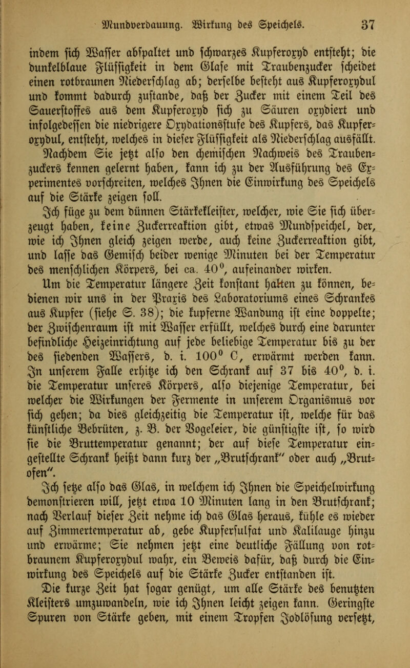 inbem fid£) SBaffer abfpaltet unb fdfjroarjeg $upfero£pi> entfteljt; bie bunfelblaue gliiffigfett in bem ©lafe tnit Straubenjudfer fcfjeibet einen rotbraunen 9iieberfd)lag ah; berfelbe befteljt aug $upfero£r)bul unb fommt baburdE) juftanbe, baft ber 3ucfer m^ einem Steil beg ©auerftoffeg aug bem $upferorr)b ficfy ju ©duren 0£t)biert unb infolgebeffen bie ntebrigere Dspbationgftufe beg $upferg, bag $upfer= 0£t)bul, entfteJ)tr meldEjeg in biefer gliiffigfeit alg 9tieberfd£)lag augfdfft. 5?ad^bem ©ie \t%t alfo ben dEjemifcfyen 9}ad()roeig beg £rauben= gudfer^ fennen geternt l)aben, fann itf) ju ber 2lugful)rung beg @s= perimenteg t>orfd)reiten, roeldEjeg $l)nen bie ©inrmrfung beg ©peicfyelg auf bie ©tarfe jeigen foil. 3$ fiige ju bem biinnen ©tarfefletfter, welder, mie ©ie ftdf) uber= jeugt fyaben, feine $ucferreaftion fit&t, etmag SJJunbfpetdjel, ber, mie id) ^mn gleidf) jetgen merbe, audi) feine ^utf^ealtton gibt, unb laffe bag ©emifdf) beiber menige -JRinuten bei ber Semperatur be§ menfcfylidjen ^orperg, bei ca. 40 °, aufeinanber mirfen. Urn bie Stemperatur langere geit fonftant fatten ju fonnen, be= bienen rotr ung in ber $ra£ig beg Saboratoriumg eineg ©cfyranfeg aug $upfer (fiefye ©. 38); bie fupferne 2Banbung ift eme boppelte; ber 3roifd)enraum ift mit SBaffer erfiifft, raeldfjeg burcij etne barunter befinblidje §etjeinri^tung auf jebe betiebige Xemperatur big $u ber beg fiebenben 2Bafferg, b. i. 100° C, ermarmt roerben fann. $n unferem gaffe ertyifce idjj ben ©cfyranf auf 37 big 40°, b. i. bie £emperatur unfereg $6rperg, alfo biejenige Stemperatur, bei roeld^er bie SBirfungen ber germente in unferem Drganigmug vox \id) gefyen; ba bieg gleid^ettig bie Semperatur ift, meld^e fitr bag funftlid£)e Sebriiten, g. 33. ber S3ogeleier, bie giinftigfie ift, fo mirb fie bie Sruttemperatur genannt; ber auf biefe iemperatur ein= gefteffte ©cfyranf E)ei^t bann furj ber „33rutfd£)ranf' ober aud£) „53rut= ofen. 5d(j fe£e alfo bag ©lag, in roeldjem icf) %f)nen bie ©petdfjelroirfung bemonftrieren miff, jettf etroa 10 SRinuten lang in ben Srutfdjranf; nadj SSerlauf biefer S^ nefyme id) bag ©lag fyeraug, fiifyle eg mieber auf gimmertcmperatur ab, gebe ^upferfulfat unb ^alilauge l)in$u unb ermdrme; ©ie neljmen je£t eine beutlid^e gdffung uon rot= braunem ©upferoCTbul ma^r, cxn SBeroeig bafitr, ba^ burc| bie ©in= mirfung beg ©peirf)elg auf bie ©tarfe 3^dfer entftanben ift. $Die furje Qdt ^at fogar geniigt, urn affe ©tarfe beg benu^ten ^leifterg umjumanbeln, mie ic^ 3$nen 'e^t jeigen fann. ©eringfte ©puren oon ©tarfe geben, mit einem Xropfen goblofung cerfe^t,