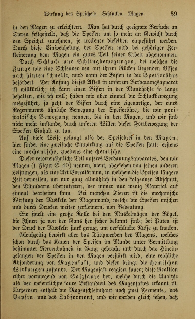 in ben 9Kagen ju erleid£)tern. 9J?an fyat burdE) geeignete SSerfud^e an Xieren feftgefiettt, baft bie ©peifen urn fo mefyr an ©ettndjt burdE) ben ©petrel juneljmen, je trodfener biefelben etngefiifjrt roerben. SurdE) biefe (finfpeicfyelung ber ©petfen nrirb bei geljoriger $tx- fkinerung bem SJiagen ein guteg £eil feiner SCrbeit abgenommen. 2)urdE) ©dE)lucf= unb ©dfjlingberoegungen, bei meldEjen bie 3unge mie eine ©dfjleuber ben auf ifyrem S^udfert liegenben 33iffen nadf) fyinten frf;neUt, roirb bann ber 93iffen in bie ©petferofjre beforbert 2)er 2tnfang biefeg 2lfteg in unferem 33erbauunggapparat i[t rrnUfurltd); id) fann einen 93tffen in ber SJiunbfyoIjIe fo lange befyalten, n)ie id£) raid; fyahen mix aber einmal bie ©dfjlutfberoegung auggefiifyrt, fo get)t ber 93iffen burd) eim eigenartige, ber etneg Stegenrourmg d^nlid^e SBeroegung ber ©peiferofjre, bie mix peri= ftaltifdje 23emegung nennen, big in ben 9Jiagen, unb nur ftnb nid£)t meljr imftanbe, burdE) unferen SQitttn biefer gortberoegung ber ©peifen ©inljalt ^u iun. 2luf biefe SSeife gelangt alfo ber ©peifebref in ben 5Jlagen; J>ter finbet eine groetfacfje ©inroirfung auf bie ©peifen ftatt: erfteng eine medijanifdEje, ^meiteng eine df)emifdE)e. SMefer retortenafynlidje £eil unfereg SSerbauunggapparaieg, ben mir SRagen (f. $igur ©. 40) nennen, btent, abgefeljen von feinen anberen Seiftungen, alg eine 9lrt 33orratgraum, in roeldjem bie ©peifen langere $eit uerroeilen, um nur ganj atlmaljlidEj in ben folgenben 2l6fd>nitt, ben ©unnbarm itberjutreten, ber immer nur roenig Material auf einmal bearbeiten fann. 33ei mandfjen £ieren ift bie mecfyanifdEje SBtrfung ber 3Jiugfeln ber Sftagenroanb, roeld^e bie ©peifen mifdjen unb burdf) ©riidfen roeiter jerfleinem, von Sebeutung. ©ie fpiett eine grofte SRolle bet ben SRuefelmagen ber 33ogel, bie ^ijmn ja oon ber ©ang Ijer fidEjer befannt finb; bei $uten ift ber 2)rud ber SKugfeln ftarl genug, um Derfdfjludte 9?uffe ju fnacfen. ©Ieid£)jeitig beroirft aber bag S^atigroerben beg SRageng, roeld£)eg fdEjon burdE) bag Kauen ber ©peifen im 3Dtunbe unter 33ermittlung beftimmler 9iert)enbal)neh in ©ang gebrad£)t unb burdj bag #inetn= gelangen ber ©peifen in ben 9Jlagen uerftarft mirb, eine reidf)ltdf)e 3lbfonberung von SJlagenfaft, unb biefer bringt bie dEjemifcfyen 2Birfungen juftanbe. 35er 3Wagenfaft reagiert fauer; biefe SReaftion riiljrt Dormiegenb Don ©aljfaure Ijer, roeldfje burdE) bie 2Inalt)fe alg ber mefentlidjfte faure SSeftanbteil beg -JRagenfafteg erfannt ift. 2lufterbem entljalt bie 9)iagenfd)leimijaut nod£) jmei germenie, bag $epfin= unb bag Sabferment, unb n>ir raerben gleid^ fefyen, ba^