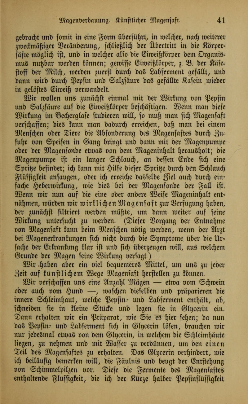 gebradfjt unb fomit in eine §orm uberfiiljrt, in roeldjer, nadlj roeiterer jroedfmaftiger 33eranberung, fdfjlieftfidj) ber libertrttt in bie $orper~ fctfte moglidE) ift, unb in roeld^er alfo bie ©troeiftforper bem Organic mug nutjbar roerben fonnen; genriffe ©iroeifjforper, 3. 93. ber $afe= ftoff ber SJftldj, roerben guerft buret) bag Sabferment gefattt, unb bann roirb burd) $epfin unb ©aljfaure bag gefaHte $afein roieber in gelofteg ©iroeift tjerroanbelt. 2Bir rootten ung gunacfyft einmal mit ber 2Birfung von ^epfin unb ©atjfaure auf bie ©iroeiftforper Befd^dfttgen. SBenn man biefe 2Bir!ung im 53erf)erglafe ftubieren miff, fo muf$ man jtdj 3Jtagenfaft oerfdfjaffen; bieg fann man baburdj erreicfyen, baj$ man bei einem 9Jienfrf)en ober £iere bie 2Ibfonberung beg SJJagenfafteg burdE) 3u= fu£)r t)on ©peifen in ©ang bringt unb bann mit ber Sftagenpumpe ober ber 9Jlagenfonbe etroag t)on bem SJtagemnljalt Ijeraugfyolt; bie SKagenpumpe ift ein langer ©djlaudfj, an beffen ©nbe fid^ eine Sprite befinbet; icf) fann mit £>ilfe biefer Sprite burdf) ben ©djlaudlj glitffigfeit anfaugen, ober icfj erretdfje bagfetbe $tel audfj burdf) ein= fadfje |>eberroirfung, roie bieg bei ber SJiagenfonbe ber $att ift. 2Benn roir nun auf bie eine ober anbere SBeife 9Jlageninf)alt ent= naljmen, roiirben roir roirf Udf)en 9J£agenfaft gur 3Serfiigung fjaben, ber junadtjft filtriert roerben muj$te, urn bann toeiter auf feine SEBirfung unterfucfyt ju roerben. (SDiefer SSorgang ber ©ntnaljme Don 9Jiagenfaft fann beim 9Jienffyen notig roerben, mnn ber 3lrjt bei 9Jtaflenerfranfungen fid£) nidEjt burdE) bie ©tjmptome iiber bie Ur= fad^e ber ©rfranfung f(ar ift unb fid£) iiberjeugen mitt, aug roeldfjem ©runbe ber 3Kagen feine 2Birfung oerfagt) 2Sir <fyaben aber ein triel bequemereg SDftttel, urn ung ju jeber Beit auf funftlidjjem 2Bege SUlagenfaft ^erfteHen ju fonnen. 2Bir t)erfd)affen ung eine Slnga^t 9Jiagen — etroa t)om ©dijroein ober audf) t)om §unb —, roafdjen biefelben unb praparieren bie innere ©cfyleimfyaut, roeldje $epftn= unb Sabferment entfyalt, ah, fcfyneiben fie in fleine ©tiicfe unb legen fie in ©tycerin ein. 2)ann erljalten roir ein $raparat, mie ©ie eg Ijier fefyen; ba nun bag ^3epfin- unb Sabferment ftdf) in ©hjcerin lofen, braudEjen roir nur jebegmal etroag oon bem ©tycerin, in roeldjem bie ©d£)[eim^aute liegen, ju nefymen unb mit 2Baffer j^u oerbiinnen, urn ben ein en 3^eit beg -Iftagenfafteg ju erf)alten. S5ag ©tpcerin tjer^inbert, mie id^ beitaufig bemerfen mill, bie gaulnig unb beugt ber ©ntftef)ung t)on ©rf)immelpi^en t)or. 2)tefe bie germente beg 501agenfafteg ent^altenbe ^^ffigfeit, bie id) ber ^iir^e ^aiber ^epfinfltiffigfeit