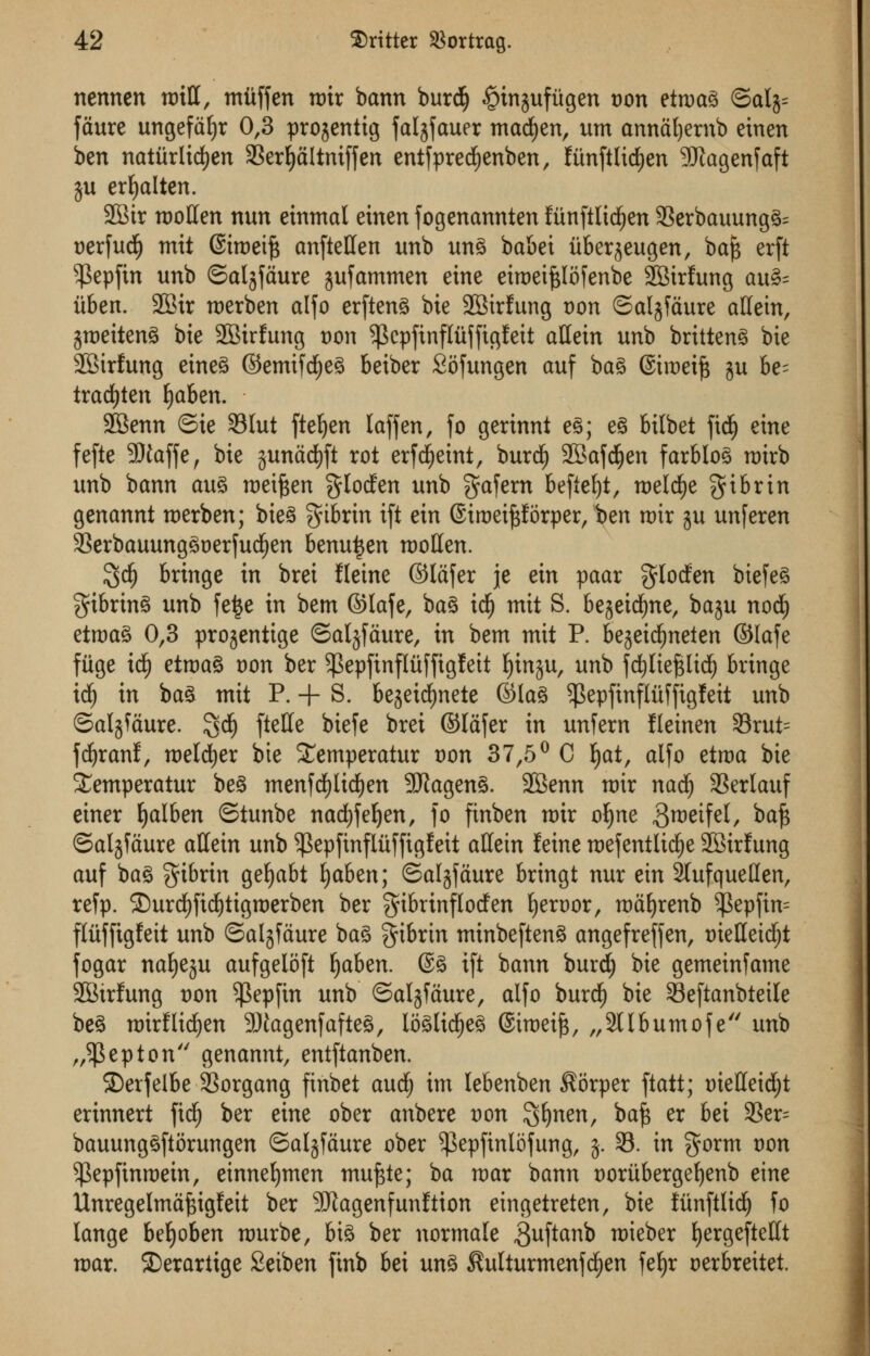 nennen will, mitffen mir bann burdlj §in;$ufugen von etmag ©alg^ faure ungefdfjr 0,3 progeniig faljfauer macfyen, urn anndfyernb einen ben natitrlicfyen SBer^altnifjen entfprecfyenben, fiinftlicfyen SfJtagenfaft $u erfyalten. 2Btr mollen nun einmal einen fogenannten fiinftlidfjen 93erbauungg= oerfudE) mit (Simeift anftellen unb ung babei iiberjeugen, baf$ erft ^epfin unb ©aljfdure jufammen eine eiroeijslofenbe SBirfung au3= iiben. 2Bir merben alfo erfteng bie 2Str!ung von ©aljfdure aftein, jmeiteng bie 2Birfung t)on ^kpftnfliiffigfeit attein unb brttteng bie 2Bir!ung eineg ©emifd£)eg betber Sofungen auf bag ©imeifc ju be- tradfjten fyaben. SBenn ©ie 331ut ftefyen laffen, fo gerinni eg; eg bilbet fid^ eine fefte SIfaffe, bie jundcfyft rot erfdjjeint, burdj) SBafcfjen farblog roirb unb bann aug meiften gloden unb gafern beflefyt, roeld^e gibrin genannt merben; bteg gibrin ift ein ©troeiporper, ben mir gu unferen 33erbauunggoerfucf)en benu^en mollen. 3$ bringe in brei fleine ©lafer je ein paar $Ioden biefeg gibrtng unb fe|e in bem ©lafe, bag idfj mit S. bejeicfyne, ba^u nod) etmag 0,3 projentige ©aljfdure, in bem mit P. bejeidEmeien ©lafe fiige id£) etmag von ber ^Sepfinfluffigfeit fyinju, unb fcfyliefUid) bringe id) in bag mit P. + S. bejeicfynete ©lag ^epfinfliiffigfeit unb ©aljfdure. 3$ fa^* biefc brei ©lafer in unfern Ileinen 33rut= fdjranf, meldjer bie Semperatur oon 37,5° C f)at, alfo etma bie i£emperatur beg menfdf)lid£)en SRageng. SBenn nrir nadE) SSerlauf einer fyalben ©tunbe nadjfeljen, fo finben mir ofyne Bmeifel, baft ©aljfdure aHein unb ^epfinfliiffigleit allein feine mefentltdje 2Birlung auf bag gibrtn gefyabt fyaben; ©aljfdure bringt nur ein 2lufqueHen, refp. 2)urd()ftd)tigmerben ber $ibrinflotfen Ijeroor, mdljrenb $epfim flitffigfeit unb ©aljfdure bag fibrin minbefteng angefreffen, oielleid^t fogar nafyeju aufgeloft tjaben. @g ift bann burd; bie gemeinfame •ffitrfung von $epfin unb ©aljfdure, alfo burcf) bie Seftanbteile beg mirflidjen -JJJagenfafteg, Ii3glid£)eg ©tmeift, „2llbumofe unb „$epton genannt, entftanben. ©erfelbe SBorgang finbet audj im lebenben $6rper ftatt; tnelleicfyt erinnert fief) ber eine ober anbere Don Sfynen, ba% er bei SSer= bauunggftorungen ©aljfdure ober ^epfinlofung, $. 33. in $orm oon ^epfinraein, einneljmen muftte; ba mar bann t)oriiberget)enb eine Unregelmd^igfeit ber SJtagenfmillion eingetreten, bie fiinftlid^ fo lange befyoben murbe, big ber normale guftanb roieber l)ergefteKt mar. Serartige 2eiben finb bei ung $ulturmenfd£)en fef)r oerbreitet.