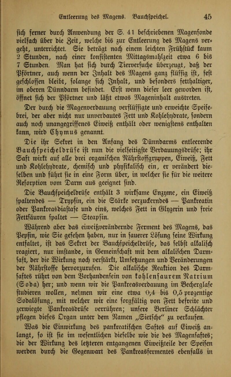 ftdj ferner burdj 2tmt>enbung ber ©. 41 befd)riebenen 9ftagenfonbe t)ielfad) itber bie $eit, roelcfye big jur (Sntleerung beg StRageng t)er= gefyt, unterrid£)tet. ©ie betrdgt nad) ein em leid^ten ^rufyftiicf faum 2 ©tunben, nadj einer fonfiftenten 3Jlittag^tna^tgeit etroa 6 big 7 ©tunben. Man fyat fid£) burdlj XieruerfudEje itberjeugt, baj$ ber ^fortner, aud£) roenn ber Sn^a^ ^e^ SJtageng gang flitfftg ift, feft gefdfjloffen bleibt, folange fid) ^nfyalt, unb befonberg fettfyaltiger, im oberen ©unnbarm beftnbet. (Srft roenn biefer leer geroorben ift, offnet fict) ber $fortner unb tdftt etroag SUtageninfyalt augtreten. S)er buret) bie SUlagenoerbauung Derflttffigte unb erroeicfyte ©petfe= brei, ber aber nid)t nur unaerbauteg gett unb ^ofylefypbrate, fonbern aud) nodE) unangegriffeneg Siroeifc entfydlt ober roenigfteng entfyalten fann, n)irb Gfypmug genannt. S)ie ifjr ©efret in ben SInfang beg SDiinnbarmg entleerenbe 33aud^fpeid^etbrufei(t nun bie trielfeitigfte SSerbauunggbrtife; iljr ©aft roirft auf aHe brei organiWjen 9idf)rftoffgruppen, (Siroet^, gett unb $ol)Ief)t)brate, dEjemtfdf) unb pl)t)ftl:alifdf) ein, er t>eranbert bie= felben unb fitfyrt fie in eine gorm iiber, in roeld£)er fie fur bie roettere 5teforption t)om ©arm aug geeignet finb. S)ie 33aud)fpeid)elbrufe entfjdlt 3 nrirffame ©njtjme, ein ©iroeifc fpaltenbeg — £rt)pfin, ein bie ©tdrfe uergudfernbeg — $Panfreatin ober ^anfreaebiaftafe unb etng, roeldEjeg get! in ©Ipgerin unb freie $ettfduren fpaltet — ©teapfin. SBaljrenb aber bag eiraei^erdnbembe ferment beg Sftageng, bag ^Sepfin, mie Ste gefefyen fyaben, nur in fauerer Sofung feine 2Birlung entfaltet, ift bag ©efret ber 33aud)fpeidjeibrufe, bag felbft alfaltfd) reagiert, nur imftanbe, in ©emeinfdEjaft mit bem alfalifc^en 2)arm= faft, ber bie SBirfung nod£) uerftdrft, Umfetjungen unb 3Seranberungen ber 5JJd^rftoffe fyertwrjurufen. SDie alfatifcfye Steaftton beg 3)arm= fafteg riiljrt t)on bem 9[$ort)anbenfem von fojjlenfaurem Natrium (Soba) J)er; unb roenn roir bie $anfr eagnerbauung im 33ecf)erglafe ftubieren rooHen, nelimen nrir eine etroa 0,4 big 0,5 progentige ©obalofung, mit roeldjer nrir eine forgfdltig von gett befreite unb jernriegte ^anfreagbriife uerruljren; unfere ^Berliner ©d)lddf)ter pflegen biefeg Organ unter bem -JJamen „©ietfdf)e ju tjerfaufen. 2Bag bie Sinnrirfung beg panlreatifd^en ©afteg auf (Siroeijs an= langt, fo ift fie im roefentltdjen biefelbe mie bie beg 3iJtagenfafteg; bie ber 2Birfung beg le^teren entgangenen ©imei^teile ber ©peifen merben buret) bie ©egenroart beg 5)Sanfreagfermenteg ebenfattg in