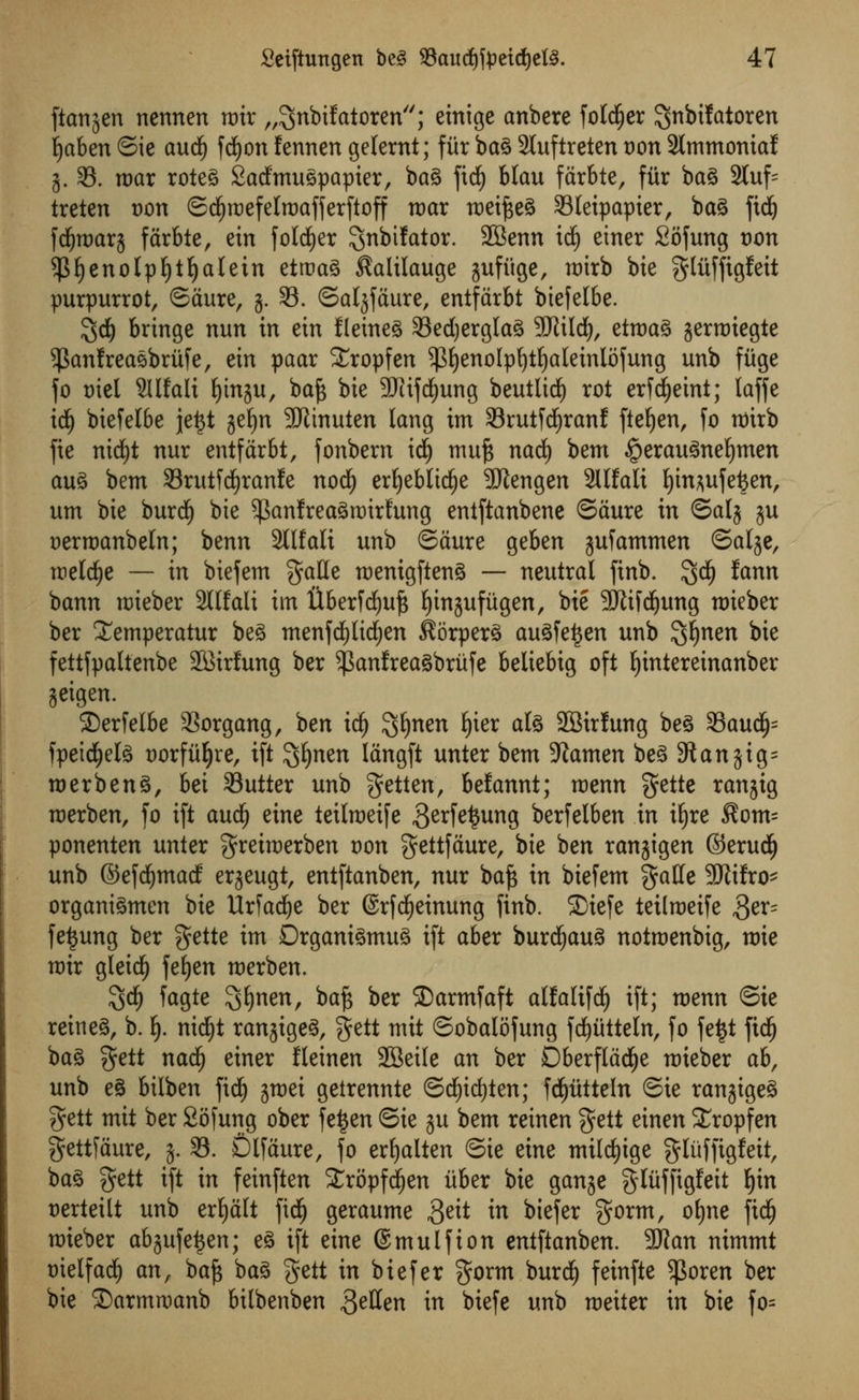 ftanjen nennen mir „3nbifatoren; einige anbere folder ^nbtfatoren Ijaben ©ie and) fcfyon fennen gelernt; fitr ba3 2tuftreten von 2lmmontaf 3. S3, mar rotes SadfmuSpapter, bag fid^ Matt farbte, fur bag 2tuf= treten t)on ©cfyraefelmafferftoff war meifteg 33Ieipapier, bag fidj fcfjmarj farbte, ein folder S^bifator. SBenn id() einer Sofung t>on $f)enolpf)tl)alein etroag $alilauge jufiige, mirb bie glitffigfeit purpurrot, ©aure, 3. 33. ©aljfcture, entfarbt btefelbe. $d) bringe nun in etn fletneg 33ed)erglag 5CTiiId), etmag gerroiegte ^anfreasbritfe, etn paar £ropfen $fyenolpf)tf)aIetnlofung unb fuge fo tuel 2Ufali Ijtnju, baft bte 3Jtifd^ung beutlid) rot erfdEjeint; laffe td£) biefelbe je£t gefjn 9Jltnuten lang im 33rutfdjranf fteljen, fo nrirb fie nidfjt nur entfarbt, fonbern id) muft nad£) bem §erau3nel)men aug bem 33rutfd)ranfe nocfy erljeblidje 9Jlengen Sllfali l)in*ufefcen, urn bie burdf) bie $anfreagrairl;ung entftanbene ©dure in ©alj ju Dermanbeln; benn 2llfali unb ©Sure geben jufammen ©alje, meldje — in biefetn $atte menigfteng — neutral finb. $d£) fann bann mieber SCtfali im tXberfd^ujs fyinjuftigen, bie 9JJifd)ung mieber ber £emperatur beg tnenfd)lid£)en Korperg augfet$en unb ^fynen bie fettfpaltenbe SBitfung ber ?|3anfreagbrufe beliebig oft Ijintereinanber jeigen. ©erfelbe 33organg, ben id) %f)nen f)ier ate SSirfung beg 33audfj= fpeicfjelg Dorfiiljre, ift ^fyntn langft unter bem Xiamen beg 91 an jig= merbeng, bei Sutter unb getten, belannt; menu gette ran^ig merben, fo ift and) eine teilraeife 3erfe$ung berfelben in itjre $om= ponenten unter $reimerben von gettfaure, bie ben ranjigen ©erudf) unb ©efdjmad erjeugt, entftanben, nur baft in biefem gatte 9Jitfro^ organigmen bie Urfadje ber ©rfcfyeinung finb. £)tefe teitmeife 3er= fetjung ber $ette im Drganigmug ift aber burdljaug notmenbig, mie mir gleidf) feljen merben. $d) fagte ^fynen, baft ber SDarmfaft alMtfd) ift; menn ©ie rein eg, b. \ nicfyt ranjigeg, gett mit ©obalofung fdjittteln, fo fe$t ftcfj bag $ett nadfj einer fleinen 2Bei(e an ber Dberflacfye mieber ah, unb eg bilben fid) jmei getrennte ©d£)id)ten; fcfjtttteln ©ie ranjigeg gett mit ber Sofung ober fe^en ©ie ju bem reinen $ett einen SEropfen gettiaure, 3. S3. Dlfaure, fo erfyalten ©ie eine mileage gluffigfeit, bag gett ift in feinften SEropfdjen iiber bie ganje gliiffigfeit ^in t)erteilt unb erfjalt fid^ geraume $z\t in biefer $orm, o^ne fic^ mieber abjufe^en; e§ ift eine ©mulfion entftanben. 3Kan nimmt Diclfad^ anf baft bag gett in biefer gorm burdf) feinfte 5|3oren ber bie 2)armroanb bilbenben 3effen in biefe unb meiter in bie fo=