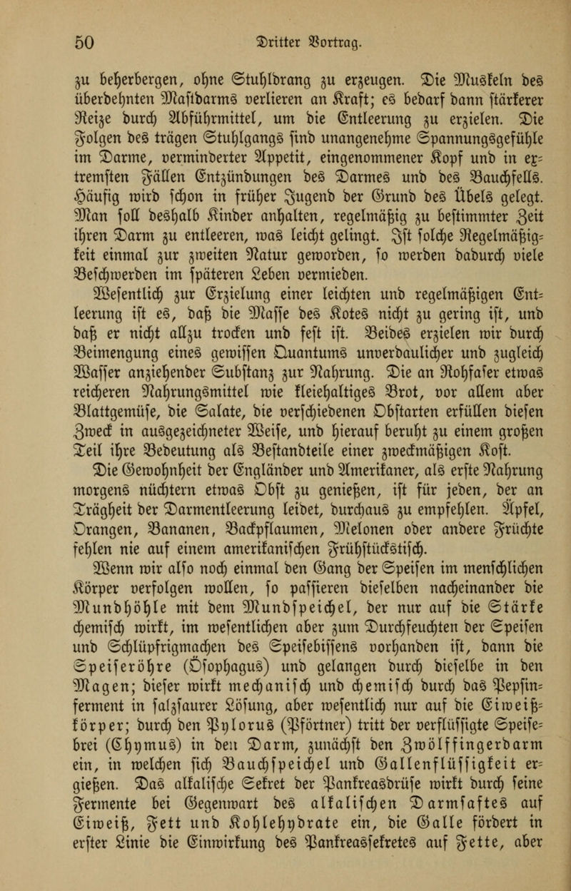 ju befyerbergen, ofyne ©tuljlbrang ju erjeugen. £)ie SSJtugfeln beg iiberbefynten 3Wafibarmg t)erlieren an Kraft; eg bebarf bann ftarferer Steije burd) 2lbfu^rmittel, urn bie (Sntleerung ju erjielen. 2)ie golgen beg tragen ©tufylgangg ftnb unangenefjme ©pannungggefiifyle im ®arme, t)ermtnberter Stppettt, eingenommener $opf unb in e£- tremften gctHen ©ntjunbungen beg SDarmeg unb beg 33aud)fellg. £>aufig rotrb fdjon in friiE)er $ugenb ber ©runb beg tlbelg gelegt. 9Kan foil begfyalb Kinber anljalten, regelmaftig ju beftimmter $ett ifyren 2>arm gu entleeren, mag leidjt gelingt. 3ft foldEje Regelmaftig:: feit einmal sur jroeiten 9iatur geroorben, fo roerben baburdl) tnele SeWjroerben im fpateren %tbzn oermieben. 2Sefentlid^ jur ©rjielung einer leidEjten unb regelmaftigen @nt= leerung ift eg, baft bie SfJtaffe beg Koteg nidjt ju gering tft, unb baft er nidfjt align trocfen unb feft ift. 33etbeg erjielen mir burcf) 33eimengung eineg geroiffen Duantumg unt)erbaultrf)er unb 3ugleid£) SBaffer anjiefyenber ©ubftanj gur 9laf)rung. 3)ie an 9?oI)faTer etroag retdEjeren Sftafyrunggmittel n)ie fteieljaltigeg 33rot, vox attem aber 33lattgemufe, bie Salate, bie t)erfd)iebenen Dbftarten erfiiHen biefen 3roed: in auggejeidjneter 2Beife, unb fyierauf berufjt gu einem groften Seil ifyre 33ebeutung alg 33eftanbteile einer gmecfmaftigen $oft. £>te ©erooljnfyeit ber ©nglanber unb 2tmerifaner, alg erfte 9?a£)rung morgeng niicfytern etroag Dbft ju genieften, ift fiir jeben, ber an Sragfjett ber ©armentleerung leibet, burcbaug ju empfeljten. 2(pfel, Drangen, 33ananen, Sacfpflaumen, Sfielonen ober anbere $rud£)te fe£)Ien nie auf einem amerifamfdjen $ruf)ftucfgtifdE). 28enn roir alfo nodj einmal ben ©ang ber ©peifen im menfd(jlici)en Korper nerfolgen roollen, fo paffieren biefelben nadfjeinanber bie 9Jtunbf)ol)le mit bem SRunbfpeidjjel, ber nur auf bie ©tarfe dEjemifdj roirft, im roefentlidfjen aber jum 2)urdE)feud£)ten ber Speifen unb ©djlut>frigmad£)en beg Speifebiffeng aorfjanben ift, bann bie ©peiferofyre (Dfopfyagug) unb gelangen burcf) btefelbe in ben 5ftagen; biefer mirlt mecfyanifd) unb cfyemifd) burd) bag $epfin= ferment in faljfaurer Sofung, aber mefentlicf) nur auf bie (Siroeift^ for per; burdE) ben $t)Iorug (^fortner) tritt ber tJerfliiffigte ©peife= brei (Sfypmug) in ben 2)arm, gunadjft ben groolfftngerbarm ein, in roelcfyen ftd£) 33audE)fpeidE)eI unb ©aUenfliiffigfeit er= gieften. 2)ag alfalifd^e Se!ret ber ^anfreagbriife mirft burd^ feine germente bei ©egenmart beg alfalifd)en ^Darmfafteg auf @iroeift, gctt unb Ko^(e§t)brate cin, bie ©alle forbert in erfter Sinie bie ©tnmirfung beg ^anfreagfefreteg auf gette, aber