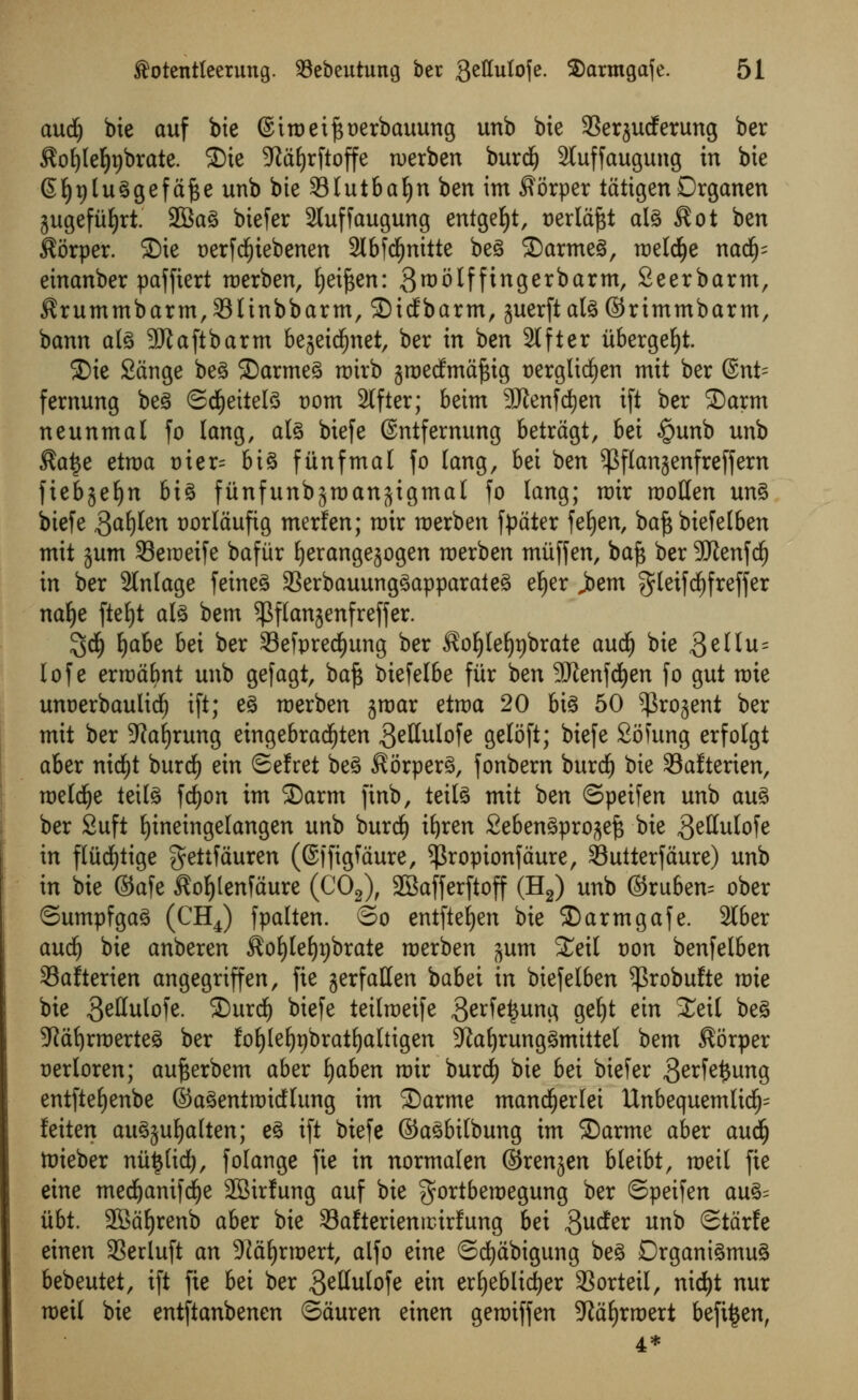 aucfy bie auf bie @iroetj3t)erbauung unb bte SSerjucferung ber Soljlef)t)brate. 2)te ^tdfyrftoffe werben burcf) 2luffaugung in bie @f)t)tuggefdfce unb bte 33lutbaf)n ben im Sorper tdtigenDrganen jugefitljrt. 2Bag biefer 2luffaugung entgefyt, uerldjst ate Sot ben Sorper. SDte t>erfcf)iebenen 2lbfd()nitte beg SDarmeg, meld£)e nad£); einanber paffiert roerben, fyeiften: 3rt)olffingerbarm, Seerbarm, Srummbarm^linbbarm, SMdEbarm, juerftateSrimmbarm, bann ate 9Jtaftbarm bejeicfjnet, ber in ben 2lfter itbergefyt. ©ie Sdnge beg ©armeg roirb groecfmdfctg uerglicfien mit ber @nt= fernung beg ©cfyeitete t)om Sifter; beim 9Jtenf d)en ift ber ©arm neunmal fo lang, ate biefe (Sntfernung betrdgt, bei §unb unb Sa£e etroa tuer= big fiinfmal fo lang, bei ben $flanjenfreffern fiebjeljn big fiinfunbgroanftigmal fo lang; roir rootlen ung biefe 3af)len twrldufig merfen; nrir roerben fpater feljen, baft biefelben mit jum Seraeife baflir fyerangejogen roerben miiffen, baft ber SKenfd) in ber 2lnlage feineg 23erbauunggapparateg el)er joem gletfcfyfreffer na^e fteljt ate bem ^flanjenfreffer. $d(j fjabe bei ber 23efpred£)ung ber Sofylefjpbrate aud£) bie 3e^u= lof e errodbnt unb gefagt, baft biefelbe fiir ben SDfanfdjen fo gut roie unoerbaulidE) ift; eg merben jroar etraa 20 big 50 ^rojent ber mit ber 9?af)rung eingebracfyten geHulofe geloft; biefe Sofung erfolgt aber nidE)t burdf) ein Sefret beg Sorperg, fonbern burdf) bie Safterien, roeldje tette fdf)on im ©arm finb, teite mit ben ©petfen unb aug ber Suft fjineingelangen unb burd) ifyren Sebengpro^eft bie getlulofe in fliidEjtige $ettfduren (©ifigftiure, ^ropionfdure, Sutterfdure) unb in bie ©afe £of)lenfdure (C02), 2Bafferftoff (H2) unb ©ruben= ober ©umpfgag (CH4) fpalten. ©o entftefyen bie ©armgafe. 2Iber aud) bie anberen Sofylefypbrate roerben jum £eit oon benfelben 33afterien angegriffen, fie jerfatten babei in biefelben ^robufte roie bie geHulofe. ©urcf) biefe teilroeife $erfe£ung geljt ein £eil beg 3Jd^rmerteg ber foljlefyrjbratfyaltigen 9Jaf)runggmittel bem Sorper uerloren; aufterbem aber fyaben nrir burd) bie bei biefer 3erfe£ung entfteljenbe ©agentnricflung im ©arme mandjerlei Unbequemlid^= feiten augjufjalten; eg ift biefe ©agbitbung im ©arme aber aud(j tnieber nii§(id), folange fie in normalen ©renjen bleibt, roeil fie eine medjanifdEje SSirfung auf bie $ortberoegung ber ©peifen aug= iibt. 2Bdf)renb aber bie 33afterientcirfung bei ftudtx unb ©tdrfe einen 3Serluft an ^dfjrraert, alfo eine ©djdbigung beg Drganigmug bebeutet, ift fie bei ber 3etfulofe ein erfyeblidjer 3Sorteilr nic^t nur meit bie entftanbenen ©duren einen gemiffen ^iafyrroert befi^en, 4*