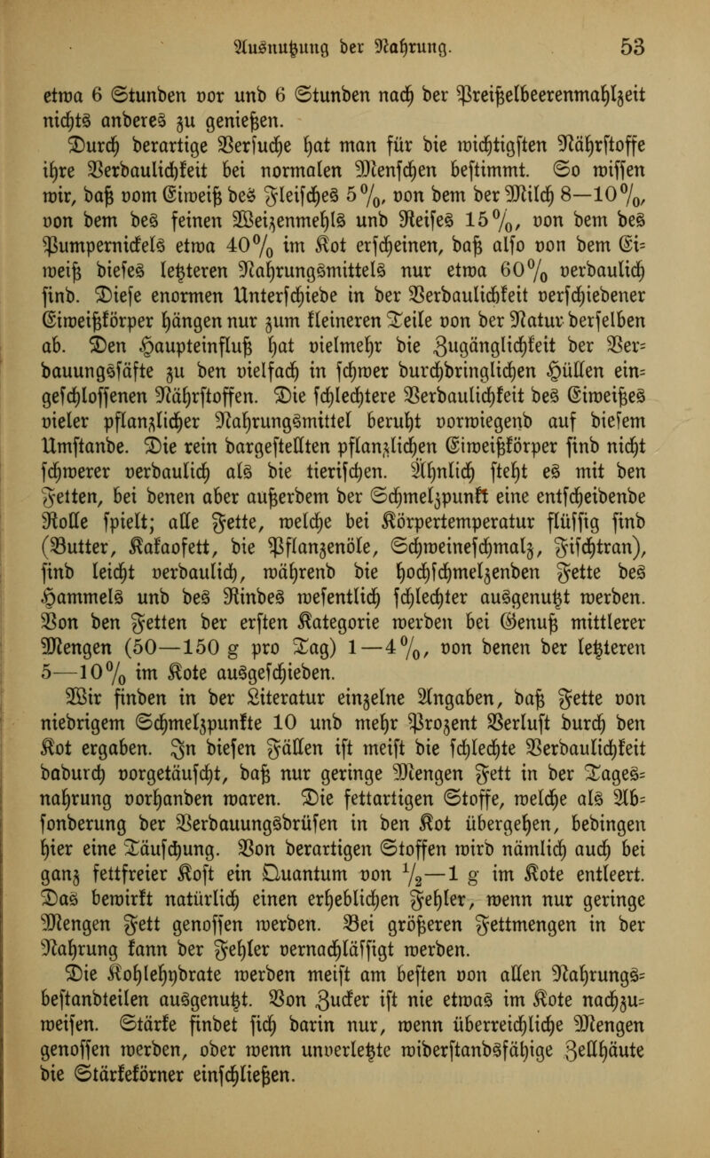 etroa 6 ©tunben vox unb 6 ©tunben nadfj ber $rei^e(beerenma^ljett nidfjtg anbereg ju geniefcen. SDurdfj berartige SSerfud^e fyat man fiir bie mid£)tigften Staljrftoffe i£)re Serbaulidjfeit bet normaten 9Jtenfd()en beftimmt. ©o roiffen mir, ba£ t)om ©iroeife beg gleifcfyeg 5%, t)on bem ber 9Jtildj 8—10%, Don bem beg feinen SBei^enmefylg unb 9teifeg 15%, t)on bem beg ^umpernicfelg etroa 40% im Sot erfdjeinen, baj$ aifo Don bem @i= roeifs biefeg le^teren 5Kal)runggmittelg nur etroa 60% uerbaultcf) finb. 2)iefe enormen Unterfcfyiebe in ber SSerbauItdbfett oerfdf)iebener (Situei^forper fyangen nur ^um Ileineren SEeile Don ber 9Jatur berfelben ah. SDen £aupteinfluj3 fyat oielmeljr bie guganglicfyfeit ber 33er~ bauunggfafte ju ben tuelfadj in fdEjroer burd)bringlid£)en §uffen ein= gefcfyloffenen 9Jctf)rftoffen. 2)te fd)led)tere Serbaulidjfeit beg Siroeifteg trieler pflan^licfyer 9?af)runggmittel berufyt oorroiegenb auf bieiem Umftanbe. £>ie rein bargefteHten pflan^tdjen ©iroeiftforper finb nidjt fd£)roerer oerbaulidf) afe bie tierifcfyen. 2Il)nlid(j ftef)t eg mit ben geiten, bei benen aber aujserbem ber ©cljmeljpunft eine entfdEjeibenbe 9Me fpielt; atte %ettt, roelcfye bei Sorpertemperatur fltifftg finb (Sutter, Safaofett, bie $flanjenole, ©djroeinefcfymalj, gifd)tran), finb leid£)t oerbaulid), roafyrenb bie fyodjfdjmeljenben gette beg «&ammelg unb beg 9tinbeg roefentlidj fd)led)ter auggenu^t merben. Son ben getien ber erften Sategorie roerben htx ©enuf$ mittlerer 9Jiengen (50—150 g pro Sag) 1—4%, oon benen ber le^teren 5—10% itn Sote auggefd£)ieben. 2Bir finben in ber Siteratur emaelne 2lngaben, ba£ gette Don niebrigem ©cfjmeljpunlte 10 unb meljr ^kojent Serluft burcf) ben Sot ergaben. $n biefen fatten ift meift bie fcfylecfyte SerbauIicPeit baburcfy t)orgetaufd)t, baft nur geringe SJiengen $ett in ber £ageg= nafyrung oorfyanben roaren. ®ic fettariigen ©toffe, roelcfye alg 216= fonberung ber Serbauunggbritfen in ben Sot iibergeljen, bebingen f)ier eine SCaufdjung. Son berartigen ©toffen roirb namlid) audi) bei ganj fettfreier Soft ein Quantum von 1/2~1 8' *m Sote entleert. Sag beroirlt naturlidl) einen erfyeblicfyen gefyler, menu nur geringe SWengen $ett genoffen roerben. Sei gro^eren gettmengen in ber Sprung fann ber gefyler oernacfylctffigt merben. SDie Soljlefytjbrate merben meift am beften von alien 5Ra^rungg= beftanbieilen auggenutjt. Son guder ift nie etroag im Sote nadf)3u= meifen. ©tarfe finbet ftd) barin nur, menu uberrei($licf)e 9JJengen genoffen merben, ober tvenn unnerleijte miberftanbgfat)ige 3^H£)Sute bie ©tarfeforner einfd^Iie^en.