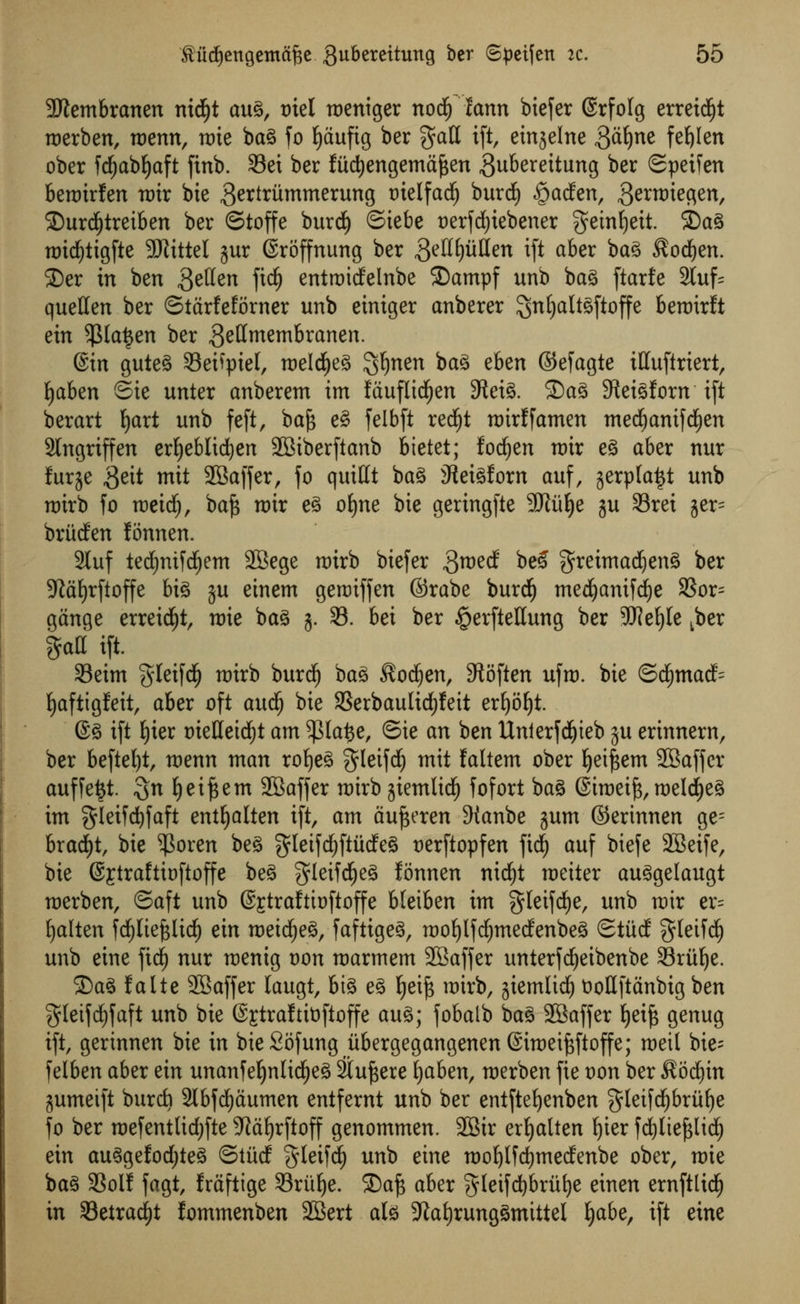 ■JJtembranen nid^t aug, tnel mentger nodfj fann btefer (Srfolg erreidjt roerben, wenn, mie bag fo fyaufig ber gad ift, ein^elne giiljne fe^Ien ober fd)abf)aft finb. Set ber fitdjengemafcen ^ubereitung ber Speifen benrirfen mx bie 3ertritmmerung tuelfad) burd) §acfen, .{Jttroieflen, 35urd£)tretben ber ©toffe burd) ©iebe t)erfdf)tebener geinfjeit. 2)ag midjtigfte SKittel jur (Sroffnung ber getlfjuHen ift aber bag ®odjen. $)er in ben fttfan fid£) entroidelnbe SDampf unb bag ftarfe 2luf= quetten ber ©tarfeforner unb einiger anberer SnjjaltSftoffe beroirft ein $la£en ber gettmembranen. ©in guteg 93eifpiel, roelcfyeg gfynen bag eben ©efagte ttfuftriert, fjaben ©ie unter anberem im fauflidEjen SRet^. £)ag SReigforn ift berart Ijart unb feft, bafc eg felbft red£)t roirffamen med£)anifdE)en 2lngriffen erljeblidjen SBiberftanb bietet; fodjen nur eg aber nur furje ,3ett mit 2Baffer, fo quittt bag 3teigforn auf, gerpla^t unb rairb fo roetd^, baft nrir eg ofyne bte geringfte -JRufye gu 93rei jer= briicfen fonnen. 2luf tedEjnifcfyem 2Bege nrirb btefer ,3™^ bcS $reimad)eng ber 5Jia£)rftoffe big gu einem genriffen ©rabe burcf) medjanifcfye 9Sor= gange erreidjt, tt)ie bag 5. 33. bei ber §erftellung ber SJJefyle Lber §aH ift. 33eim gleifdj) rairb burdj) bag $od)en, SRoften ufro. bie ©d()mad= fyaftigfeit, aber oft audE) bie 33erbaulidf)feit er^ofjt. ©g ift fyier mettetdjt am ^3Ia^e, ©ie an ben Unierfd&teb ju erinnern, ber beftel)t, menn man rofyeg $leifd) mit laltcm ober Ijeiftem SBaffcr auffe^t. $n fyeiftem SBaffer nrirb gtetnlid^ fofort bag ©iroetft, meldfjeg im gleifdjfaft entljalten ift, am aufteren 9tanbe gum ©erinnen ge= bradEjt, bie $oren beg gletfdEjftitcfeg nerftopfen fid) auf biefe SBeife, bie ©jtraftioftoffe beg gleifdjjeg fonnen nid£)t wetter auggelaugt roerben, ©aft unb @£trafttoftoffe Meiben im gleifdEje, unb nrir er= fyalten fd£)lief$lid) ein roeidEjeg, faftigeg, roofjlfdjmedenbeg ©titd ffletfd) unb eine fidf) nur raenig von roarmem SBaffer unterfdjeibenbe Sritfye. 2)ag f alte SBaffer laugt, big eg Ijeift nrirb, giemlidE) tiottftanbig ben gleifcfyfaft unb bie @£traftit)ftoffe aug; fobalb bag SBaffer fjetft genug ift, gerinnen bie in bieSofung itbergegangenenStroeiftftoffe; raetl bie- felben aber ein unanfeljnlidljeg Sincere fyaben, roerben fie t)on ber $odf)in gumeift bur* 2lbfd£)tiumen entfernt unb ber entfte{)enben $leifdf)bruf)e fo ber raefentlid)fte 5ta^rftoff genommen. 2Bir ertjalten f)ier fd£)lte^lid^ ein auggefodjteg ©titcf gleifc^ unb eine roofylfcfymecfenbe ober, mie bag 3Soif fagt, fraftige 33rttf)e. 5Da^ aber $letfd)bru()e einen ernftlid^ in S3etrad^t fommenben 2Bert alg 9iat)runggmittel Ijabe, ift eine