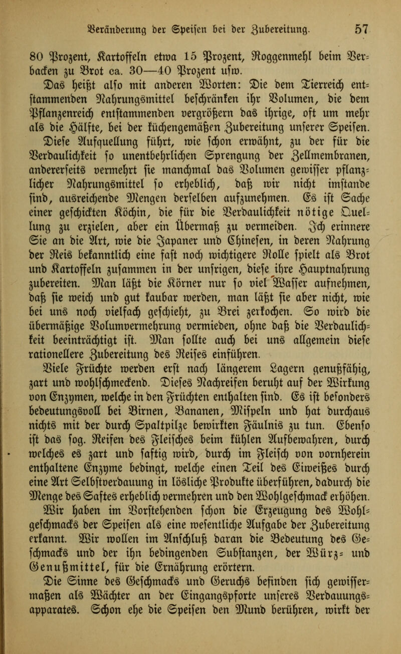 80 $rogent, ^artoffeln etma 15 SProjent, 9toggenmef)I beim 9Ser= badfen ju 33rot ca. 30—40 ^Srojent ufro. ©ag fyeiftt alfo mit anbcren SBorten: ©ie bem £ierreid£) ent= fiammenben 9?af)runggmittel befcfyranfen ifyr SSoIumen, bie bem ^flan^enretdfj entftammenben oergrofcern bag it)rige, oft um mefyr alg bie §alfte, bet ber fiid^engemafcen Bubereitung unferer ©petfen. 2)iefe 2Iufquellung fiifyrt, rate fd)on erroafjnt, ju ber fur bie 33erbaulid)!eit fo unentbefyrlicfyen ©prengung ber gellmembranen, anbererfeitg vexmefyxt fie mancfymal bag 33olumen geroiffer pflanj- lidfjer 5ftal)runggmittel fo erfjeblidE), baf* tt)ir nid)t imftanbe finb, augreidjenbe Sftengen berfelben aufjuneljmen. @g ift ©adlje einer gefdjitften Socfyin, bie fiir bie 3Serbauiid£)feit notige £luel= lung ju erjielen, aber ein Ubermaft ju oermetben. 3$ erinnere ©ie an bie 2lrt, n)ie bie $apaner unb Gfjtnefen, in beren Sprung ber 9teig befanntlid) eine faft nod) roidfjtigere 9iolIe fpielt alg 33rot unb $artoffeln jufammen in ber unfrigen, biefe ifyxe §auptnaf)rung jubereiten. 9JJan laftt bie Corner nur fo ml 'SBaffer aufnefymen, ba£ fie roetd^ unb gut faufcar merben, man lafet fie aber nicljt, nrie bei ung nod) oielfad) gefcfyiefyt, ju 95ret jerfod^en. ©o roirb bie iibermaftige 33olumt>ermet)rung oermieben, ofyne baf$ bie 23erbaulidj= feit beeintrad)tigt ift. 9Jlan fottte audj bei ung allgemetn biefe rationeUere $ubereitung beg 9tetfeg etnfuEjren. S?iele gruct)te merben erft nadE) langerem Sagern genuftfaljtg, jart unb rooljlfd&medenb. £)iefeg Sftadjreifen beruljt auf ber SBirfung oon (Snjtjmen, meldje in ben griidEjten entljalten firtb. @g ift befonberg bebeutunggooll bei SBirnen, SSananen, SUiifpeln unb §at burcfyaug nicfytg mit ber burdE) ©paltpilje bemirften gdulnig ju tun. ©benfo ift ba^ fog. 3teifen beg gleifd)eg beim fiifylen 2lufberoaf)ren, burdij mcldEjeg eg gart unb faftig mtrb, burd^ im gleifcfy oon oornljerein entljaltene ©njtjme bebingt, meldje einen Xeil beg ©iroeifseg burdf) eine 2lrt ©elbftoerbauung in loglidje ^3robufte iiberfiif)ren, baburd) bie 2ftenge beg ©afteg ert>eblid^ oermefyren unb ben 2Bol)lgefdf)mad er^o^en. 2Bir Ijaben im 23orftel)enben fd^on bie (Srjeugung beg SBoljl* gefdfjmatfg ber ©peifen alg eine mefentlidje 3lufgabe ber gubereitung erfannt. 2Bir molten im 2lnfcf)luf* baran bie Sebeutung beg ©e= fd^macfg unb ber ifyn bebingenben ©ubftanjen, ber 28urj= unb ©enu^mittel, fiir bie ©rntiljrung erortern. ©ie ©inne beg ©efdjmadg unb ©erudE)g befinben fid^ gettriffer= ma^en alg 2Sad^ter an ber ©inganggpforte unfereg 3Serbauungg= apparateg. ©dEjon e^e bie ©peifen ben 9Kunb berii^ren, roirft ber