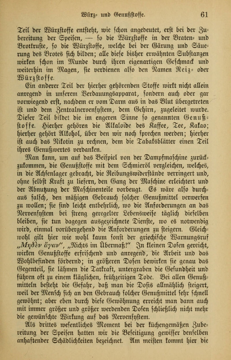 STett ber 2Burjftoffe entfte^t, tote fcfyon cmgebeutet, erft bet ber 3u= bereitung ber ©peifen, — fo bie SBiirjftoffe in ber 33raten= unb Srotfrufte, fo bie SBurjftoffe, melcfye bei ber ©arung unb ©aue= rung beg Sroteg fid) bilben; atfe biefe bigger ermafynten ©ubftanjen mirfen fdjon im SWunbe burdj ifyren eigenartigen ©cfcfymacf unb meiterfyin im SDtagen, fie oerbienen alfo ben 9iamen 9tet$= ober SBitrjftoffe. @in anberer %i\l ber f)ierf)er gefjorenben ©toffe mirft nid^t aHein anregenb in unferem 33erbauunggapparat, fonbern and) ober gar t)orn)iegenb erft, nad)bem er oom ©arm aug in bag 33lut iibergetreten ift unb bem gentralneroenfyftem, bem ©eljirn, gugeleitet murbe. ^Diefer STeit bilbct bie im engeren ©inne fo genannten ©enufp ftoffe. §ierf)er gefyoren bie 2l(faloibe beg Kaffee, See, Kafao; fyierf)er gefjort 2Ufof)ol, itber ben mir nodfj fprecljen merben; E)iert)er ift and) bag 5Rifotin ju recfynen, bem bie Sabafgblatter einen £eil ifyreg ©enuftroerteg oerbanfen. 9Jian lann, urn auf bag Seifpiel von ber ©ampfmafd^ine gururf^ jufommen, bie ©enuftftoffe mit bem ©cfymierol oergleicfjen, meldjjeg, in bie 2ldf)fenlager gebracfyt, bie 9teibunggmtberftanbe oerringert unb, ofyne [elbft Kraft ju liefern, ben ©ang ber 9Jiafd)ine erleicfytert unb ber Stbnutjung ber $Rafrf)inenteiIe t)orbeugt. @g mare alfo burd(j= aug falfdE), ben mafcigen ©ebraudE) folder ©enu^mittel oerroerfen ju molten; fie finb leidE)t entbefyrlidE), mo bie 2lnfoiberungen an bag ^ieroenfyftem bei ftreng geregelter Sebengmeife tagltd) biefelben bleiben, fie tun bagegen augge^eicfynete S)ienfte, mo eg notmenbig mirb, einmal ooritbergeljenb bie 2tnforberungen $u fteigem. (35teidE)= mof)t gilt Ijier mie mofyt faum fonft ber gried£)ifdE)e SBarnunggruf „Mrjdev ayccv', „3^td)t^ im ftbermaft! $n fleinen 2)ofen gereidfjt, mirfen ©enujsftoffe erfrifdfjenb unb anregenb, bie 3lrbeit unb bag SBofjlbefinben forbernb; in grofceren S)ofen bemirfen fie genau bag ©egenteil, fie lawmen bie Satfraft, untergraben bie ©efunb^eit unb fiifjren oft ju einem flaglicfyen, frii^eitigen Sobe. 93ei aUcn ©enufc mitteln befteljt bie ©efafyr, bafe man bie ©ofig aUmaljlidE) fteigert, meil ber 2JJenfd£) ftrf) an ben ©ebraud) folder ©enuftmittet fe^r fcfynett gemofjnt; aber Atn burdf) biefe ©emofynung erreid£)t man bann and) mit immer grower unb grower merbenben SDofen fdfjliefjlidj nicfyt mefjr bie gemtinfcfyte 2Btrfung auf bag SRcrocnftiftcm. 2llg britteg mefentlirfjeg SRoment bei ber fud^engema^en $ube= reitung ber ©petfen fatten mir bie Sefeitigung geraiffer benfelben anfyaftenber ©dEjablidfjfeiten bejeid^net. 3lm meiften fommt ()ier bie