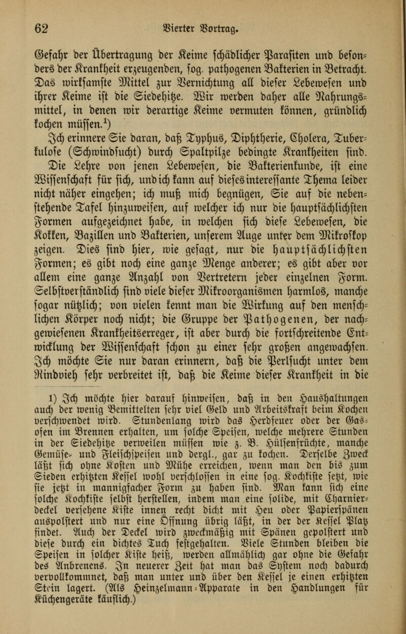 ©efaljr ber libertragung ber $eime fcfydblicfjer ^arafiten unb befon= ber£ ber ^ranffyeit erjeugenben, fog. patfyogenen 33afterien in 33etrad)t. £)a£ mirffamfte 9Jlittel jur 33ernid)tung all biefer Seberoefen unb ifyrer $eime tft bie ©iebefyitje. 2Btr roerben bafyer atte 9Zaljrung^ mittel, in benen roir berartige $eime oermuten fonnen, gritnblidj fodjen muff en.1) 3d) erinnere ©ic baran, ba£ £i)pf)u3, ©ipljtljerie, Sclera, Xuber= lulofe (<5d)rt)inbfud)t) burdE) ©paltpil^e bebingte ^ranffyeiten finb. 2)ie Sefyre t)on jenen Seberoefen, bie 33afterienfunbe, ift eine •JBiffenfdjaft fur ficfy, unbidEjfann auf biefegintereff ante Stljema leiber nid)t nafyer eingefjen; id£) muf; mtdf) begniigen, Sue auf bie neben= ftefyenbe £afel Ijin^uroeifen, auf roeldfjer td£) nur bie fyauptfddjltcfjften gormen aufge$etd)net fjabe, in roeldjen ficfy biefe Seberoefen, bie ^offen, SBajitfen unb SSafterien, unferem Sluge unter bem 9Jttfroffop jeigen. 3)ie§ finb f)ier, roie gefagt, nur bie f)auptfad£)lidE)ften gormen; e£ gibt nod) eine ganje 9Jtenge anberer; e3 gibt aber t)or aHem eine ganje Slnjaljl oon SSertretem jeber einjelnen §orm. ©elbftoerftdnblid) finb mete biefer 2Rifroorgani3men fyarmloS, manege fogar niitjlid); von oielen fennt man bie SBirfung auf ben menfd)= lidfjen ^orper nocl) nidjt; bie ©ruppe ber ^atljogenen, ber nad£)= gerotefenen $ranf!)eit3erreger, ift aber burd) bie fortfdfjreitenbe 6nt= roidlung ber 2Biffenfd£)aft fd^on ju einer fefyr groften angeroadjfen. $d£) mod£)te Sie nur baran erinnern, baft bie $erlfud£)t unter bem 9ttnboief) fef)r oerbreitet ift, baft bie $eime biefer ^ranffyeit in bie l) 3d) mtfdjte tyter barauf Ijtntoetf en, ba% in ben $au3ljaltungen aud) ber toenig 93emittetten feljr ttiet (Mb unb Wrbett^fraft beim $od)en oerjd)toenbet roirb. Stunbenlang ttrirb ba3 §erbfeuer ober ber ®a3= ofen im 93rennen erfjatten, urn jotdje ©peijen, toeldje mefyrere ©tunben in ber (Stebefyifce toertoeilen miiffen nrie $. 93. §iilfenfriid)te, mand)e ©emiije> unb gleiidjjpeijen unb bergl., gar $u fodjen. 25erfelbe groecf lafet fid) ofyne Soften unb 9ttuf)e erretdjen, tuenn man ben bt3 $um Sieben erfyi&ten $effel toofyt toerfdjloffen in eine fog. Sod)fifte fefct, mie fie \z%t in mannigfac^er gorm ^u fjaben finb. 5D^an fann fid^ eine folcfye ^oc^ftfte felbft ijerftetten, intern man eine joiibe, mit (£f)arnter= bedel t)er(ef)ene ^ifte innen redjt btrfjt mit §eu ober ^apier^pdnen au^polftert unb nur eine Dffnung iibrtg Idgt, in ber ber fteffel ^ia% finbet. 5Iuc^ ber 2)edel totrb gmedrndgig mit <Spdnen gepolftert unb W\t bur^ em btc^te§ Xuc^ feftge^alten. SStele ©tunben bleiben bie ©peifen in fold)er ^tfte ^eij, n)erben attmat)ttc^ gar ofyne bie ©efa^r be^ $lnbrenen3. Qn neuerer 3ett i)at man ba3 ©t)ftem no^ baburc^ fcerbollfommnet, ba^ man unter unb iiber ben Seffel jte etnen erf)i$ten Stein lagert. (S(l§ §ein§etmann = 5lpparate in ben ^anbtungen fiir ^ud^engerdte fduftid).)