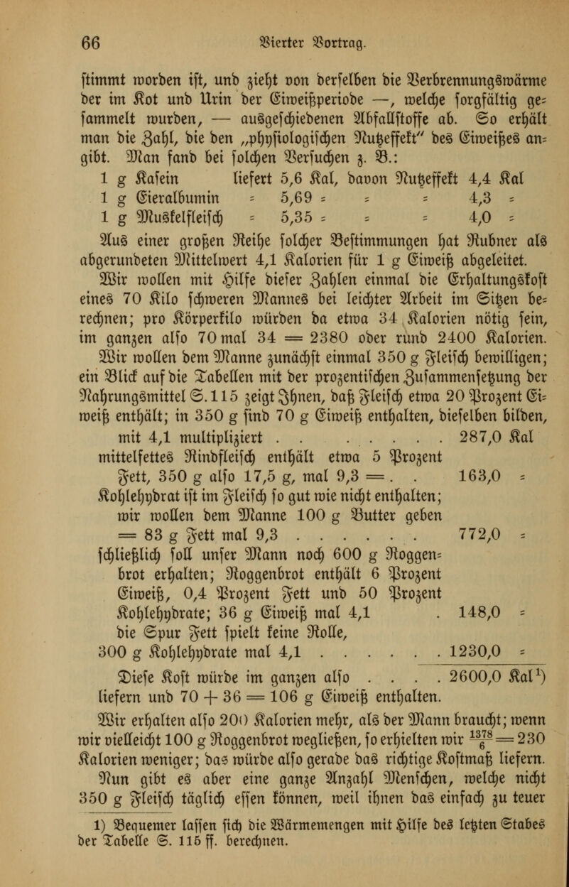 ftimmt morben ift, unb jiefjt oon berfelben bie 3Serbrennung§rodrme ber im $ot unb Urin ber (Siroetftperiobe —, raelrfie forgfdltig ge^ fammelt rourben, — au§gefd)iebenen 2lbfaHftoffe ah. ©o erfyalt man bie ftafy, bte ben „p^fiologif^en ^Ju^effeft'' be§ @iroeif$e§ an= gibt. 3Kan fanb bet fold)en 33erfudfjen 5. 33.: 1 g £afein licfcrt 5,6 tfal, bat>on 5Ru|cffcft 4,4 $al 1 g ©ieralbumin = 5,69 = = = 4,3 = 1 g 5Wu3feIfIeifd& = 5,35 = =4,0 = 2tu3 etner groften Steifye folder Seftimmungen l)at Stubner al3 abgerunbeten 9Jiittel«>ert 4,1 ^alorien fur 1 g (Siroet^ abgeleiiet. SBir mollen mit £ilfe biefer $al)ten einmal bte ©rfyaltungsfoft eineS 70 $ilo fcfjroeren SKanncS bet leister 2lrbeit im ©ti$en be= red^nen; pro ^orperfilo raitrben ba etroa 34 ^alortert nottg fein, im garden alfo 70 mat 34 = 2380 ober rtmb 2400 Morien. 28ir raoHen bem 5Ranne jundcfyft einmal 350 g %teV\6) beroiHigen; eitt Slicf auf bie STabetlen mit ber projentifdjen gufammenfetjung ber 9Jaljrung3mittel©.115 seigt ^Ejnen, baftgleifdf) etroa 20 5|Srojcnt @i= roei{3 entfydlt; in 350 g finb 70 g ©iroeift entfyalten, btefelben bilben, mit 4,1 multiplijiert . . ...... 287,0 £al mittelfettcS 9linbfleifdj eniljdlt etroa 5 ^rojent gett, 350 g alfo 17,5 g, mal 9,3 = . . 163,0 = $ofy(et)t)brat ift im gleifd) fo gut roie nid£)t enifyalten; roir tootten bem -Jftanne 100 g Sutter geben = 83 g gett mat 9,3 772,0 = fdfjliefclidE) foil unfer 3Jiann nod) 600 g 9foggen= brot erljalten; Stoggenbrot entljdlt 6 ^rojent @troetfc, 0,4 s$ro-$ent gett unb 50 $ro$ent $of)fe£)t)brate; 36 g @iraeife mal 4,1 . 148,0 = bie ©pur %ett fpielt feme 9tolIe, 300 g £of)tet)t)brate mal 4,1 1230,0 = Siefe £oft roitrbe im ganjen alfo .... 2600,0 M1) liefem unb 70 + 36 = 106 g ©iroeifj entfjalten. SBir erfyalten alfo 200 Salorien mel>r, alg ber 9Jtann braucijt; menu roir oietteid)t 100 g 5Roggenbrot roegliefcen, fo erfyielten roir ^p = 230 $alorien roemger; bae raitrbe alfo gerabe ba3 ridjtige ^oftmafe lief em. 5?un gibt e§ aber eine gan^e 2tn§af)I 3Dienfc^en, roelcfye nidjt 350 g $leifd) tagticf) effen lonnen, roeil iljnen bag einf ad) ju teuer 1) SBequemer laffen fid) bte SBdrmentengen mit £>tlfe be3 le^ten (5tabt§ ber Labette ©. 115 ff. beredjnen.
