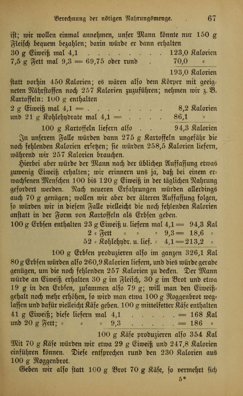 ift; mir moffen einmal annetjmen, unfer SRann fonnte nur 150 g gleifd) bequem bejaljlen; barin mitrbe er bann erljalten 30 g @tmeift tnal 4,1 123,0 ^alorien 7,5 g gctt mal 9,3 = 69,75 ober runb , 70,0 193,0 Morten ftatt t)orf)tn 450 ^alorien; e3 roaren alfo bem $i5rper mit geeig^ neten 9^df)rftoffen nod) 257 Salorten jujufiifjren; neljmen mir j. 33. J?artoffeIn: luO g entfjalten 2 g ©iroetfc mal 4,1 = 8,2 ^alorien unb 21 g ®of)lef)t)brate mal 4,1 = ... . 8M _=_ 100 g ^artoffeln lief em alfo . . 94,3 $alorien 3n unferem gaffe mitrben bann 275 g ^artoffeln ungefafyr bie nod) fetjlenben ^alorien erfetjen; fie mitrben 258,5 $alorien liefern, maljrenb mir 257 $alorien braudjen. §ierbei aber mitrbe ber 9Jtann nadj ber itblid)ejt 2tuffaffung etma3 ^umenig ©iroeife erfyalten; mtr erinnem un§ ja, baft bei einem er= madjfenen SWenfdjen 100 bi§ 120 g ©iroeift in ber taglidjen 9ial)rung geforbert roerben. Wad) neueren ©rfafjrungen mitrben afferbing^ aud) 70 g geniigen; moffen mir aber ber alteren Stuff affung folgen, fo mitrben mtr in biefem gaffe oieffeicfyt bie nod) fefylenben ^alorien anftatt in ber gorm von $artoffeln ate ©rbfen geben. 100 g ©rbfen entfjalten 23 g Simeifc u. Itefern mal 4,1 = 94,3 Stal 2 = gett i * * 9,3= 18,6 = 52 = flo^Iefabr. u. lief, * 4,1 = 213,2 = 100 g ©rbfen probujieren alfo im ganjen 326,1 $al 80 g ©rbfen miirben alfo 260,9 Satorien liefern, unb bieS miirbe gerabe geniigen, urn bie nod) fefylenben 257 ^alorien ju beden. ©er Sftann mitrbe an ©iroeift erljalten 30 g im gleifd), 30 g im 33rot unb etroa 19 g in ben ©rbfen, jufammen alfo 79 g; miff man ben ®imeift= getjalt nodj meljr erf)Sl)en, fo mtrb man etma 100 g 9toggenbrot meg= laffen unb bafiir trielleidjt $afe geben. 100 g mittelfetter $afe entfyalten 41 g @imeif$; biefe liefern mal 4,1 = 168 $al unb 20 g gett; = = =9,3 = 186 * 100 g $afe probujteren alfo 354 $al 9Jlit 70 g $dfe miirben mir etma 29 g (Simeift unb 247,8 ^alorien einfiiljren fonnen. SDiefe entfpredjen runb ben 230 ^alorien au£ 100 g 3Joggenbrot. ®tbm mir alfo ftatt 100 g 33rot 70 g ftftfe, fo oermefjrt fid;