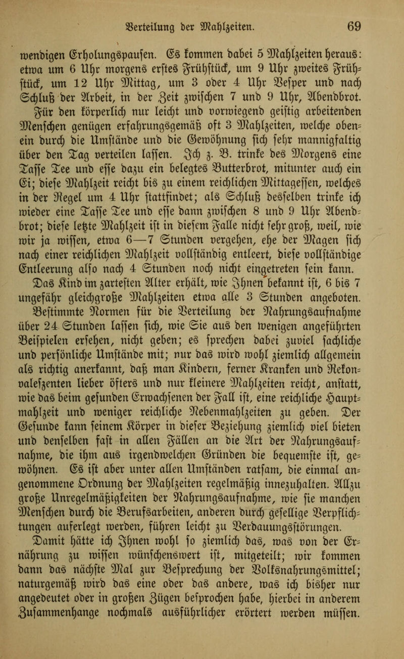 roenbigen (Srljotunggpaufen. @g Jommen babei 5 9JiaIjlgeiten ljerau§: etroa urn 6 1% morgeng erfteg grfitjftfidf, urn 9 Ufyr jroetteg griifc ftiidf, urn 12 \li)x SSJiittag, urn 3 ober 4 1% 33efper unb nad) ©d)lu6 ber 2lrbeit, in ber ,3eit ;$roifd£)en 7 unb 9 Ufyr, 2lbenbbrot. gitr ben forperlici) nur leid)t unb oorroiegenb geifttg ar6eitenben ■Jftenfdjen genitgen erfafyrungggemdB oft 3 ^JJia^Ijetten, roeld^e oben= ein burcf) bie Umfidnbe unb bie ©eroofynung fid) fetjr mannigfaltig iiber ben Stag uertetlen laffen. $<$) 3. S3, trtnfe beg 9Jiorgeng eine STaffe £ee unb effe bctju ein belegteg 33utterbrot, mttunter aud) etn @i; biefe <3Jta£)tgeit reidjt big ju einem reidfjltdfjen SRittageffen, roelcfyeg in ber 3iegel urn 4 Ufyr ftattfinbet; alg ©djlufc begfelben trinfe id(j roieber eine SCaffe £ee unb effe bann groifd^en 8 unb 9 Uljr 2lbenb- brot; biefe lefcte SDlaljlseit ift in biefem gatle nidfjt fefjr gro£, roeit, rate roir ja roiffen, etroa 6—7 ©tunben oergefjen, el)e ber 3flagen ficfy nad) einer reidjlidjen 3Ka^lgeit oollftdnbig entleert, biefe trotlftdnbige (Sntleerung alfo nad) 4 ©tunben nod) nidjt ein^etreten fein fann. ©ag Sinbim garteften 2llter credit, Tt>ie ^^nen'befannt ift, 6 big 7 ungefdfyr gleicfygro&e 9Jtat)lgetten etroa alle 3 ©tunben angeboten. Seftimmte Gormen fitr bie 33erteilung ber -Jiafjrunggaufnaljme iiber 24 ©tunben laffen fid), rote ©ie aug ben toenigen angefiifjrten 33eifpielen erfefyen, nid£)t geben; eg fpredjen babei juoiel fad)lid)e unb perfonlicfje Umftdnbe mit; nur bag roirb roofyl giemlid) allgemein ate ricfytig anerfannt, ba£ man ^inbern, ferner ^ranfen unb 9tefon= oalefjenten lieber ofterg unb nur Heinere Wlatyeiten reidjt, anftatt, roie ba^ beim gefunben ©rroadjfenen ber gall ift, etne reicfylidjje §aupt= tnafyljett unb roeniger retd)Itd;e ^ebenmaljljeiten ju geben. ©er ©efunbe fann feinem Sorper in btefer Sejieljung giemltd^ oiet bieten unb benfelben faft in alien fallen an bie 2lrt ber SJJafyrunggauf^ nafyme, bie iljm aug trgenbroeldjen ©riinben bie bequemfte ift, ge= roofynen. @g ift aber unter alien Umftdnben ratfam, bie einmal an? genommene Drbnung ber SfJta^fjetten regelmdjsig innejuljalten. 2Wju grofte Unregelmdftigfeiten ber Sftafyrunggaufnafjme, roie fie mandjen ■3Jtenfd£)en burd) bie SSerufgarbeiten, anberen burdf) gefeHige 93erpflidf)' tungen auferlegt roerben, fitljren leidfjt ju 23erbauunggftorungen. £)atmt Ijdtte id) 3$nen roof)l fo jtemlicf) bag, roag von ber @r= ndfyrung ju roiffen roiinfdjeneroert ift, mttgeteilt; roir fontmen bann bag nad)fte Wlal jur 33efpredf)ung ber aSolfgna^rungemittel; naturgemd^ roirb bag eine ober bag anbere, roag id^ bigger nur angebeutet ober in grofjen 3w9en befprod^en Ijabe, ^ierbei in anberem 3ufammenl)ange nod)malg augfiif)rlic^er erortert roerben mitffen.