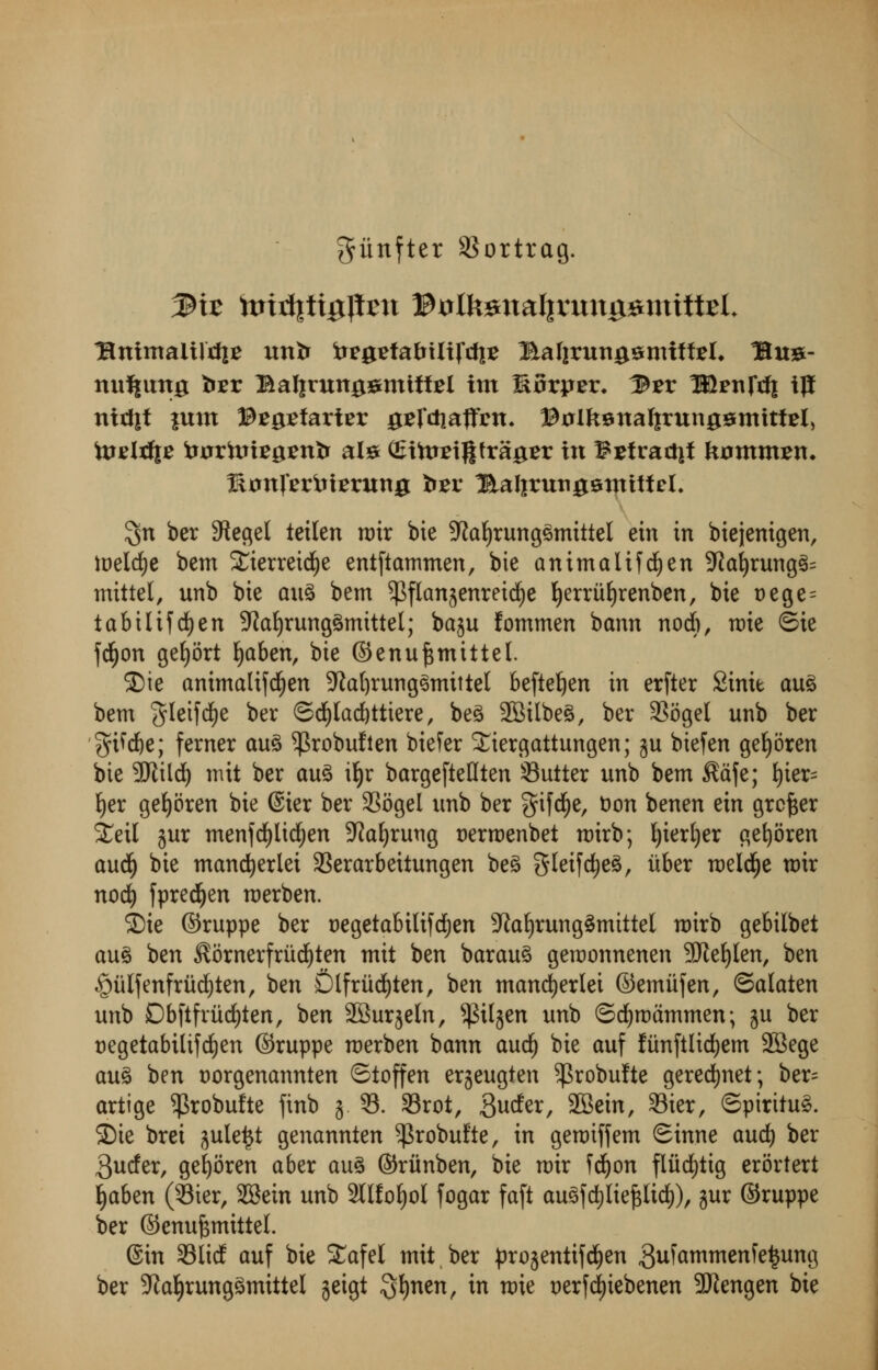giinfter SSorttag. Rnimaliftfi* unfc tog^fafcUifcfiE Balirungsmiffcel* Bu#- nu^ung tor Balinmgsmtffel im EBrpEr* l&zv Wvnfrfi tj! mrf|t |um ©Egsfarter jgefctiaflfim* ©olksnalirunggmitfEl, todrfje tajrftriegenfr ate (Sthrrigtrager in $£fractit tomm^n* Rtfnfertrimtng tor ^Ealirittigsntitfcl, $n ber Sftegel teilen u>ir bie Sfaljrungsmittel ein in biejenigen, toelcfye bem Sierreicfye entftammen, bie animalifd^en 9ial)rung3= mittel, unb bie an% bem ^flan^enrei^e fyerriifyrenben, bie t>ege = tabilifcfyen 9?al)rung3mittel; baju fommen bann nocb, nrie ©ie fcfjon gefyort fyaben, bie ©enufcmittel. 3Me animalifcfyen 5ftal)rung3mittel beftetjen in erfter Sinie au£ bem $leifdf)e ber ©d()lad)ttiere, be£ 2Bilbe3, ber 3Sogel unb ber gtfdje; ferner au3 ^robufien biefer ^iergattungen; ju biefen geljoren bie Wild) mit ber au3 iljr bargefieHten 33utter unb bem $afe; t)ier= fyer gefyoren bie @ier ber SSogel unb ber ^ifcfje, t)on benen ein greyer £eil jur menfcfylidfjen Dtfaljruug uerroenbet roirb; t)iert)er gefyoren and) bie manner lei 33erarbeitungen be3 gleifdjeS, iiber roeldfje roir nod) fpred^en roerben. ®ie ©ruppe ber uegetabilifdfjen 5Raf)rung3mittel n)irb gebilbet au$ ben ^ornerfriidEjten mit ben barauS gemonnenen 9JieE)Ien, ben §ulfenfriid)ten, ben Dlfriicfyten, ben mancfyerlei ©emiifen, ©alaten unb Dbftfrud)ten, ben SBurjeln, ^iljen unb ©dfjroammen; ju ber aegetabilifcfyen ©ruppe roerben bann and) bie auf funftlidjem SBege au% ben uorgenannten ©ioffen erjeugten ^robulte gerecfynet; ber= artige $robu!te finb j. 33. 33rot, guder, SBein, 33ier, ©piritu§. 35ie brei jule^t genannten ^robufte, in geroiffem Sinne and) ber 3uder, gefyoren aber au3 ©ritnben, bie rcir fdf)on fliicfytig erortert tjaben (33ter, 2Bein unb 2HfoJ)ol fogar faft auSfdjliefjUcfc), jur ©ruppe ber ©cnuf$mittel. ©in Slid auf bie STafel mit,ber projentifefyen gufammenfetjung ber -ftafyrungSmittel jeigt 3*)*^, in roie uerf^iebenen -JJtengen bie