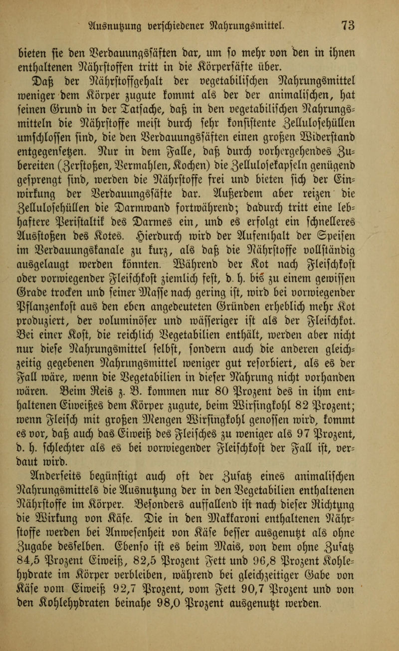 bteten fie ben 3?erbauunggfaften bar, urn fo mefyr t)on ben in itjnen entfyaltenen 3^a^rftoffen tritt in bie $6rperfafte iiber. 2)afc ber 9Mf)rftoffgef)alt ber Degetabilifd^en 9taf)runggmtttel roeniger bem $orper jugute fommt alg ber ber animalifdjen, i)<xt feinen ©runb in ber Statfadfje, bafc in ben t)egetabilifdjen 9?af)rungg^ mitteln bie 3Rd^rftoffe meift burdj fefyr fonftftente geHulofefyutten umfdjloffen ftnb, bie ben 23erbauunggfaften einen gro^en 28tberftanb entgegenfe^en. 9Jur in bent gatte, baf$ burdE) Dorfyergefyenbeg $u= bereiten (gerftofsen, SSermafylen, $od)en) Die gellulojefapfeln geniigenb gefprengt finb, merben bie SMfyrftoffe frei unb bieten fid) ber @in= roirfung ber 93erbauunggfafte bar. 2luf3erbem aber reijen bie 3eHuIofe^ulIen bie ©armroanb fortroafyrenb; baburdE) tritt eine leb= f)aftere ^eriftaltif beg 2)armeg ein, unb eg erfolgt ein fcfynettereg 2lugftof$en beg Soteg. £ierburd) roirb ber Slufentljalt ber ©peifen im 23erbauunggfanale ju fur§, alg baft bie 9Rdt)rfloffe cottfldnbig auggelaugt roerben fonnten. SBaljrenb ber $ot nad) gleifdjfoft ober tjorroiegenber $leifdf)foft jiemlid) feft, b. lj. biS gu einem geroiffen ©rabe trodfen unb feiner 9Jtaffe nadj gering ift, roirb 6ei t)orrr)iegenber ^flan^enfoft aug ben ebcn angebeuteten ©ritnben ertjeblid^ meljr $ot probugiert, ber Dolumtnofer unb mctfferiger ift alg ber $leifd()fot. 33ei einer $oft, bie reidfjlidj 33egetabilien entfjalt, merben aber nid£)t nur biefe 9iaf)runggmittel felbft, fonbem and) bie anberen gleid)= geitig gegebenen 9Zaljrunggmittel raeniger gut reforbiert, alg eg ber $atl ware, roenn bie SSegetabilien in biefer SRafyrung nicfjt twrtjanben raaren. 33eim 9ieig g. 33. fommen nur 80 ^rogent beg in ifym ent= fyaltenen ©tweifteg bem $6rper gugute, beim 2Birfingfof)t 82 ^rogent; roenn gleifd) mit groften SJiengen 2Birfingfof)l genoffen roirb, fommt eg vox, baft aud) bag ©troeift beg gleifdfjeg gu roemger alg 97 $rogent, b. f). fd&Iedjter alg eg bei t)orroiegenber §leifd)foft ber gall ift, t>er= baut roirb. 2lnberfeitg begtinftigt and) oft ber $nfa§ eineg animalif d)en 9?af)runggmittelg bie 2lugnu£ung ber in ben 3Segetabilien entljaltenen SRctyrftoffe im Sorper. 93efonberg auffattenb ift nadf) biefer 9ftd)tyng bie 2Birfung von $afe. SDie in ben 5Raffaroni entfyaltenen iltife- ftoffe roerben bei Slnrcefen^eit t)on $afe beffer auggenuttf alg oljne ,3ugabe begfelben. ©benfo ift eg beim 9#aig, von bem ofjne Sw^fe 84,5 $ro$ent eimeife, 82,5 ^rojent gett unb 96,8 ^rojent ^o§le= fygbrate im ^orper cerbleiben, mdfjrenb bei gleid^jeitiger &abt von kd\e t)om ©iroei^ 92,7 ^rojent, t)om gelt 90,7 $rojent unb von ben $ofyleI)t)braten beina^e 98,0 ^rojent auggenu^t merben.