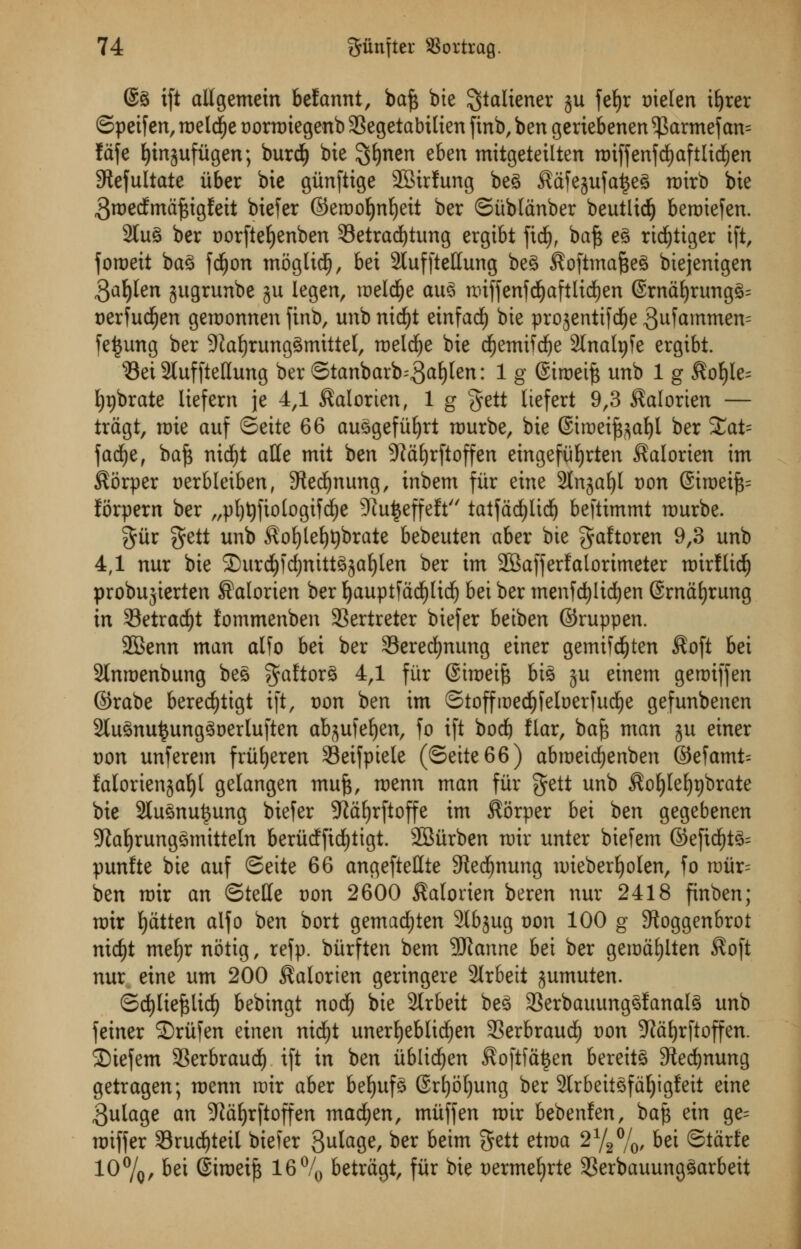 @g ift allgemein befannt, baft bte ^^liener 311 fetyr trielen ityrer ©peif en, roelctye t>orroiegenb 33egetabilien finb, ben geriebenen $armef an= fdfe tytnjufitgen; burd^ bte ^tynen eben mitgeteilten roiffenfctyaftlictyen 9tefultate itber bie giinftige SBirfung beg $dfejufa£eg roirb bte groecfmdftigfeit biefer ©erootyntyeit ber ©iibldnber beutlicty beroiefen. 2lug ber twftetyenben Setradfytung ergibt ftcty, baft eg rictyitger ift, foroeit bag fctyon moglidfj, bet 2tuf[tetfung beg ^oftmafteg biejenigen $atylen jugrunbe ju legen, roeld^e aug roifferifd^aftlid^en ©rndtyrungg; uerfuctyen geroonnen finb, unb nictyt einfacty bte prosenttfd^e 3ufammen= fe|ung ber 9iatyrunggmittel, roelctye bte ctyemifctye Stnalpfe ergtbt. Set 2luffteHung ber ©tanbarb;3<*tyten: 1 g @iroeift unb 1 g $oty!e= typbrate lief cm je 4,1 $alorten, 1 g gctt Itcfert 9,3 ^alorten — tragi, roie auf ©cite 66 auggefiityrt rourbe, bte @iroeift^atyl ber 3tot= factye, baft nid^t aHe mtt ben 9Mtyrftoffen eingefiityrten ^alorien im $orper aerbletben, 5tectynung, inbem fiir eine 2lngatyl Don @iroeift= forpem ber „ptyt)fiologifctye 9iu£effeft tatfdctylicty beftimmt n>urbe. %&x gctt unb $otyletyt)brate bebeuten aber bte gaftoren 9,3 unb 4,1 nur bte Surety) ctynittgjatylen ber im 28afferfalorimeter roirflicty probujierten Salorten ber tyauptfdctylicty bei ber menfctylictyen Srnatyrung in 33etractyt lommenben SSertreter biefer betben ©ruppen. 2Benn man alfo bei ber Serectynung einer gemifctyten $oft bei 2(nroenbung beg gaftorg 4,1 fiir Siroeift big ju einem geroiffen ©rabe berectytigt ift, von ben im ©toffroectyfeloerfuctye gefunbenen 2lugnu$unggoerluften ab^ufetyen, fo ift bod) liar, baft man ju einer von unferem friityeren 33eifpiele (©eite66) abroeictyenben @efamt= falorienjatyt gelangen muft, roenn man fiir fjett unb $otyletyt)brate bie 2tugnu£ung biefer 9idtyrftoffe im $orper bei ben gegebenen 9latyrunggmtttetn beriteffictytigt. 2Siirben mix unter biefem ©eftctytg^ punfte bie auf ©eite 66 angeftettte Stectynung roiebertyolen, fo roiir= ben roir an ©telle von 2600 $atonen beren nur 2418 finben; rotr tydtten alfo ben bort gemactyten 2lbjug oon 100 g SRoggenbrot nictyt metyr notig, refp. bitrften bem SRanne bei ber gerodtylten $oft nur eine urn 200 $alorien geringere Strbett jumuten. ©ctylieftlicty bebingt nocty bie 3lrbeit beg SSerbauunggfanalg unb feiner Sriifen einen nictyt unertyeblictyen SSerbraucty von 9Jdtyrftoffen. Stefem SSerbraucty ift in ben ublictyen $oftfa|en bereitg Stectynung getragen; roenn roir aber betyufg Srtyotyung ber 2lrbeitgfdtyigfeit eine 3ulage an 9?dtyrftoffen mactyen, muff en roir bebenfen, baft ein ge= roiffer Sructytetl biefer 3u^a9^ ber beim gctt etroa 21/2°/0, bei ©tarfc 10%/ bei ©iroeift 16% betrdgt, fiir bie uermetyrte 3Serbauunggarbeit