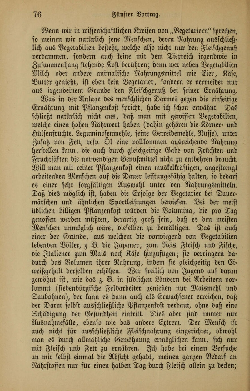 SBenn mix in tDtffenfcfyaftlidjen Sreifen oon „93egetariern fpred&en, fo tneinen rt)ir natiirlicf) jene Sftenfdfjen, beren 52u^rung augfdf)liej3= ltd) aug SSegetabilien beftefyt, meldEje alfo nid()t nur ben gteifcfygenujs oerbammen, fonbern aud) feme mit bem i£terretd) irgenbroie in 3u^ammenf)ang fteljenbe $oft berufyren; benn mer neben 33egetabtlien 9Kild£) ober anbere animaltfcfye SRafyrunggmittel rate ©ter, Safe, Sutter geniefct, ift eben fein 33egetarier, fonbern er oermeibet nur aug irgenbeinem ©runbe ben $leifcf)genuf$ bei feiner ©rntifyrung. 2Bag in ber 2tntage beg menfcfylicfyen ©armeg gegen bie einfettige ©rndfyrung mit ^flanjenfoft fpridf)t, fyabe idt) fcfyon errodfynt. 2)ag fd^Itejst natitrlidjj nid)t aug, ba£ man mit geroiffen 3?egetabilien, meldje einen fyofyen Jldljrroert Ijaben (bafyin gefyoren bie ^orner^ unb ^mlfenfriicfyte, Segumtnofenmefyle, feine ©etreibemefyle, 9tuffe), unter 3ufa£ oon f^ett, refp. Dl eine oottfommen augreicfyenbe Sprung fyerftellen fann, bie audE) burcfy gleidfjjeitige ®aht von gritdjten unb grudjtfdften bie notmenbigen ©enuf$mittel nidfjt j$u entbeljren braud^t. 2&itt man mit reirter ^flanjenfoft einen mugfelfrdftigen, angeftrengt arbeitenben Sftenfcfyen auf bie 2)auer letftunggfdfyig fyalten, fo bebarf eg einer fet>r forgfaltigen 2(ugroaf)l unter ben Sfatfyrunggmitteln, £)a£ bieg moglid) ift, fyaben bie ©rfolge ber SSegetarier bei £>auer^ mdrfcfyen unb dljnlicfyen Sportleiftungen beraiefen. 93et ber meift iiblicfyen bittigen ^flanjenfoft miirben bie 93olumina, bie pro Sag genoffen roerben miijjten, berartig groft fein, baft eg ben meiften 9Jlenfd)en unmoglidj mare, biefelben ju berodltigen. 3)ag ift and) einer ber ©riinbe, aug roeldjem bie oorroiegenb oon SSegetabtlien lebenben SSoIfer, j 33. bie ^paner, 3um SHeiS 3fleifd> unb gifcfje, bie Stciliener jum 9Jiai^ noc^ $afe Ijinjufugen; fie oerringern ba= burdE) bag 3Solumen ifjrer -Jtafyrung, inbem fie gleidfjjeittg ^n @i= roeiftgcfyalt berfelben erfjofyen. SBer freilidfj oon Sugenb auf baran geroofynt ift, mie bag 3. 33. in fiiblid^en Sdnbern bei 2lrbeitem oor= fommt (fiebenbiirgifdje ^elbarbeiter genieften nur SERaigmefyl unb ©aubofynen), ber fann eg bann and) alg @rtoad£)fener erreidf)en, baft ber S)arm felbft auefdE)Iie^lid^e $flan?enfoft oerbaut, oljne t>a§ eine ©cfydbtgung ber ©efunbfyeit eintritt. ©ieg aber finb immer nur 3lugnaf)mefdHe, ebenfo mie bag anbere @£trem. ©er 3Jienfd^ ift audf) nid£)t fitr augfd^[ie^li($e gleifd^na^rung eingeri($tet, obroof)! man eg burd) aHmat)lid)e ©emof)nung ermogIi($en fann, fidE) nur mit S^ifdE) unb gett ju erndf)ren. 3^ ^be bei einem Serfud^e an mir felbft einmal bie 3lbfidt)t gefjabt, meinen ganjen 33ebarf an 5Rdf)rftoffen nur fur einen fyalben Sag burd) $letfdE) attein ju beden;